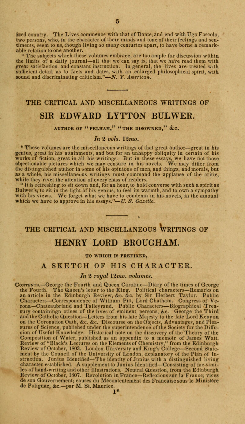 ized country. The Lives commence with that of Dante, and end with Ugo Foscolo, Iwo persons, who, in the character of their minds and tone of their feelings and sen- timents, seem to us, though living so many centuries apart, to have borne a remark- able relation to one another. The subjects which these volumes embrace, are too ample for discussion within the limits of a daily journal—all that we can say is, that we have read them with great satisfaction and constant instruction. In general, the lives are treated with sufficient detail as to facts and dates, with an enlarged philosophical spirit, with sound and discriminating criticism.—N. Y. American. THE CRITICAL AND MISCELLANEOUS WRITINGS OF SIR EDWARD LYTTON BULWER. AUTHOR OF PELHAM, THE DISOWNED, &C. In 2 vols. \2mo. These volumes are the miscellaneous writings of that great author—great in his genius, great in his attainments, and but for an unhappy obliquity in certain of his works of fiction, great in all his writings. But in these essays, we have not those objectionable pictures which we may censure in his novels. We may differ from the distinguished author in some of his opinions of men, and things, and morals, but as a whole, his miscellaneous writings must command the applause of the critic, while they rivet the attention of every class of readers.  It is refreshing to sit down and, for an hour, to hold converse with such a spirit as Bulwer's; to sit in the light of his genius, to feel its warmth, and to own a sympathy with his views. We forget what we have to condemn in his novels, in the amount which we have to approve in his essays.—U. S. Gazette. THE CRITICAL AND MISCELLANEOUS WRITINGS OF HENRY LORD BROUGHAM. TO WHICH IS PREFIXED, A SKETCH OF HIS CHARACTER. In 2 royal 12mo. volumes. Contents.—George the Fourth and Queen Caroline—Diary of the times of George the Fourth. The Gtueen's letter to the King. Political characters—Remarks on an article in the Edinburgh Review, &c. &c. by Sir Herbert Taylor. Public Characters—Correspondence of William Pitt, Lord Chatham. Congress of Ve- rona—Chateaubriand and Talleyrand. Public Characters—Biographical Trea- sury containingn otices of the lives of eminent persons, &c. George the Third and. the Catholic Question—Letters from his late Majesty to the late Lord Kenyon on the Coronation Oath, &c. &c. Discourse on the Objects, Advantages, and Plea- sures of Science, published under the superintendence of the Society for the Diffu- sion of Useful Knowledge. Historical note on the discovery of the Theory of the Composition of Water, published as an appendix to a memoir of James Watt. Review of Black's Lectures on the Elements of Chemistry, from the Edinburgh Review of October, 1803. London University and King's College—Second State- ment by the Council of the University of London, explanatorv of the Plan of In- struction. Junius Identified—The identity of Junius with a distinguished living character established. A supplement to Junius Identified—Consisting of fac-Simi- les of hand-writing and other illustrations. Neutral duestion, from the Edinburgh Review of October, 1807. Revolution in France—Reflexions sur la France; vices de son Gouvernement; causes du M^contentenient des Francaisesous le Ministore de Polignac. &c—par M. St. Maurice. 1*