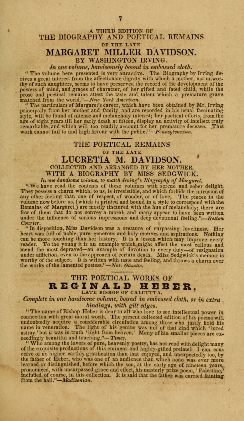 A THIRD EDITION OF THE BIOGRAPHY AND POETICAL REMAINS OF THE LATE MARGARET MILLER DAVIDSON. BY WASHINGTON IRVING. In one volume,, handsomely bound in embossed cloth. M The volume here presented is very attractive. The Biography by Irving de- rives a great interest from the affectionate dignity with which a mother, not unwor- thy of such daughters, seems to have preserved the record of the development of the powers of mind, and graces of character, of her gifted and fated child; while the prose and poetical remains attest the taste and talent which a premature grave snatched from the world.—New York American.  The particulars of Margaret's career, which have been obtained by Mr. Irving principally from her mother and family, and are recorded in his usual fascinating style, will be found of intense and melancholy interest; her poetical efforts, from the age of eight years till her early death at fifteen, display an activity of intellect truly remarkable, and which will too readily account for her premature decease. .This work cannot fail to find high favour with the public.—Pennsylvanian. THE POETICAL REMAINS OF THE LATE LUCRETIA M. DAVIDSON. COLLECTED AND ARRANGED BY HER MOTHER. WITH A BIOGRAPHY BY MISS SEDGWICK. In one handsome volume, to match Irving's Biography af Margaret. We have read the contents of these volumes with serene and sober delight. They possess a charm which, to us, is irresistible, and which forbids the intrusion of any other feeling than one of respect, of wonder, or of love. The pieces in the volume now before us, (which is printed and bound in a style to correspond with the Remains of Margaret,) are mostly tinctured with the hue of melancholy; there are few of them that do not convey a moral; and many appear to have been written under the influence of serious impressions and deep devotional feeling.—Boston Courier.  In disposition, Miss Davidson was a creature of surpassing loveliness. Her heart was full of noble, pure, generous and holy motives and aspirations. Nothing can be more touching than her history. It is a lesson which may improve every reader. To the young it is an example which might affect the most callous and mend the most depraved—an example of devotion to every duty—of resignation under affliction, even to the approach of certain death. Miss Sedgwick's memoir is worthy of the subject. It is written with taste and feeling, and throws a charm over the works of the lamented poetess.—Nat. Gazette. THE POETICAL WORKS OF REGINALD HEBER, LATE BISHOP OF CALCUTTA. Complete in one handsome volume, bound in embossed cloth, or in extra bindings, with gilt edges. The name of Bishop Heber is dear to all who love to see intellectual power in connection with great moral worth. The present collected edition of his poems will undoubtedly acquire a considerable circulation among those who justly hold his name in veneration. The light of his genius was not of that kind which 'lured astray,' but it was in truth ' light from heaven.' Many of his smaller pieces are ex- ceedingly beautiful and touching.—Times.  Who among the lovers of pure, heavenly poetry, has not read with delight many of the exquisite productions oi this eminent and highly-gifted prelate! I can con- ceive of no higher earthly gratification than that enjoyed, and unexpectedly too, by the father of Heber, who was one of an audience than which none was ever more learned or distinguished, before which the son, at the early age of nineteen years, pronounced, with unsurpassed grace and effect, his masterly prize poem,' Palestine,' included, of course, in this collection. It is said that the father was carried fainting- from the hall.—Madisonian.