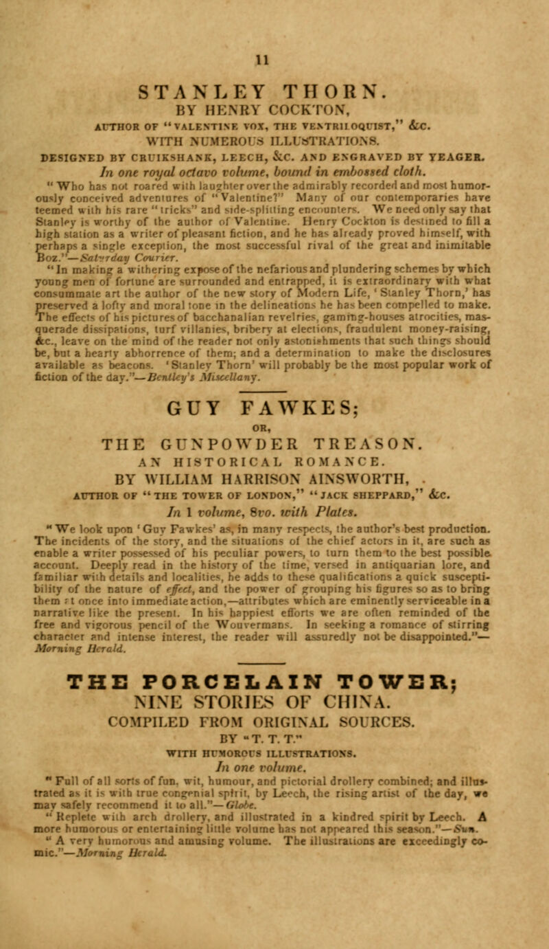 STANLEY THORN. IiV HENRY COCKTON, AUTHOR OF VALENTINE VOX, THE VE.NTR1I OQITST, Lc. WITH KUMESOl 8 ILU >TKATin DESIGNED BY CRTIKSHANK, LEECH, &C. AM) ENGRAVED BY YEAGER. In one royal octavo volume, bound in embossed cloth. Who has Dot roared with laughter over ihc admirably recorded and most humor- ously conceived adventures of  Vakntine? Mar.v of our contemporaries hare teemed uith hi*, rare  tricks and Mde-splitting encounter We need only say that Stanley is worthy of the author of Vah iiiuc. Ben 17 Cockton is destined to fill a b station as a writer of pleasant fiction, and he has already proved himself, with perhaps a sjr,^|e exception, the most successful rival of the great and inimitable Boz.—Solvrday Courier. In making a withering expose of the nefarious and plundering schemes by which young men of fortune are surrounded and entrapped, i raordinary with what consummate art the author of the new story of Modern Life, ' Stanley Thorn,' has preserved a lofty and moral tone in the delineations he has been compelled to make. The effects of his pictures of bacchanalian revelries, gamrnsr-houses atrocities, mas- querade di ^urf villames, bribery at elections, fraudulent money-raising, Ac, leave on the mind of the reader not only astonishments that such things should be, but a hearty abhorrence of them; and a determination to make the disclosures available as beacons. 'Stanley Thorn' will probably be the most popular work of fiction of the day. —lir Iitccllai, GUY FAWKES; OR, THE GrXPOWDER TREAS0N . AN HISTORICAL ROMANCE. BY WILLIAM HARRISON AINSWoRTH, . AUTHOR OF THE TOWER OF LONDON, JACK SHEPPARD, 6iC. In 1 volume, Svo. icith Plates. M We look upon ' Guy Fawkrs' as-, in mar the author's be«t production. The incidents of the story, and the situations of the chief actors in it, are such as enable a writer possessed of his peculiar powers, to turn them to the best possible account. Deeply read in the history of the time, versed in antiquarian lore, and familiar with details and localities, he adds to the^e qualifications a quick suscepti- bility of the nature of fjf'ct, and the power of grouping his figures so as to bring them ;t once into immediate action,—attrib^ chare eminently serviceable in a narrative like the present. In his happiest efforts we are often reminded of the free and vigorous pencil of the Wouvermans. In seeking a romance of stirring character and intense interest, the reader will assuredly not be disappointed.— Momx d. THE PORCELAIN TOWER; NINE STORIKS OF CHINA. COMPILED FROM ORIGINAL SOURCES. BY u T. T. T. WITH HFMORCIS ILLISTRATK x In one volume. n Full of all sorts of fun. wit, humour, and pictorial drollery combined; and illus- trated as it i- with tru> \mal spirit, by Leech, the rising artist of the day, we may safely recommend it 10 all.— Glotx.  Replete with arch drollery, and illustrated in a kindred spirit by Leech. A more humorous or entertaining little volume has not appeared th n.— £ ■ A verv humorous and amusing volume. The illustrations are exceedingly co- mic.— .Id.