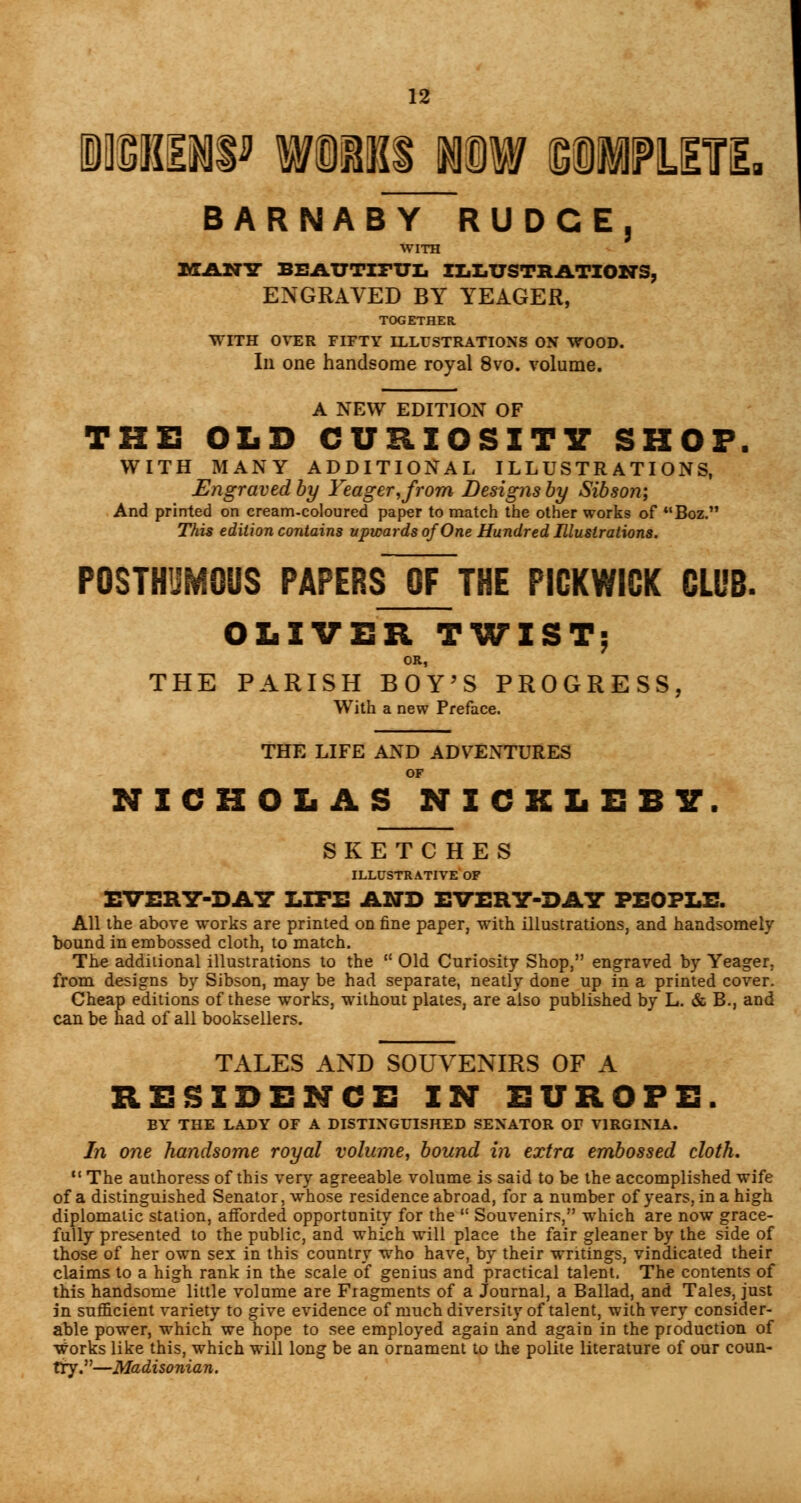 1SI1W WORKS iDW SllMTi BARNABY RUDCE, WITH IvTANlT BRA.TTTITTJL ILLUSTRATIONS, ENGRAVED BY YEAGER, TOGETHER WITH OVER FIFTY ILLUSTRATIONS ON WOOD. Ill one handsome royal 8vo. volume. A NEW EDITION OF THE OLD CURIOSITY SHOP. WITH MANY ADDITIONAL ILLUSTRATIONS, Engraved by Yeager,from Designs by Sibson; And printed on cream-coloured paper to match the other works of Boz. This edition contains upwards of One Hundred Illustrations. POSTHUMOUS PAPERS OF THE PICKWICK CLUB. OLIVER TWIST; OR, THE PARISH BOY'S PROGRESS, With a new Preface. THE LIFE AND ADVENTURES OF NICHOLAS NICKLEBY. SKETCHES ILLUSTRATIVE OF EVERY-DAY LITE AND EVERY-DAY PEOPLE. All the above works are printed on fine paper, with illustrations, and handsomely bound in embossed cloth, to match. The additional illustrations to the u Old Curiosity Shop, engraved by Yeager, from designs by Sibson, may be had separate, neatly done up in a printed cover. Cheap editions of these works, without plates, are also published by L. & B., and can be had of all booksellers. TALES AND SOUVENIRS OF A RESIDENCE IN EUROPE. BY THE LADY OF A DISTINGUISHED SENATOR Or VIRGINIA. In one handsome royal volume, bound in extra embossed cloth. 11 The authoress of this very agreeable volume is said to be the accomplished wife of a distinguished Senator, whose residence abroad, for a number of years, in a high diplomatic station, afforded opportunity for the  Souvenirs, which are now grace- fully presented to the public, and which will place the fair gleaner by the side of those of her own sex in this country who have, by their writings, vindicated their claims to a high rank in the scale of genius and practical talent, The contents of this handsome little volume are Fiagments of a Journal, a Ballad, and Tales, just in sufficient variety to give evidence of much diversity of talent, with very consider- able power, which we hope to see employed again and again in the production of works like this, which will long be an ornament to the polite literature of our coun- try.—Madisonian.