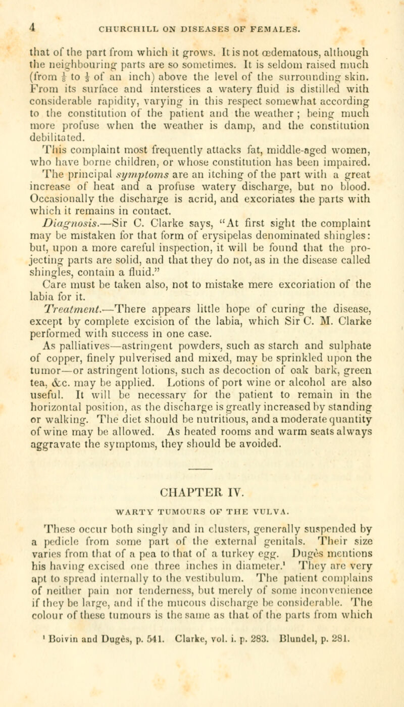 that of the part from which it grows. It is not cedematous, although the neighbouring parts are so sometimes. It is seldom raised much (from | to £ of an inch) above the level of the surrounding skin. Prom its surface and interstices a watery fluid is distilled with considerable rapidity, varying in this respect somewhat according to the constitution of the patient and the weather ; being much more profuse when the weather is damp, and the constitution debilitated. This complaint most frequently attacks fat, middle-aged women, who have borne children, or whose constitution has been impaired. The principal symptoms are an itching of the part with a great increase of heat and a profuse watery discharge, but no blood. Occasionally the discharge is acrid, and excoriates the parts with which it remains in contact. Diagnosis.—Sir C. Clarke says, At first sight the complaint may be mistaken for that form of erysipelas denominated shingles: but, upon a more careful inspection, it will be found that the pro- jecting parts are solid, and that they do not, as in the disease called shingles, contain a fluid. Care must be taken also, not to mistake mere excoriation of the labia for it. Treatment.—There appears little hope of curing the disease, except by complete excision of the labia, which Sir C. M. Clarke performed with success in one case. As palliatives—astringent powders, such as starch and sulphate of copper, finely pulverised and mixed, may be sprinkled upon the tumor—or astringent lotions, such as decoction of oak bark, green tea, iScc. may be applied. Lotions of port wine or alcohol are also useful. It will be necessary for the patient to remain in the horizontal position, as the discharge is greatly increased by standing or walking. The diet should be nutritious, and a moderate quantity of wine may be allowed. As heated rooms and warm seats always aggravate the symptoms, they should be avoided. CHAPTER IV. WARTY TUMOURS OF THE VULVA. These occur both singly and in clusters, generally suspended by a pedicle from some part of the external genitals. Their size varies from that of a pea to that of a turkey c^. Dug&S mentions his having excised one three inches in diameter.1 They are very apt to spread internally to the vestibulum. The patient complains of neither pain nor tenderness, but merely of some inconvenience if they be large, and if the mucous discharge be considerable. The colour of these tumours is the same as that of the parts from which 1 Boivin and Duges, p. 541. Clarke, vol. i. p. 283. Blundcl, p. 281.