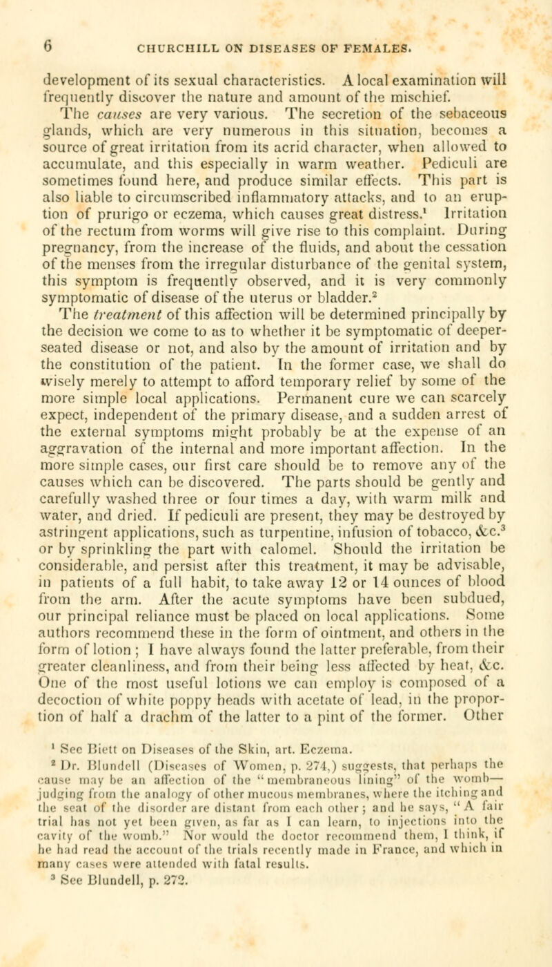 development of its sexual characteristics. A local examination will frequently discover the nature and amount of the mischief. The causes are very various. The secretion of the sebaceous glands, which are very numerous in this situation, becomes a source of great irritation from its acrid character, when allowed to accumulate, and this especially in warm weather. Pediculi are sometimes found here, and produce similar effects. This part is also liable to circumscribed inflammatory attacks, and to an erup- tion of prurigo or eczema, which causes great distress.1 Irritation of the rectum from worms will give rise to this complaint. During pregnancy, from the increase of the fluids, and about the cessation of the menses from the irregular disturbance of the genital system, this symptom is frequently observed, and it is very commonly symptomatic of disease of the uterus or bladder.2 The treatment of this affection will be determined principally by the decision we come to as to whether it be symptomatic of deeper- seated disease or not, and also by the amount of irritation and by the constitution of the patient. In the former case, we shall do wisely merely to attempt to afford temporary relief by some of the more simple local applications. Permanent cure we can scarcely expect, independent of the primary disease, and a sudden arrest of the external symptoms might probably be at the expense of an aggravation of the internal and more important affection. In the more simple cases, our first care should be to remove any of the causes which can be discovered. The parts should be gently and carefully washed three or four times a day, with warm milk and water, and dried. If pediculi are present, they may be destroyed by astringent applications, such as turpentine, infusion of tobacco, &c.3 or by sprinkling the part with calomel. Should the irritation be considerable, and persist after this treatment, it may be advisable, in patients of a full habit, to take away 12 or 14 ounces of blood from the arm. After the acute symptoms have been subdued, our principal reliance must be placed on local applications. Some authors recommend these in the form of ointment, and others in the form of lotion ; I have always found the latter preferable, from their greater cleanliness, and from their being less affected by heat, &c. One. of the most useful lotions we can employ is composed of a decoction of white poppy heads with acetate of lead, in the propor- tion of half a drachm of the latter to a pint of the former. Other 1 Sec Biett on Diseases of the Skin, art. Eczema. 2 Dr. Blundeil (Diseases of Women, p. 274,) BUsftestB. that perhaps the cause may be an affection of the membraneous lining- of the womb— judging from the analogy of other mucous membranes, w here the itching and the seat of the disorder are distant from each other; and be Bays, A fair trial has not y<'l been given, as far as I can learn, to injection- Into the cavity of the womb. .Nor would the doctor recommend them. 1 think, if he had read the account of the trials recently made in France, and which in many cases were attended with fatal results. 3 Bee Blundeil, p. 272.