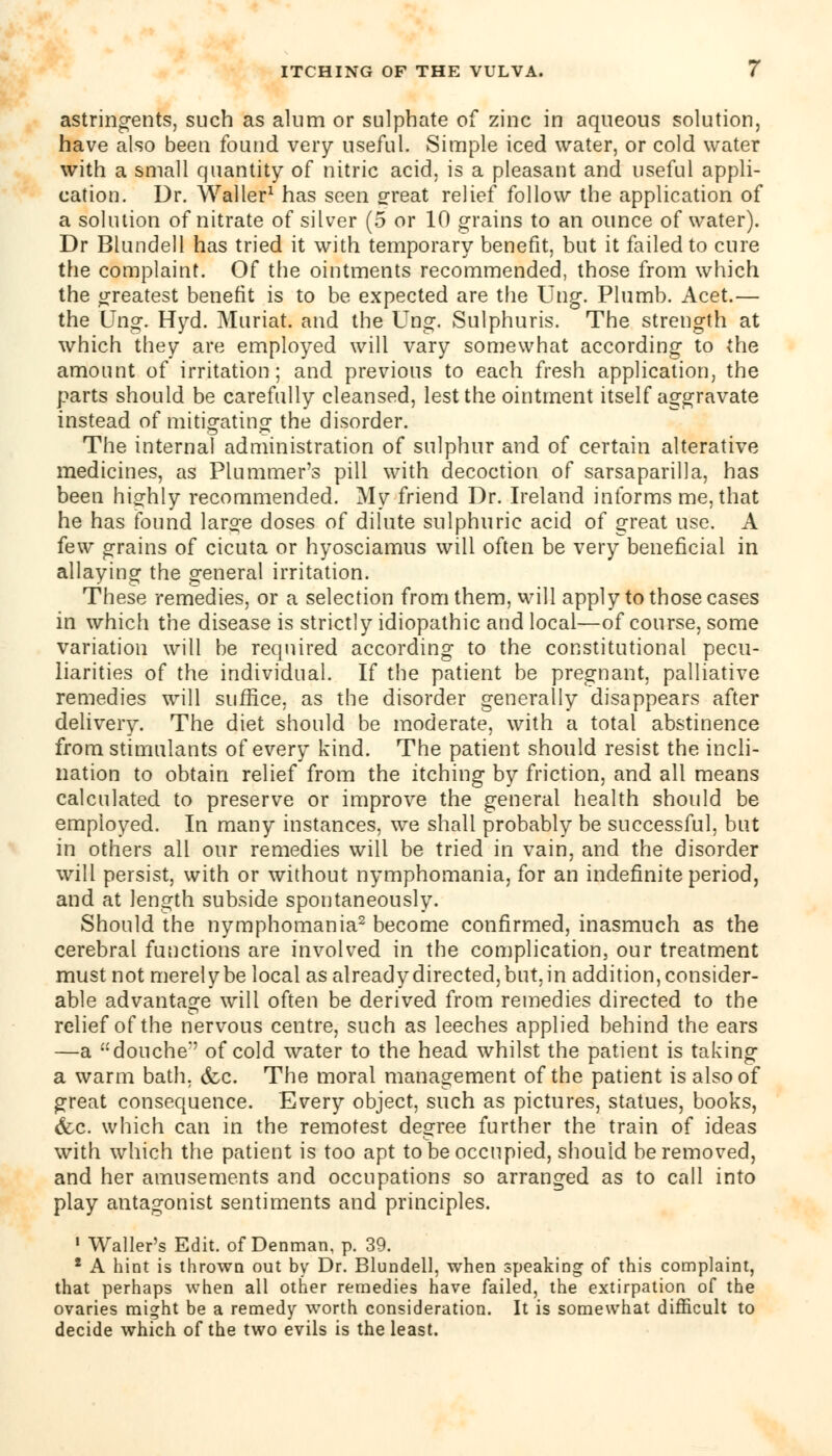 astringents, such as alum or sulphate of zinc in aqueous solution, have also been found very useful. Simple iced water, or cold water with a small quantity of nitric acid, is a pleasant and useful appli- cation. Dr. Waller1 has seen 2reat relief follow the application of a solution of nitrate of silver (5 or 10 grains to an ounce of water). Dr Blundell has tried it with temporary benefit, but it failed to cure the complaint. Of the ointments recommended, those from which the greatest benefit is to be expected are the Ung. Plumb. Acet.— the Ung. Hyd. Muriate and the Ung. Sulphuris. The strength at which they are employed will vary somewhat according to the amount of irritation; and previous to each fresh application, the parts should be carefully cleansed, lest the ointment itself aggravate instead of mitigating the disorder. The internal administration of sulphur and of certain alterative medicines, as Plummer's pill with decoction of sarsaparilla, has been highly recommended. My friend Dr. Ireland informs me, that he has found large doses of dilute sulphuric acid of great use. A few grains of cicuta or hyosciamus will often be very beneficial in allaying the general irritation. These remedies, or a selection from them, will apply to those cases in which the disease is strictly idiopathic and local—of course, some variation will be required according to the constitutional pecu- liarities of the individual. If the patient be pregnant, palliative remedies will suffice, as the disorder generally disappears after delivery. The diet should be moderate, with a total abstinence from stimulants of every kind. The patient should resist the incli- nation to obtain relief from the itching by friction, and all means calculated to preserve or improve the general health should be employed. In many instances, we shall probably be successful, but in others all our remedies will be tried in vain, and the disorder will persist, with or without nymphomania, for an indefinite period, and at length subside spontaneously. Should the nymphomania2 become confirmed, inasmuch as the cerebral functions are involved in the complication, our treatment must not merely be local as alreadydirected,but,in addition, consider- able advantage will often be derived from remedies directed to the relief of the nervous centre, such as leeches applied behind the ears —a douche' of cold water to the head whilst the patient is taking a warm bath, &c. The moral management of the patient is also of great consequence. Every object, such as pictures, statues, books, &c. which can in the remotest degree further the train of ideas with which the patient is too apt to be occupied, should be removed, and her amusements and occupations so arranged as to call into play antagonist sentiments and principles. 1 Waller's Edit, of Denman, p. 39. * A hint is thrown out by Dr. Blundell, when speaking of this complaint, that perhaps when all other remedies have failed, the extirpation of the ovaries might be a remedy worth consideration. It is somewhat difficult to decide which of the two evils is the least.