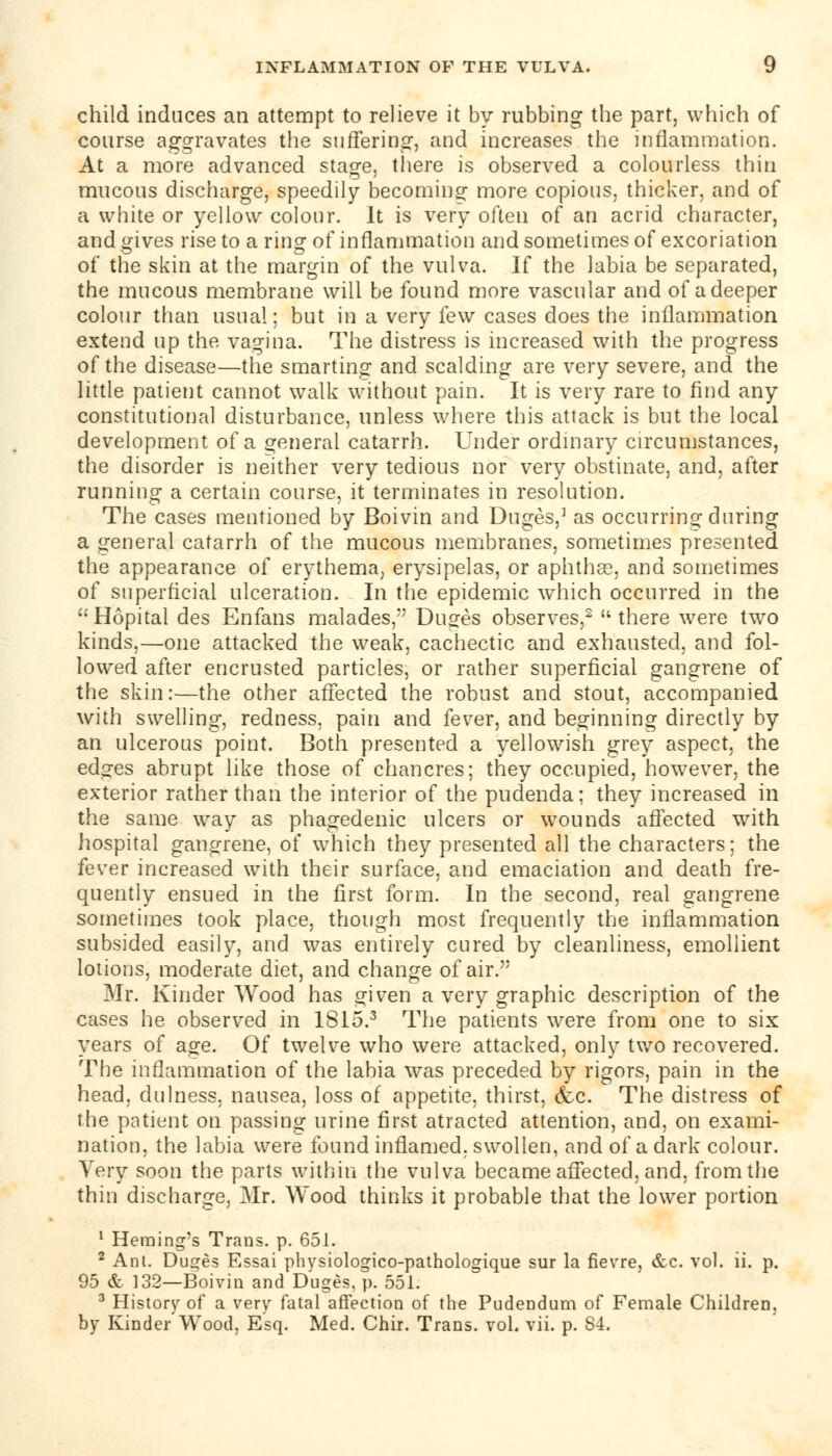 child induces an attempt to relieve it by rubbing the part, which of course aggravates the suffering, and increases the inflammation. At a more advanced stage, there is observed a colourless thin mucous discharge, speedily becoming more copious, thicker, and of a white or yellow colour. It is very often of an acrid character, and gives rise to a ring1 of inflammation and sometimes of excoriation of the skin at the margin of the vulva. If the labia be separated, the mucous membrane will be found more vascular and of a deeper colour than usual; but in a very few cases does the inflammation extend up the vagina. The distress is increased with the progress of the disease—the smarting and scalding are very severe, and the little patient cannot walk without pain. It is very rare to find any constitutional disturbance, unless where this attack is but the local development of a general catarrh. Under ordinary circumstances, the disorder is neither very tedious nor very obstinate, and, after running a certain course, it terminates in resolution. The cases mentioned by Boivin and Duges,] as occurring during a general catarrh of the mucous membranes, sometimes presented the appearance of erythema, erysipelas, or aphtha?, and sometimes of superficial ulceration. In the epidemic which occurred in the Hopital des Enfans malades, Duges observes,2  there were two kinds,—one attacked the weak, cachectic and exhausted, and fol- lowed after encrusted particles, or rather superficial gangrene of the skin:—the other affected the robust and stout, accompanied with swelling, redness, pain and fever, and beginning directly by an ulcerous point. Both presented a yellowish grey aspect, the edges abrupt like those of chancres; they occupied, however, the exterior rather than the interior of the pudenda; they increased in the same way as phagedenic ulcers or wounds affected with hospital gangrene, of which they presented all the characters; the fever increased with their surface, and emaciation and death fre- quently ensued in the first form. In the second, real gangrene sometimes took place, though most frequently the inflammation subsided easily, and was entirely cured by cleanliness, emollient lotions, moderate diet, and change of air. Mr. Kinder Wood has given a very graphic description of the cases he observed in 1815.3 The patients were from one to six years of age. Of twelve who were attacked, only two recovered. The inflammation of the labia was preceded by rigors, pain in the head, dulness. nausea, loss of appetite, thirst, &c. The distress of the patient on passing urine first atracted attention, and, on exami- nation, the labia were found inflamed, swollen, and of a dark colour. Very soon the parts within the vulva became affected, and, from the thin discharge, Mr. Wood thinks it probable that the lower portion 1 Fleming's Trans, p. 651. 2 Am. Duges Essai physiologico-pathologique sur la fievre, &c. vol. ii. p. 95 & 132—Boivin and Duges. p. 551. 3 History of a very fatal affection of the Pudendum of Female Children,