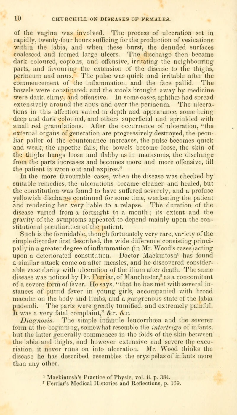 of the vagina was involved. The process of ulceration set in rapidly, twenty-lour hours sufficing for the production of vesications within the labia, and when these hurst, the denuded surfaces coalesced and formed large ulcers. The discharge then became dark coloured, copious, and offensive, irritating the neighbouring parts, and favouring the extension of the disease to the thighs, perineum and anus. The pulse was quick and irritable after the commencement of the inflammation, and the face pallid. The bowels were constipated, and the stools brought away by medicine were dark, slimy, and offensive. In some cases, aphthae had spread extensively around the anus and over the perineum. The ulcera- tions in this affection varied in depth and appearance, some being deep and dark coloured, and others superficial and sprinkled with small red granulations. After the occurrence of ulceration, the external organs of generation are progressively destroyed, the pecu- liar pallor of the countenance increases, the pulse becomes quick and weak, the appetite fails, the bowels become loose, the skin of the thighs hongs loose and flabby as in marasmus, the discharge from the parts increases and becomes more and more offensive, till the patient is worn out and expires. In the more favourable cases, when the disease was checked by suitable remedies, the ulcerations became cleaner and healed, but the constitution was found to have suffered severely, and a profuse yellowish discharge continued for some time, weakening the patient and rendering her very liable to a relapse. The duration of the disease varied from a fortnight to a month ; its extent and the gravity of the symptoms appeared to depend mainly upon the con- stitutional peculiarities of the patient. Such is the formidable, though fortunately very rare, variety of the simple disorder first described, the wide difference consisting princi- pally in a greater degree of inflammation (in Mr. Wood's cases) acting upon a deteriorated constitution. Doctor Mackintosh1 has found a similar attack come on after measles, and he discovered consider- able vascularity with ulceration of the ilium after death. The same disease was noticed by Dr. Ferriar, of Manchester,2 as a concomitant of a severe form of fever. He says, that he has met with several in- stances of putrid fever in young girls, accompanied with broad macuhe on the body and limbs, and a gangrenous state of the labia pudendi. The parts were greatly tumified, and extremely painful. It was a very fatal complaint, &c. &c. Diagnosis. The simple infantile leucorrhcea and (he severer form at the beginning, somewhat resemble the intertrigo of infants, but the latter generally commences in the folds of the skin between the labia and thighs, and however extensive and severe the exco- riation, it never runs on into ulceration. Mr. Wood thinks the disease he has described resembles the erysipelas of infants more than any other. 1 Mackintosh's Practice of Physic, vol. ii. p. 381. 2 Ferriar's Medical Histories and Reflections, p. 169.