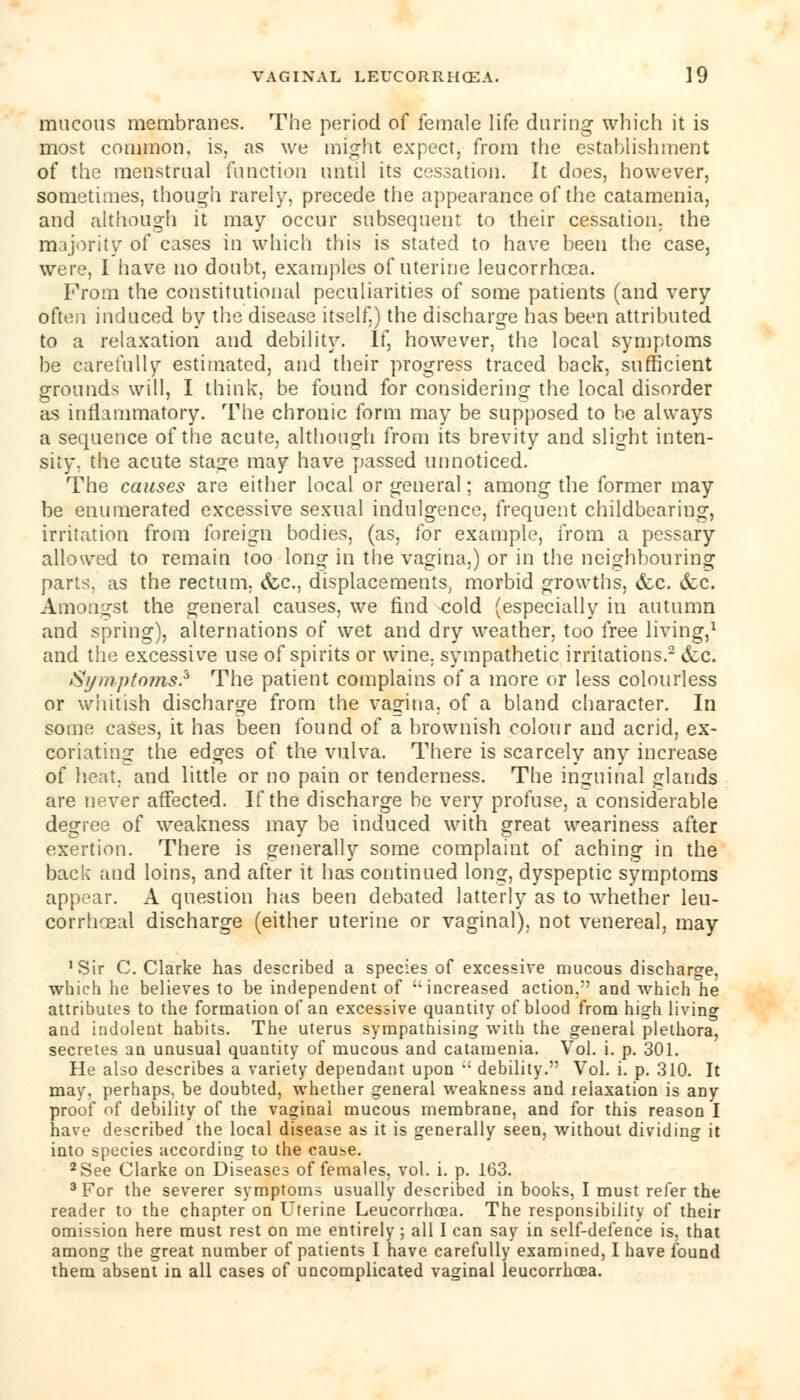 mucous membranes. The period of female life during which it is most common, is, as we might expect, from the establishment of the menstrual function until its cessation. It does, however, sometimes, though rarely, precede the appearance of the catamenia, and although it may occur subsequent to their cessation, the majority of cases in which this is stated to have been the case, were, I have no doubt, examples of uterine leucorrhcea. From the constitutional peculiarities of some patients (and very often induced by the disease itself.) the discharge has been attributed to a relaxation and debility. If, however, the local symptoms be carefully estimated, and their progress traced back, sufficient grounds will, I think, be found for considering the local disorder as inflammatory. The chronic form may be supposed to be always a sequence of the acute, although from its brevity and slight inten- sity, the acute stage may have passed unnoticed. The causes are either local or general; among the former may be enumerated excessive sexual indulgence, frequent childbearing, irritation from foreign bodies, (as, for example, from a pessary allowed to remain too long in the vagina.) or in the neighbouring parts, as the rectum. &c, displacements, morbid growths, &c. &c. Amongst the general causes, we find <;old (especially in autumn and spring), alternations of wet and dry weather, too free living,1 and the excessive use of spirits or wine, sympathetic irritations.2 etc. Symptoms? The patient complains of a more or less colourless or whitish discharge from the vagina, of a bland character. In some cases, it has been found of a brownish colour and acrid, ex- coriating the edges of the vulva. There is scarcely any increase of heat, and little or no pain or tenderness. The inguinal glands are never affected. If the discharge be very profuse, a considerable degree of weakness may be induced with great weariness after exertion. There is generally some complaint of aching in the back and loins, and after it has continued long, dyspeptic symptoms appear. A question has been debated latterly as to whether leu- corrhoeal discharge (either uterine or vaginal), not venereal, may 'Sir C. Clarke has described a species of excessive mucous discharge, which he believes to be independent of increased action,*' and which he attributes to the formation of an excessive quantity of blood from high living and indolent habits. The uterus sympathising with the general plethora, secretes an unusual quantity of mucous and catamenia. Vol. i. p. 301. He also describes a variety dependant upon ,; debility. Vol. i. p. 310. It may. perhaps, be doubted, whether general weakness and relaxation is any proof of debility of the vaginal mucous membrane, and for this reason I have described the local disease as it is generally seen, without dividing it into species according to the cause. 2See Clarke on Diseases of females, vol. i. p. 163. 3 For the severer symptoms usually described in books, I must refer the reader to the chapter on Uterine Leucorrhcea. The responsibility of their omission here must rest on me entirely; all I can say in self-defence is, that among the great number of patients I have carefully examined, I have found them absent in all cases of uncomplicated vaginal leucorrhcea.