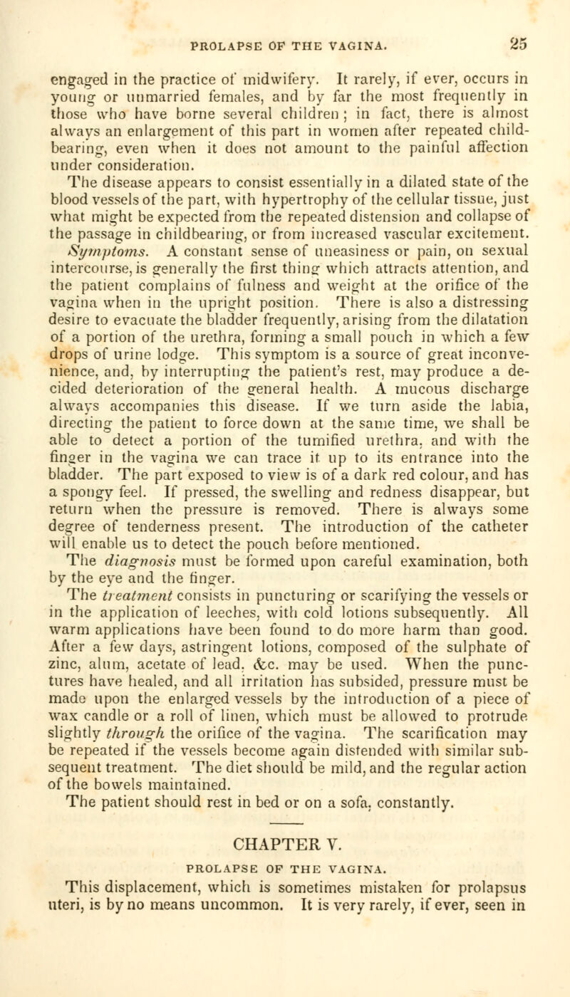 engaged in the practice of midwifery. It rarely, if ever, occurs in young or unmarried females, and by far the most frequently in those who have borne several children ; in fact, there is almost always an enlargement of this part in women after repeated child- bearing, even when it does not amount to the painful affection under consideration. The disease appears to consist essentially in a dilated state of the blood vessels of the part, with hypertrophy of the cellular tissue, just what might be expected from the repeated distension and collapse of the passage in childbearing, or from increased vascular excitement. Symptoms. A constant sense of uneasiness or pain, on sexual intercourse, is generally the first thing- which attracts attention, and the patient complains of fulness and weight at the orifice of the vagina when in the upright position. There is also a distressing desire to evacuate the bladder frequently, arising from the dilatation of a portion of the urethra, forming a small pouch in which a few drops of urine lodge. This symptom is a source of great inconve- nience, and, by interrupting the patient's rest, may produce a de- cided deterioration of the general health. A mucous discharge always accompanies this disease. If we turn aside the labia, directing the patient to force down at the same time, we shall be able to detect a portion of the tumified urethra, and with the finger in the vagina we can trace it up to its entrance into the bladder. The part exposed to view is of a dark red colour, and has a spongy feel. If pressed, the swelling and redness disappear, but return when the pressure is removed. There is always some degree of tenderness present. The introduction of the catheter will enable us to detect the pouch before mentioned. The diagnosis must be formed upon careful examination, both by the eye and the finger. The treatment consists in puncturing or scarifying the vessels or in the application of leeches, with cold lotions subsequently. All warm applications have been found to do more harm than good. After a few days, astringent lotions, composed of the sulphate of zinc, alum, acetate of lead. (fee. may be used. When the punc- tures have healed, and all irritation has subsided, pressure must be made upon the enlarged vessels by the introduction of a piece of wax candle or a roll of linen, which must be allowed to protrude slightly through the orifice of the vagina. The scarification may be repeated if the vessels become again distended with similar sub- sequent treatment. The diet should be mild, and the regular action of the bowels maintained. The patient should rest in bed or on a sofa, constantly. CHAPTER V. PROLAPSE OF THE VAGINA. This displacement, which is sometimes mistaken for prolapsus uteri, is by no means uncommon. It is very rarely, if ever, seen in