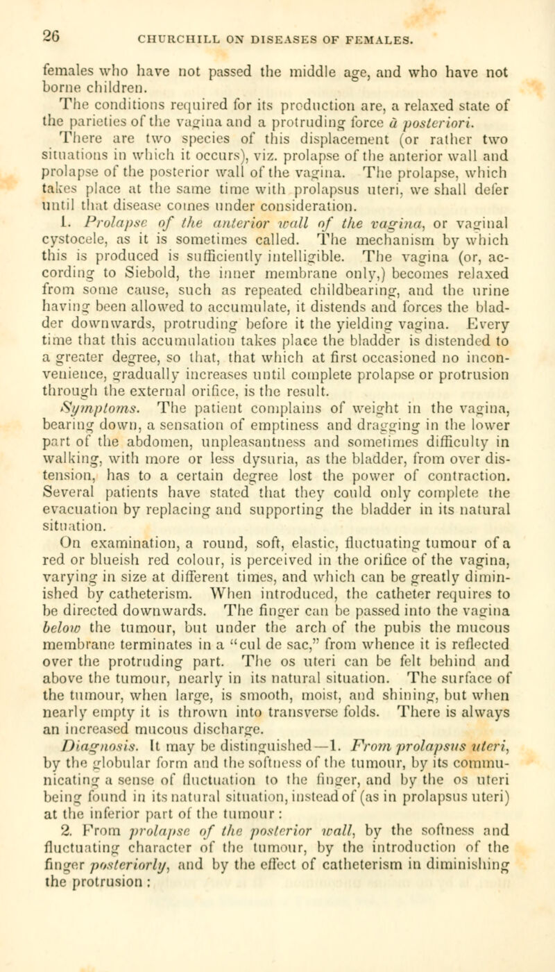 females who have not passed the middle age, and who have not borne children. The conditions required for its production are, a relaxed state of the parieties of the vagina and a protruding force a posteriori. There are two species of this displacement (or rather two situations in which it occurs), viz. prolapse of the anterior wall and prolapse of the posterior wall of the vagina. The prolapse, which fakes place at the same time with prolapsus uteri, we shall defer until that disease comes under consideration. 1. Prolapse of the anterior wall of the vagina, or vaginal cystocele, as it is sometimes called. The mechanism by which this is produced is sufficiently intelligible. The vagina (or, ac- cording to Siebold, the inner membrane only,) becomes relaxed from some cause, such as repeated childbearing, and the urine having been allowed to accumulate, it distends and forces the blad- der downwards, protruding before it the yielding vagina. Every time that this accumulation takes place the bladder is distended to a greater degree, so that, that which at first occasioned no incon- venience, gradually increases until complete prolapse or protrusion through the external orifice, is the result. Symptoms. The patient complains of weight in the vagina, bearing down, a sensation of emptiness and dragging in the lower part of the abdomen, unpleasantness and sometimes difficulty in walking, with more or less dysuria, as the bladder, from over dis- tension, has to a certain degree lost the power of contraction. Several patients have stated that they could only complete the evacuation by replacing and supporting the bladder in its natural situation. On examination, a round, soft, elastic, fluctuating tumour of a red or blueish red colour, is perceived in the orifice of the vagina, varying in size at different times, and which can be greatly dimin- ished by catheterism. When introduced, the catheter requires to be directed downwards. The finger can be passed into the vagina below the tumour, but under the arch of the pubis the mucous membrane terminates in a cul de sac, from whence it is reflected over the protruding part. The os uteri can be felt behind and above the tumour, nearly in its natural situation. The surface of the tumour, when large, is smooth, moist, and shining, but when nearly empty it is thrown into transverse folds. There is always an increased mucous discharge. Diagnosis. It may be distinguished — 1. From prolapsus uteri, by the globular form and the softness of the tumour, by its commu- nicating a sense of fluctuation to the finger, and by the os uteri being found in its natural situation, instead of (as in prolapsus Uteri) at the inferior part of the tumour : 2. From prolapse of the posterior trail, by the softness and fluctuating character of the tumour, by the introduction of the finger posteriori}/, and by the effect of catheterism in diminishing the protrusion ;