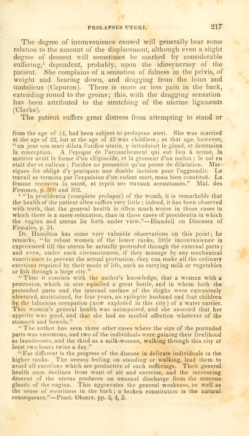 The degree of inconvenience caused will generally bear some relation to the amount of the displacement, although even a slight degree of descent will sometimes be marked by considerable suffering,1 dependent, probably, upon the idiosyncrasy of the patient. She complains of a sensation of fulness in the pelvis, of weight and bearing down, and dragging from the loins and umbilicus (Capnron). There is more or less pain in the back, extending round to the groins; this, with the dragging sensation has been attributed to the stretching of the uterine ligaments (Clarke). The patient suffers great distress from attempting to stand or from the age of 14, had been subjeci to prolapsus uteri. She was married al the age of 22, but at the age of 43 was childless ; at that age, however, un jour son mari dilata Poriflce uterin, y introduisit le gland, et determina la conception. A l'epoque de Paccoucbement qui eut lieu a terme, la matrice avoit la forme d'un ellipisoide, et la grosseur d'un melon ; le col en etait dur et calleux ; Poriflce ne presentoit qu'un pouce de dilatation. Mar- rigues fut oblige d'y pratiquen une double incision pour Paggrandir. Le travail se termina par Pexpulsion d'un enfant mort, mais bien constitue. La femme recouvra la sante, et reprit ses travaux accoutumes. Mai. des Femmes, p. 300 and 302. 1 ,: In procidentia (complete prolapse) of the womb, it is remarkable that the health of the patient often suffers very little ; indeed, it has been observed with truth, that the general health is often much worse in those cases in which there is a mere relaxation, than in those cases of procidentia in which the vagina and uterus lie forth under view.—Blundell on Diseases of Females, p. 34. Dr. Hamilton has some very valuable observations on this point; he remarks,  In robust women of the lower ranks, little inconvenience is experienced till the uterus be actually protruded through the external parts; and even, under such circumstances, if they manage by any mechanical contrivance to prevent the actual protrusion, they can make all the ordinary exertions required by their mode of life, such as carrying milk or vegetables or fish through a large city. ':Thus it consists with the author's knowledge, that a woman with a protrusion, which in size equalled a great bottle, and in whom both the protruded parts and the internal surface of the thighs were extensively ulcerated, maintained, for four years, an epileptic husband and four children by the laborious occupation (now exploded in this city) of a water carrier. This woman's general health was unimpaired, and she asserted that her appetite was good, and that she had no morbid affection whatever of the stomach and bowels.  The author has seen three other cases where the size of the protruded parts was enormous, and two of the individuals were gaining their livelihood as laundresses, and the third as a milk-woman, walking through this city at least two bouis twice a day. '•Far different is the progress of the disease in delicate individuals in the higher ranks. The uneasy feeling on standing or walking, lead them to avoid all exertions which are productive of such sufferings. Their general health soon declines from want of air and exercise, and the increasing descent of the uterus produces an unusual discharge from the mucous gland- of the vagina. This aggravates the general weakness, as well as the sense of weariness in the back; a broken constitution is the natural consequence.—Pract. Observ. pp. 3, 4, 5.