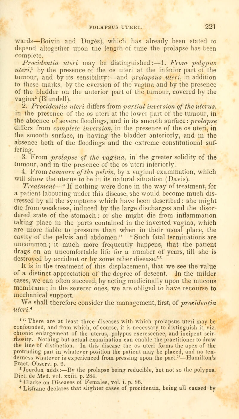 wards—Boivin and Duges), vvhicti lias already been stated to depend altogether upon the length of time the prolapse has been complete. Procidentia uteri may be distinguished:—J. From polypus uteri} by the presence of the os uteri at the inferior part of the tumour, and by its sensibility:—and prolapsus uteri, in addition to these marks, by the eversion of the vagina and by the presence of the bladder on the anterior part of the tumour, covered by the vagina2 (Blundell). 2. Procidentia uteri differs from partial inversion of the uterus, in the presence of the os uteri at the lower part of the tumour, in the absence of severe floodings, and in its smooth surface: prolapse differs from complete inversion, in the presence of the os uteri, in the smooth surface, in having the bladder anteriorly, and in the absence both of the floodings and the extreme constitutional suf- fering. 3. From prolapse of the vagina, in the greater solidity of the tumour, and in the presence of the os uteri inferiorly. 4. From tu mo urs of the pelvis, by a vaginal examination, which will show the uterus to be in its natural situation (Davis). Treatment—If nothing were done in the way of treatment, for a patient labouring under this disease, she would become much dis- tressed by all the symptoms which have been described: she might die from weakness, induced by the large discharges and the disor- dered state of the stomach: or she might die from inflammation taking place in the parts contained in the inverted vagina, which are more liable to pressure than when in their usual place, the cavity of the pelvis and abdomen. Such fatal terminations are uncommon ; it much more frequently happens, that the patient drags on an uncomfortable life for a number of years, till she is destroyed by accident or by some other disease.''3 It is in the treatment of this displacement, that we see the value of a distinct appreciation of the decree of descent. In the milder cases, we can often succeed, by acting medicinally upon the mucous membrane; in the severer ones, we are obliged to have recourse to mechanical support. We shall therefore consider the management, first, of procidentia uteri.4 1  There are at least three diseases with which prolapsus uteri may be confounded, and from which, of course, it is necessary to distinguish it. viz. chionic enlargement of the uterus, polypus excrescence, and incipent scir- rhosity. Nothing but actual examination can enable the practitioner to draw the line of distinction. In this disease the os uteri forms the apex of the protruding part in whatever position the patient may be placed, and no ten- derness whatever is experienced from pressing upon the part.—Hamilton's Pract. Observ. p. 6. * Jourdan adds:—By the prolapse being reducible, but not so the polypus. Diet, de Med. vol. xxiii. p. 284. a Clarke on Diseases of Females, vol. i. p. 86. 4 Lisfranc declares that slighter cases of procidentia, being all caused by