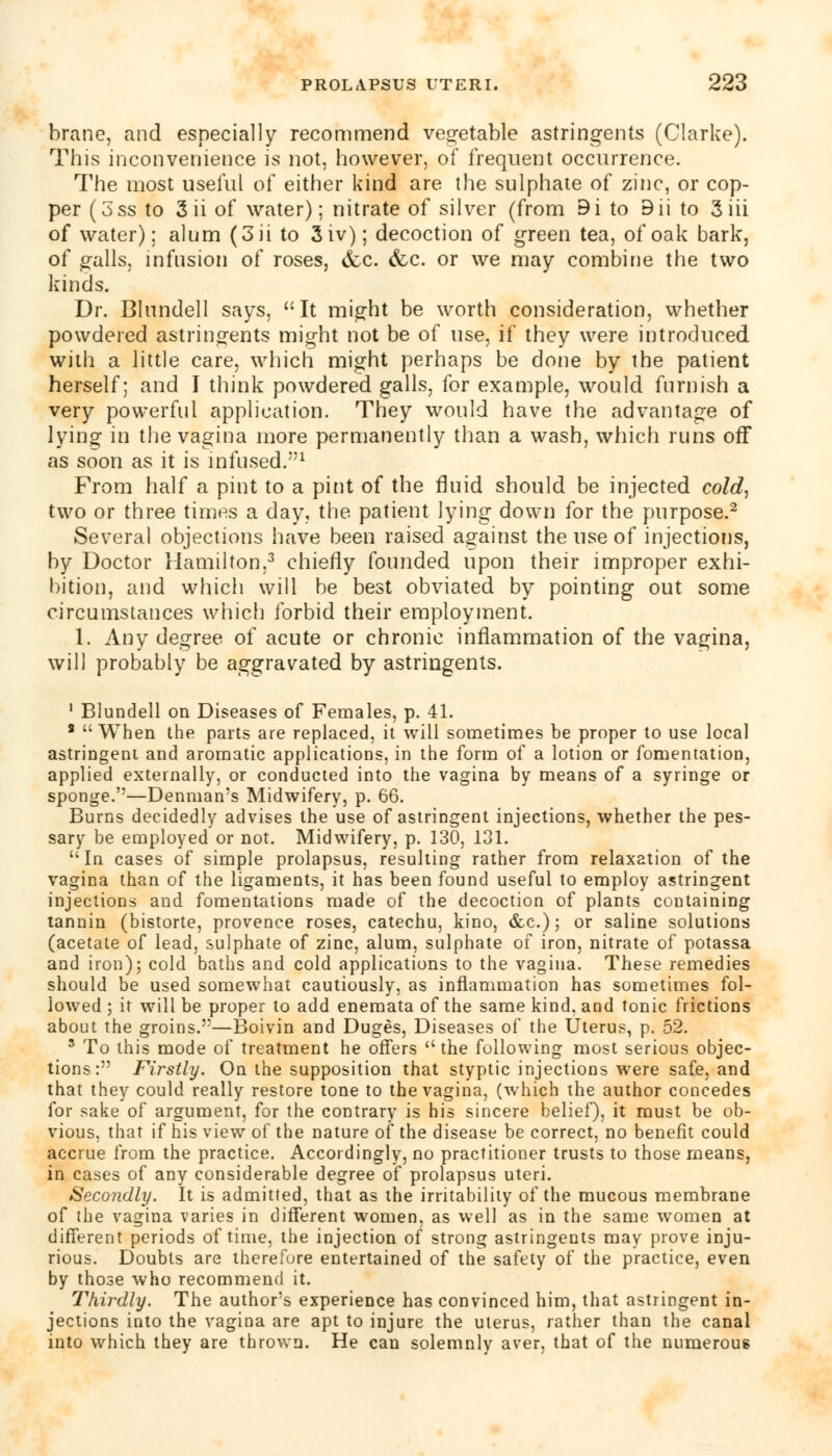 brane, and especially recommend vegetable astringents (Clarke). This inconvenience is not, however, of frequent occurrence. The most useful of either kind are the sulphate of zinc, or cop- per (3ss to 3ii of water); nitrate of silver (from 9i to Bii to 3iii of water); alum (3ii to 3iv); decoction of green tea, of oak bark, of galls, infusion of roses, &c. (fee. or we may combine the two kinds. Dr. Blundell says, It might be worth consideration, whether powdered astringents might not be of use, if they were introduced with a little care, which might perhaps be done by the patient herself; and I think powdered galls, for example, would furnish a very powerful application. They would have the advantage of lying in the vagina more permanently than a wash, which runs off as soon as it is infused/'1 From half a pint to a pint of the fluid should be injected cold, two or three times a day, the patient lying down for the purpose.2 Several objections have been raised against the use of injections, by Doctor Hamilton,3 chiefly founded upon their improper exhi- bition, and which will be best obviated by pointing out some circumstances which forbid their employment. 1. Any degree of acute or chronic inflammation of the vagina, will probably be aggravated by astringents. 1 Blundell on Diseases of Females, p. 41. * When the parts are replaced, it will sometimes be proper to use local astringent and aromatic applications, in the form of a lotion or fomentation, applied externally, or conducted into the vagina by means of a syringe or sponge.—Denman's Midwifery, p. 66. Burns decidedly advises the use of astringent injections, whether the pes- sary be employed or not. Midwifery, p. 130, 131. In cases of simple prolapsus, resulting rather from relaxation of the vagina than of the ligaments, it has been found useful to employ astringent injections and fomentations made of the decoction of plants containing tannin (bistorte, provence roses, catechu, kino, &c.); or saline solutions (acetate of lead, sulphate of zinc, alum, sulphate of iron, nitrate of potassa and iron); cold baths and cold applications to the vagina. These remedies should be used somewhat cautiously, as inflammation has sometimes fol- lowed ; it will be proper to add enemata of the same kind, and tonic frictions about the groins.—Boivin and Duges, Diseases of the Uterus, p. 52. 5 To this mode of treatment he offers the following most serious objec- tions: Firstly. On the supposition that styptic injections were safe, and that they could really restore tone to the vagina, (which the author concedes for sake of argument, for the contrary is his sincere belief), it must be ob- vious, that if his view of the nature of the disease be correct, no benefit could accrue from the practice. Accordingly, no practitioner trusts to those means, in cases of any considerable degree of prolapsus uteri. Secondly. It is admitted, that as the irritability of the mucous membrane of the vagina varies in different women, as well as in the same women at different periods of time, the injection of strong astringents may prove inju- rious. Doubts are therefore entertained of the safety of the practice, even by those who recommend it. Thirdly. The author's experience has convinced him, that astringent in- jections into the vagina are apt to injure the uterus, rather than the canal into which they are thrown. He can solemnly aver, that of the numerous