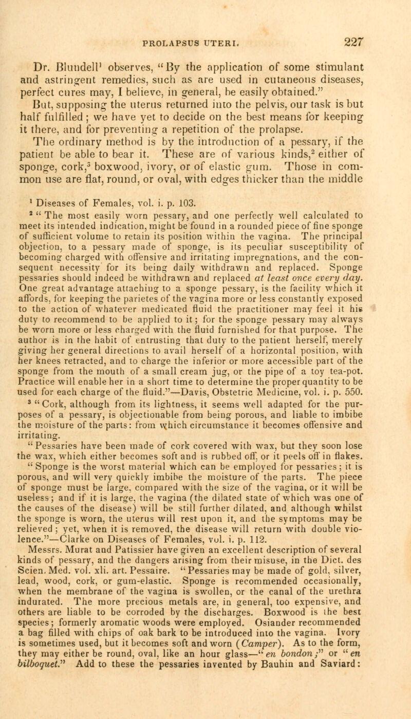 Dr. Blundell1 observes, By the application of some stimulant and astringent remedies, such as are used in cutaneous diseases, perfect cures may, I believe, in general, be easily obtained. But, supposing the uterus returned into the pelvis, our task is but half fulfilled ; we have yet to decide on the best means for keeping it there, and for preventing a repetition of the prolapse. The ordinary method is by the introduction of a pessary, if the patient be able to bear it. These are of various kinds,2 either of sponge, cork,3 boxwood, ivory, or of elastic gum. Those in com- mon use are flat, round, or oval, with edges thicker than the middle 1 Diseases of Females, vol. i. p. 103. 2  The most easily worn pessary, and one perfectly well calculated to meet its intended indication, might be found in a rounded piece of fine sponge of sufficient volume to retain its position within the vagina. The principal objection, to a pessary made of sponge, is its peculiar susceptibility of becoming charged with offensive and irritating impregnations, and the con- sequent necessity for its being daily withdrawn and replaced. Sponge pessaries should indeed be withdrawn and replaced at least once every day. One great advantage attaching to a sponge pessary, is the facility which it affords, for keeping the parietes of the vagina more or less constantly exposed to the action of whatever medicated fluid the practitioner may feel it his duty to recommend to be applied to it; for the sponge pessary may always be worn more or less charged with the fluid furnished for that purpose. The author is in the habit of entrusting that duly to the patient herself, merely giving her general directions to avail herself of a horizontal position, with her knees retracted, and to charge the inferior or more accessible part of the sponge from the mouth of a small cream jug, or the pipe of a toy tea-pot. Practice will enable her in a short time to determine the proper quantity to be used for each charge of the fluid.—Davis, Obstetric Medicine, vol. i. p. 550. 3 Cork, although from its lightness, it seems well adapted for the pur- poses of a pessary, is objectionable from being porous, and liable to imbibe the moisture of the parts: from v^hich circumstance it becomes offensive and irritating. Pessaries have been made of cork covered with wax, but they soon lose the wax, which either becomes soft and is rubbed off, or it peels off in flakes. Sponge is the worst material which can be employed for pessaries; it is porous, and will very quickly imbibe the moisture of the parts. The piece of sponge must be large, compared with the size of the vagina, or it will be useless; and if it is large, the vagina (the dilated state of which was one of the causes of the disease) will be still further dilated, and although whilst the sponge is worn, the uterus will rest upon it, and the symptoms may be relieved ; yet, when it is removed, the disease will return with double vio- lence.—Clarke on Diseases of Females, vol. i. p. 112. Messrs. Murat and Patissier have given an excellent description of several kinds of pessary, and the dangers arising from their misuse, in the Diet, des Scien. Med. vol. xli. art. Pessaire.  Pessaries may be made of gold, silver, lead, wood, cork, or gum-elastic. Sponge is recommended occasionally, when the membrane of the vagina is swollen, or the canal of the urethra indurated. The more precious metals are, in general, too expensive, and others are liable to be corroded by the discharges. Boxwood is the best species; formerly aromatic woods were employed. Osiander recommended a bag filled with chips of oak bark to be introduced into the vagina. Ivory is sometimes used, but it becomes soft and worn (Camper). As to the form, they may either be round, oval, like an hour glass— en bondon ; or  en bilboquet Add to these the pessaries invented by Bauhin and Saviard: