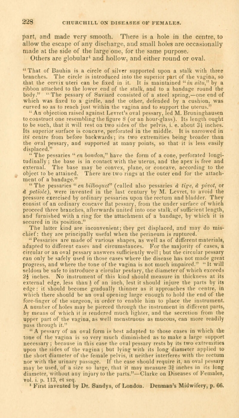 part, and made very smooth. There is a hole in the centre, to allow the escape of any discharge, and small holes are occasionally made at the side of the large one. for the same purpose. Others are globular1 and hollow, and either round or oval. 11 That of Bauhin is a circle of silver supported upon a stalk with three branches. The circle is introduced into the superior part of the vagina, so that the cervix uteri can be fixed in it. It is maintained  in situ by a ribbon attached to the lower end of the stalk, and to a bandage round the body. The pessary of Saviard consisted of a steel spring,—one end of which was fixed to a girdle, and the other, defended by a cushion, was curved so as to reach just within the vagina and to support the uterus.  An objection raised against Levret's oval pessary, led M. Bruninghausen to construct one resembling the figure 8 (or an hour-glass). Its length ought to be such, that it will rest on two sides of the pelvis, i. e. about 3\ inches. Its superior surface is concave, perforated in the middle. It is narrowed in its' centre from before backwards; its two extremities being broader than the oval pessary, and supported at many points, so that it is less easily displaced.  The pessaries  en bondon have the form of a cone, perforated longi- tudinally ; the base is in contact with the uterus, and the apex is free and external. The base may be convex, plane, or concave, according to the object to be attained. There are two rings at the outer end for the attach- ment of a bandage. The pessaries en bilboqueV (called also pessaries d tige, a pivot, or d petiole), were invented in the last century by M. Levret, to avoid the pressure exercised by ordinary pessaries upon the rectum and bladder. They consist of an ordinary concave flat pessary, from the under surface of which proceed three branches, afterwards united into one stalk, of sufficient length, and furnished with a ring for the attachment of a bandage, by which it is secured in its position. The latter kind are inconvenient; they get displaced, and may do mis- chief: they are principally useful when the perineum is ruptured. Pessaries are made of various shapes, as well as of different materials, adapted to different cases and circumstances. For the majority of cases, a circular or an oval pessary answers sufficiently well ; but the circular pessary can only be safely used in those cases where the disease has not made great progress, and where the tone of the vagina is not much impaired.'  It will seldom be safe to introduce a circular pessary, the diameter of which exceeds 2i inches. No instrument of this kind should measure in thickness at its external edge, less than } of an inch, lest it should injure the parts by its edge: it should become gradually thinner as it approaches the centre, in which there should be an oval opening large enough to hold the end of the fore-finger of the surgeon, in order to enable him to place the instrument. A number of holes may be pierced through the instrument in different pans, by means of which it is rendered much lighter, and the secretion from the upper part of the vagina, as well menstruous as mucous can more readily - through it. A pessary of an oval form is best adapted to those cases in which the tone of the vagina i< so very much diminished as to make a large support irv : because in this case the oval pessary rests by its two extremities upon ihe sides of the ragina ; but lying with its long diameter applied to the short diameter of ihe female pelvis, it neither interfere- with the reCtUTD nor with the urinary passage. If the case should require it. an oval pessary may !»«' used, of a size so large, that it may measure 3\ inches in its long diameter, without any injury to the parts.—Clarke on Diseases of Females, vol. i. p. 11.'!. <'t sea. 1 First invented by Dr. Sandys, of London. Denman's Midwifery, p. 66.