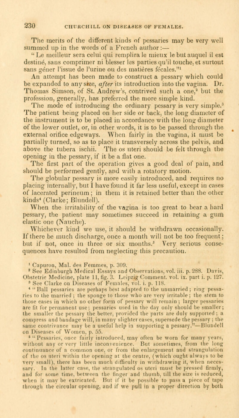 The merits of the different kinds of pessaries may be very well summed up in the words of a French author:—  Le nieilleur sera celui qui remplira le mieux le but auquel il est destine, sans comprimer ni blesser les parties qu'il touche. et surtout sans gener Tissue de Purine on des matieres fc'cales/'1 An attempt has been made to construct a pessary which could be expanded to any size, after its introduction into the vagina. Dr. Thomas Simson, of St. Andrew's, contrived such a one,2 but the profession, generally, has preferred the more simple kind. The mode of introducing the ordinary pessary is very simple.3 The patient beiti£ placed on her side or back, the long diameter of the instrument is to be placed in accordance with the long diameter of the lower outlet, or, in other words, it is to be passed through the external orifice edgeways. When fairly in the vagina, it must be partially turned, so as to place it transversely across the pelvis, and above the tubera ischii. The os uteri should be felt through the opening in the pessary, if it be a flat one. The first part of the operation gives a good deal of pain, and should be performed gently, and with a rotatory motion. The globular pessary is more easily introduced, and requires no placing internally, but I have found it far less useful, except in cases of lacerated perineum; in them it is retained better than the other kinds4 (Clarke; Blundell). When the irritability of the vagina is too great to bear a hard pessary, the patient may sometimes succeed in retaining a gum elastic one (Nauche). Whichever kind we use, it should be withdrawn occasionally. If there be much discharge, once a month will not be too frequent; but if not, once iti three or six months.5 Very serious conse- quences have resulted from neglecting this precaution. 1 Capuron, Mai. des Femmes, p. 309. 2 See Edinburgh Medical Essays and Observations, vol. iii. p. 288. Davis, Obstetric Medicine, plate 11, fig. 3. Leipzig Comment, vol. ix. part i. p. 127. 3 See Clarke on Diseases of Females, vol. i. p. 118. 4 Ball pessaries are perhaps best adapted to the unmarried ; ring pessa- ries to the married ; the sponge to those who are very irritable; the stem to those cases in which no other form of pessary will remain ; larger pessaries are lit lor permanent use; pessaries used in the day only should be smaller; the smaller the pessary the better, provided the parts are duly supported ; a compress and bandage will, in many slighter cases, supersede the pessary ; the same contrivance may be a useful help in supporting a pessary.—Blundell on I diseases of Women, p. 55. 5 •• Pessaries, once fairly introduced, may often be worn for many years, without any or very little inconvenience. But sometimes, from the long continuance of a common one, or from the enlargement and strangulation of the os uteri within the opening at the centre, (which ought always to be very small), there has been much difficulty in withdrawing It, wlnn ncces- aary. in tbft lattei case, the strangulated os uteri must be pressed (irmly, and for some time, between the finger and thumb, till the size ia reduced, when it may be extricated. Bui if it be possible to pass a piece of tape through the circular opening, and if we pull in a proper direction by both