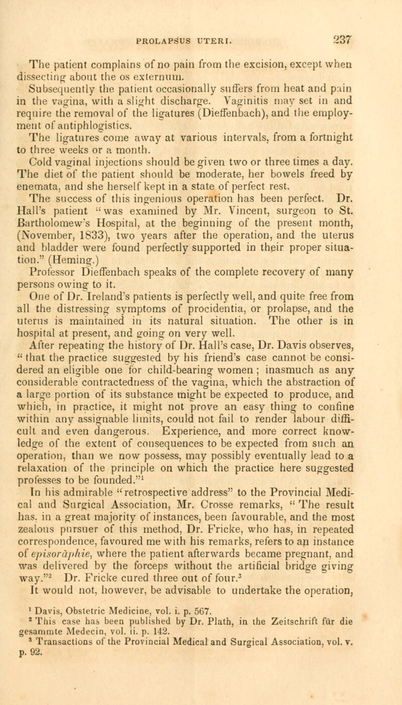 The patient complains of no pain from the excision, except when dissecting about the os externum. Subsequently the patient occasionally suffers from heat and pain in the vagina, with a slight discharge. Vaginitis may set in and require the removal of the ligatures (Dieffenbach), and the employ- ment of antiphlogistics. The ligatures come away at various intervals, from a fortnight to three weeks or a month. Cold vaginal injections should be given two or three times a day. The diet of the patient should be moderate, her bowels freed by enemata, and she herself kept in a state of perfect rest. The success of this ingenious operation has been perfect. Dr. Hall's patient -was examined by Mr. Vincent, surgeon to St. Bartholomew's Hospital, at the beginning of the present month, (November, 1833), two years after the operation, and the uterus and bladder were found perfectly supported in their proper situa- tion. (Heming.) Professor Dieffenbach speaks of the complete recovery of many persons owing to it. One of Dr. Ireland's patients is perfectly well, and quite free from all the distressing symptoms of procidentia, or prolapse, and the uterus is maintained in its natural situation. The other is in hospital at present, and going on very well. After repeating the history of Dr. Hall's case, Dr. Davis observes,  that the practice suggested by his friend's case cannot be consi- dered an eligible one for child-bearing women ; inasmuch as any considerable contractedness of the vagina, which the abstraction of a large portion of its substance might be expected to produce, and which, in practice, it might not prove an easy thing to confine within any assignable limits, could not fail to render labour diffi- cult and even dangerous. Experience, and more correct know- ledge of the extent of consequences to be expected from such an operation, than we now possess, may possibly eventually lead to a relaxation of the principle on which the practice here suggested professes to be founded.1 In his admirable retrospective address to the Provincial Medi- cal and Surgical Association, Mr. Crosse remarks,  The result has. in a great majority of instances, been favourable, and the most zealous pursuer of this method, Dr. Fricke, who has, in repeated correspondence, favoured me with his remarks, refers to an instance of episordphie, where the patient afterwards became pregnant, and was delivered by the forceps without the artificial bridge giving way.2 Dr. Fricke cured three out of four.3 It would not, however, be advisable to undertake the operation, 1 Davis, Obstetric Medicine, vol. i. p. 567. * This case has been published by Dr. Plath, in the Zeitschrift fur die gesammte Medecin, vol. ii. p. 142. 3 Transactions of the Provincial Medical and Surgical Association, vol. y. p. 92.