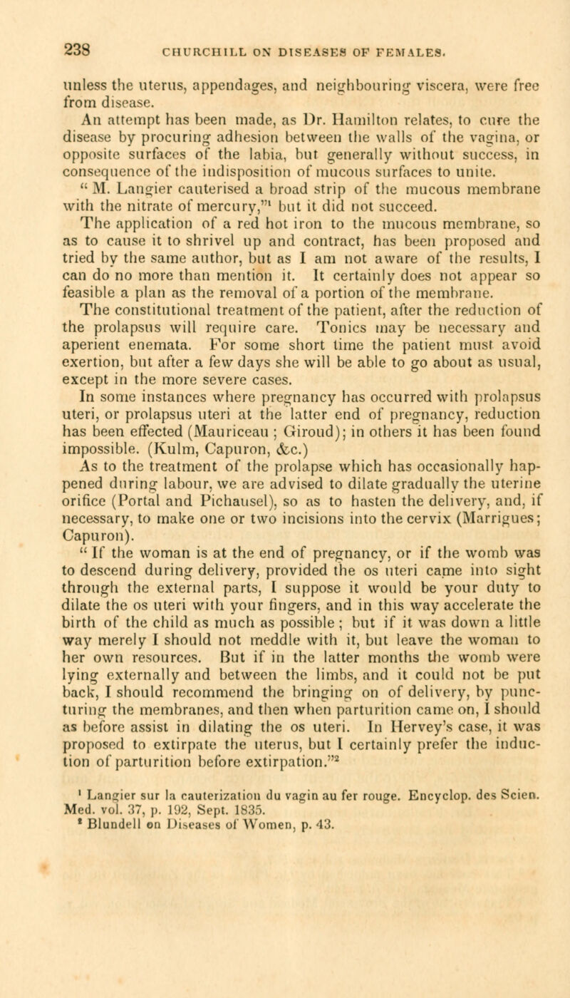 unless the uterus, appendages, and neighbouring viscera, were free from disease. An attempt has been made, as Dr. Hamilton relates, to cure the disease by procuring adhesion between the walls of the vagina, or opposite surfaces of the labia, but generally without success, in consequence of the indisposition of mucous surfaces to unite.  M. Langier cauterised a broad strip of the mucous membrane with the nitrate of mercury,1 but it did not succeed. The application of a red hot iron to the mucous membrane, so as to cause it to shrivel up and contract, has been proposed and tried by the same author, but as I am not aware of the results, 1 can do no more than mention it. It certainly does not appear so feasible a plan as the removal of a portion of the membrane. The constitutional treatment of the patient, after the reduction of the prolapsus will require care. Tonics may be necessary and aperient enemata. For some short lime the patient must avoid exertion, but after a few days she will be able to go about as usual, except in the more severe cases. In some instances where pregnancy has occurred with prolapsus uteri, or prolapsus uteri at the latter end of pregnancy, reduction has been effected (Mauriceau ; Giroud); in others it has been found impossible. (Kulm, Capuron, (fee.) As to the treatment of the prolapse which has occasionally hap- pened during labour, we are advised to dilate gradually the uterine orifice (Portal and Pichausel), so as to hasten the delivery, and, if necessary, to make one or two incisions into the cervix (Marrigues; Capuron).  If the woman is at the end of pregnancy, or if the womb was to descend during delivery, provided the os uteri came into sight through the external parts, I suppose it would be your duty to dilate the os uteri with your fingers, and in this way accelerate the birth of the child as much as possible ; but if it was down a little way merely I should not meddle with it, but leave the woman to her own resources. But if in the latter months the womb were lying externally and between the limbs, and it could not be put back, I should recommend the bringing on of delivery, by punc- turing the membranes, and then when parturition came on, I should as before assist in dilating the os uteri. In Hervey's case, it was proposed to extirpate the uterus, but I certainly prefer the induc- tion of parturition before extirpation.2 1 Lankier sur la cauterization du vagin au fer rouge. Encyclop. des Scien. Med. vol. 37, p. 192, Sept. 1835. 1 Blundell on Diseases of Women, p. 43.