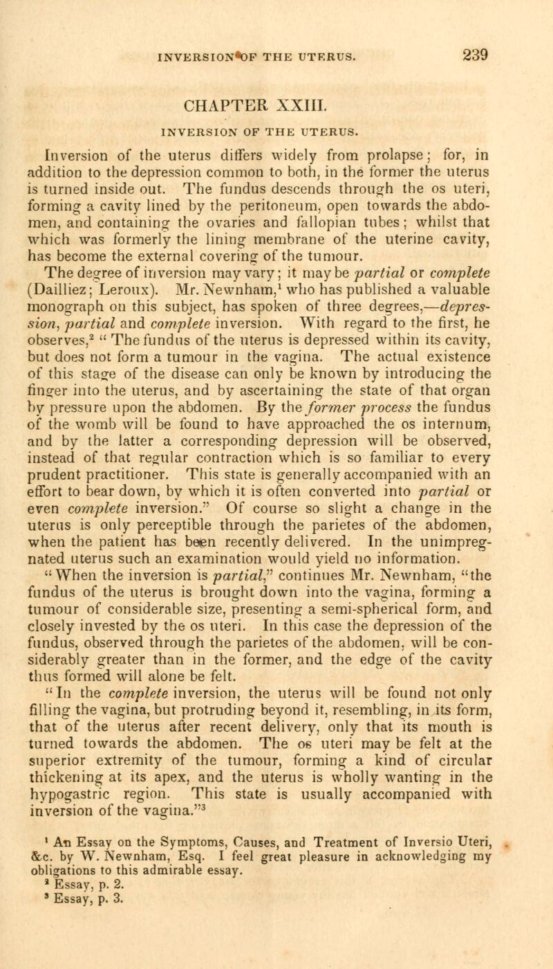 CHAPTER XXIII. INVERSION OF THE UTERUS. Inversion of the uterus differs widely from prolapse; for, in addition to the depression common to both, in the former the uterus is turned inside out. The fundus descends through the os uteri, forming a cavity lined by the peritoneum, open towards the abdo- men, and containing the ovaries and fallopian tubes ; whilst that which was formerly the lining membrane of the uterine cavity, has become the external covering of the tumour. The degree of inversion may vary; it maybe -partial or complete (Dailliez; Leroux). Mr. Newnham,1 who has published a valuable monograph on this subject, has spoken of three degrees,—depres- sion, partial and complete inversion. With regard to the first, he observes,2  The fundus of the uterus is depressed within its cavity, but does not form a tumour in the vagina. The actual existence of this stage of the disease can only be known by introducing the ringer into the uterus, and by ascertaining the state of that organ by pressure upon the abdomen. By the former process the fundus of the womb will be found to have approached the os internum, and by the latter a corresponding depression will be observed, instead of that regular contraction which is so familiar to every prudent practitioner. This state is generally accompanied with an effort to bear down, by which it is often converted into partial or even complete inversion. Of course so slight a change in the uterus is only perceptible through the parietes of the abdomen, when the patient has be<en recently delivered. In the unimpreg- nated uterus such an examination would yield no information. When the inversion is partial continues Mr. Newnham, the fundus of the uterus is brought down into the vagina, forming a tumour of considerable size, presenting a semi-spherical form, and closely invested by the os uteri. In this case the depression of the fundus, observed through the parietes of the abdomen, will be con- siderably greater than in the former, and the edge of the cavity thus formed will alone be felt. In the complete inversion, the uterus will be found not only filling the vagina, but protruding beyond it, resembling, in its form, that of the uterus after recent delivery, only that its mouth is turned towards the abdomen. The os uteri may be felt at the superior extremity of the tumour, forming a kind of circular thickening at its apex, and the uterus is wholly wanting in the hypogastric region. This state is usually accompanied with inversion of the vagina.3 1 An Essay on the Symptoms, Causes, and Treatment of Inversio Uteri, &c. by W. Newnham, Esq. I feel great pleasure in acknowledging my obligations to this admirable essay. a Essay, p. 2. 3 Essay, p. 3.