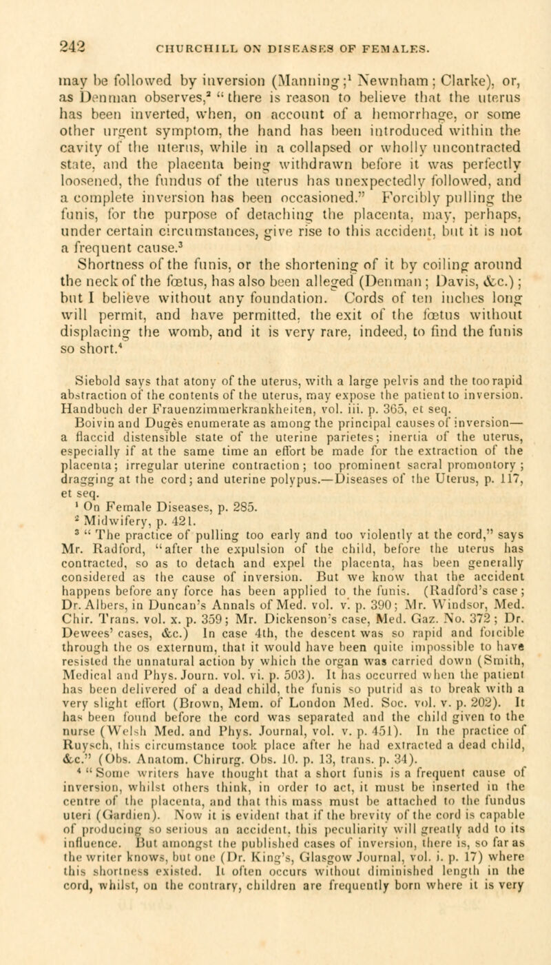 may be followed by inversion (Manning;1 Newnham; Clarke), or, as Den man observes,2 there is reason to believe that the uterus has been inverted, when, on account of a hemorrhage, or some other urgent symptom, the hand has been introduced within the cavity of the uterus, while in a collapsed or wholly uncontracted state, and the placenta being withdrawn before it was perfectly loosened, the fundus of the uterus has unexpectedly followed, and a complete inversion has been occasioned. Forcibly pulling the funis, for the purpose of detaching the placenta, may, perhaps, under certain circumstances, give rise to this accident, but it is not a frequent cause.3 Shortness of the funis, or the shortening of it by coiling around the neck of the foetus, has also been alleged (Denmau ; Davis, &c.) ; but I believe without any foundation. Cords of ten inches long will permit, and have permitted, the exit of the foetus without displacing the womb, and it is very rare, indeed, to find the funis so short.4 Siebold says that atony of the uterus, with a large pelvis and the too rapid abstractiou of the contents of the uterus, may expose the patient to inversion. Handbuch der Frauenzimmerkrankheiten, vol. iii. p. 365, et seq. Boivinand Duges enumerate as among the principal causes of inversion— a flaccid distensible state of the uterine parietes; inertia of the uterus, especially if at the same time an effort be made for the extraction of the placenta; irregular uterine contraction; too prominent sacral promontory ; dragging at the cord; and uterine polypus.—Diseases of the Uterus, p. 117, et seq. 1 On Female Diseases, p. 285. 2 Midwifery, p. 421. 3  The practice of pulling too early and too violently at the cord, says Mr. Radford, after the expulsion of the child, before the uterus lias contracted, so as to detach and expel the placenta, has been generally considered as the cause of inversion. But we know that the accident happens before any force has been applied to the funis. (Radford's case ; Dr. Albers, in Duncan's Annals of Med. vol. v'. p. 390; Mr. Windsor, Med. Chir. Trans, vol. x. p. 359; Mr. Dickenson's case, Med. Gaz. No. 372 ; Dr. Dewees' cases, &c.) In case 4th, the descent was so rapid and forcible through the os externum, that it would have been quite impossible to have resisted the unnatural action by which the organ was carried down (Smith, Medical and Phys. Journ. vol. vi. p. 503). It has occurred when the patient has been delivered of a dead child, the funis so putrid as to break with a very slight effort (Brown, Mem. of London Med. Soc. vol. v. p. 202). It has been found before the cord was separated and the child given to the nurse (Welsh Med. and Phys. Journal, vol. v. p. 451). In the practice of Ruysch, ihis circumstance took place after he had extracted a dead child, &c. (Obs. Anatom. Chirurg. Obs. 10. p. 13, trans, p. 34). 4  Some writers have thought that a short funis is a frequent cause of inversion, whilst others think, in order to act, it must be inserted in the centre of the placenta, and that this mass must be attached to the fundus uteri (Gardien). Now it is evident that if the brevity of the cord is capable of producing so set ions an accident, this peculiarity will greatly add to its influence, out amongst die published eases of inversion, there is, BO far as the writer knows, but one (Dr. King's, Glasgow Journal, vol. i. p. 17) where thifl shortness existed. It often occurs without diminished length in the cord, whilst, on the contrary, children are frequently born where it is very