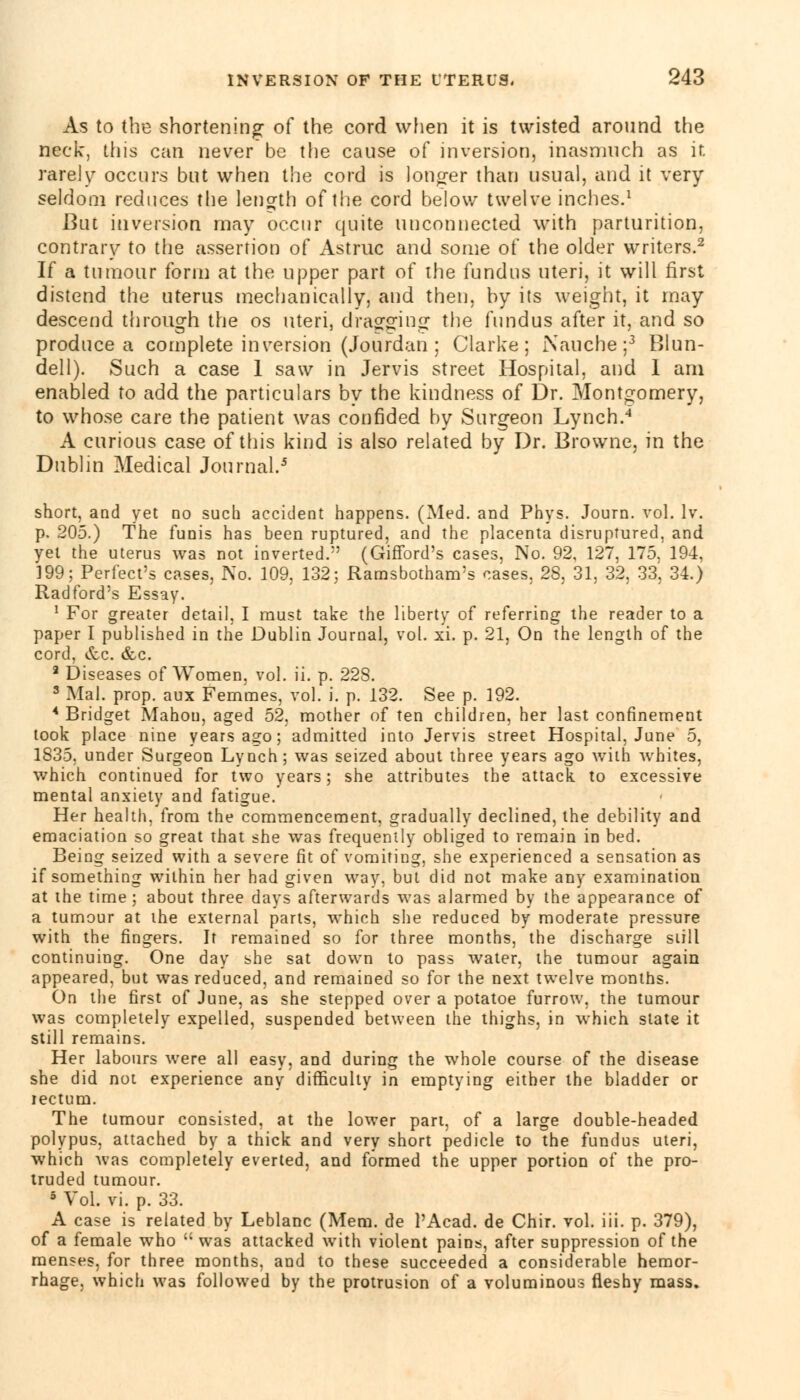 As to the shortening of the cord when it is twisted around the neck, this can never be the cause of inversion, inasmuch as ir. rarely occurs but when the cord is longer than usual, and it very seldom reduces the length of the cord below twelve inches.1 But inversion may occur quite unconnected with parturition, contrary to the assertion of Astruc and some of the older writers.2 If a tumour form at the upper part of the fundus uteri, it will first distend the uterus mechanically, and then, by its weight, it may descend through the os uteri, dragging the fundus after it, and so produce a complete inversion (Jourdan : Clarke; Nauche;3 Blun- dell). Such a case 1 saw in Jervis street Hospital, and 1 am enabled to add the particulars by the kindness of Dr. Montgomery, to whose care the patient was confided by Surgeon Lynch.4 A curious case of this kind is also related by Dr. Browne, in the Dublin Medical Journal.5 short, and yet no such accident happens. (Med. and Phys. Journ. vol. lv. p. 205.) The funis has been ruptured, and the placenta disruptured, and yet the uterus was not inverted. (Gifford's cases, No. 92, 127, 175. 194, 199; Perfect's cases, No. 109, 132; Ramsbotham's cases, 28, 31, 32, 33, 34.) Radford's Essay. 1 For greater detail, I must take the liberty of referring the reader to a paper I published in the Dublin Journal, vol. xi. p. 21, On the length of the cord, &c. &c. 2 Diseases of Women, vol. ii. p. 228. 3 Mai. prop, aux Femmes, vol. i. p. 132. See p. 192. 4 Bridget Mahou, aged 52. mother of ten children, her last confinement took place nine years ago; admitted into Jervis street Hospital, June 5, 1835. under Surgeon Lynch; was seized about three years ago with whites, which continued for two years; she attributes the attack to excessive mental anxiety and fatigue. Her health, from the commencement, gradually declined, the debility and emaciation so great that she was frequently obliged to remain in bed. Being seized with a severe fit of vomiting, she experienced a sensation as if something within her had given way, but did not make any examination at the time; about three days afterwards was alarmed by the appearance of a tumour at the external parts, which she reduced by moderate pressure with the fingers. It remained so for three months, the discharge still continuing. One day she sat down to pass water, the tumour again appeared, but was reduced, and remained so for the next twelve months. On the first of June, as she stepped over a potatoe furrow, the tumour was completely expelled, suspended between the thighs, in which state it still remains. Her labours were all easy, and during the whole course of the disease she did not experience any difficulty in emptying either the bladder or rectum. The tumour consisted, at the lower part, of a large double-headed polypus, attached by a thick and very short pedicle to the fundus uteri, which was completely everted, and formed the upper portion of the pro- truded tumour. 5 Vol. vi. p. 33. A case is related by Leblanc (Mem. de l'Acad. de Chir. vol. iii. p. 379), of a female who  was attacked with violent pains, after suppression of the menses, for three months, and to these succeeded a considerable hemor- rhage, which was followed by the protrusion of a voluminous fleshy mass.