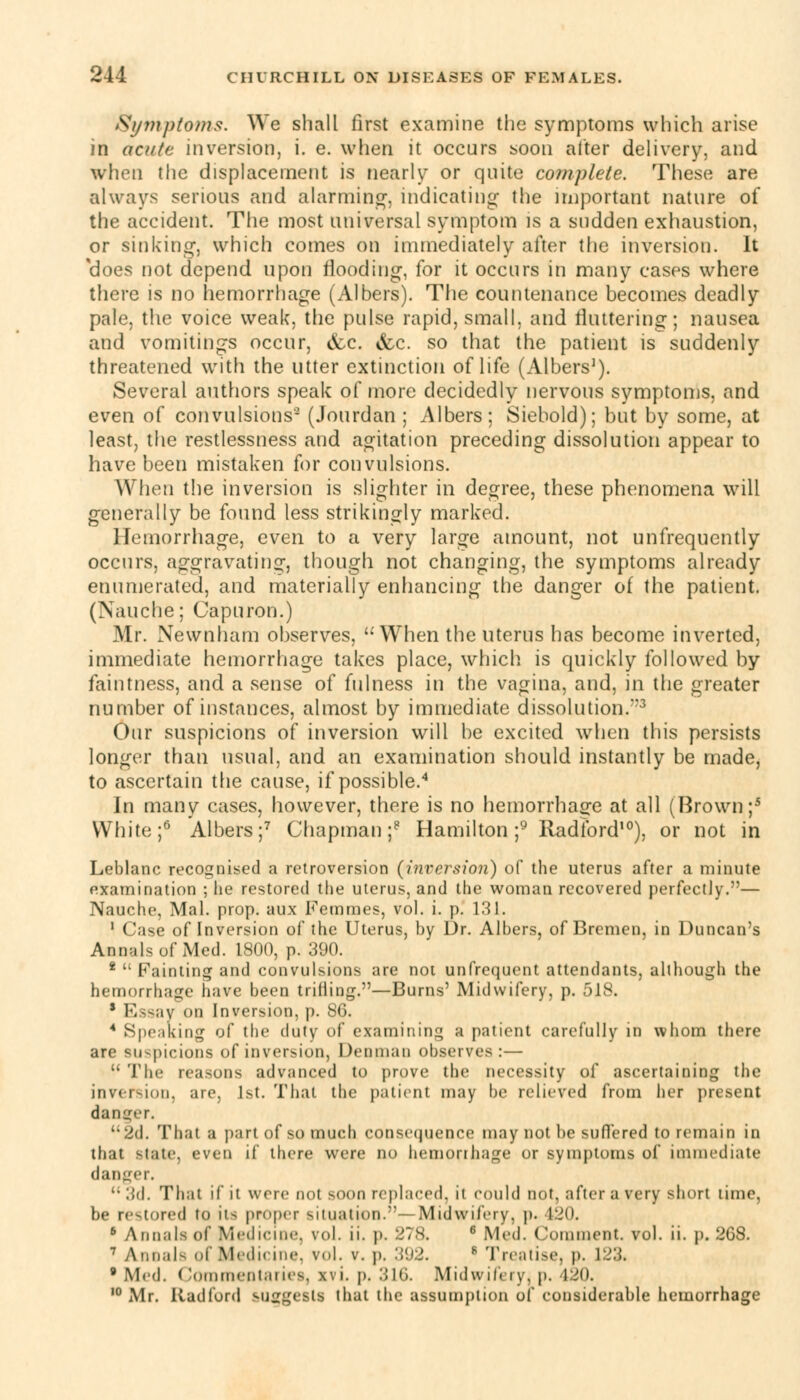 Symptoms. We shall first examine the symptoms which arise in acute inversion, i. e. when it occurs soon alter delivery, and when the displacement is nearly or quite complete. These are always serious and alarming, indicating- the important nature of the accident. The most universal symptom is a sudden exhaustion, or sinking-, which comes on immediately after the inversion. It does not depend upon flooding, for it occurs in many cases where there is no hemorrhage (Albers). The countenance becomes deadly pale, the voice weak, the pulse rapid, small, and fluttering; nausea and vomitings occur, &c. &c. so that the patient is suddenly threatened with the utter extinction oflife (Albers1). Several authors speak of more decidedly nervous symptoms, and even of convulsions- (Jourdan ; Albers; Siebold); but by some, at least, the restlessness and agitation preceding dissolution appear to have been mistaken for convulsions. When the inversion is slighter in degree, these phenomena will generally be found less strikingly marked. Hemorrhage, even to a very large amount, not unfrequently occurs, aggravating, though not changing, the symptoms already enumerated, and materially enhancing the danger of the patient. (Nauche; Capuron.) Mr. Newnham observes, When the uterus has become inverted, immediate hemorrhage takes place, which is quickly followed by faintness, and a sense of fulness in the vagina, and, in the greater number of instances, almost by immediate dissolution.3 Our suspicions of inversion will be excited when this persists longer than usual, and an examination should instantly be made, to ascertain the cause, if possible.4 In many cases, however, there is no hemorrhage at all (Brown;5 White;6 Albers;7 Chapman;8 Hamilton ;9 Radford10), or not in Leblanc recognised a retroversion (inversion) of the uterus after a minute examination ; he restored the uterus, and the woman recovered perfectly.— Nauche, Mai. prop, aux Femmes, vol. i. p. 131. 1 Case of Inversion of the Uterus, by Dr. Albers, of Bremen, in Duncan's Annals of Med. 1800, p. 'AW). 2  Fainting and convulsions are not unfrequent attendants, although the hemorrhage have been trifling.—Burns' Midwifery, p. 518. s Essay on Inversion, p. 86. 4 Speaking of the duty of examining a patient carefully in whom there arc luspicions of inversion, Dennian observes:—  The reasons advanced to prove the necessity of ascertaining the inversion, are, 1st. That the patient may be relieved from her present danger. 2d. That a part of so much consequence may not be suffered to remain in that state, even if there were no hemorrhage or symptoms of immediate danger. •• 3d. That if it were not soon replaced, ii could not, after a very short lime, be restored to its proper situation.—Midwifery, p. 120. 6 Annals of Medicine, vol. ii. p. 278. 6 Med. ( \nanient, vol. ii. p. 208. 7 Annals i Medicine, vol. v. p. 3 s Treatise, p. L23. •Med. Commentaries, xvL p. 316. Midwifery, p. 120, 10 Mr. Radford suggest! that the assumption of considerable hemorrhage