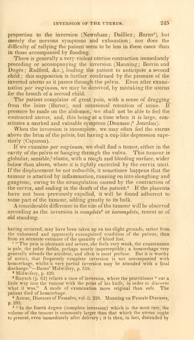 proportion to the inversion (Newnham; Dailliez; Burns1), but merely the nervous symptoms and exhaustion; nor does The difficulty of rallying- the patient seem to be Jess in these cases than in those accompanied by flooding. There is generally a very violent uterine contraction immediately preceding or accompanying the inversion (Manning; Boivin and Duges ; Radford, (fee), leading the patient to anticipate a second child ; this supposition is further confirmed by the pressure of the inverted uterus as it passes through the pelvis. Even after exami- nation per vaginam, we may he deceived, by mistaking the uterus for the breech of a second child. The patient complains of £reat pain, with a sense of dragging from the loins (Burns), and occasional retention of urine. If pressure be made on the abdomen, we shall not be able to feel the contracted uterus, and, this being at a time when it is large, con- stitutes a marked and valuable symptom (Denman ;2 Jourdan). When the inversion is incomplete, we may often feel the uterus above the brim of the pelvis, but having a cup-like depression supe- riorly (Capuron). If we examine per vaginam, we shall find a tumor, either in the cavity of the pelvis or hanging through the vulva. This tumour is globular, sensible,3 elastic, with a rough and bleeding surface, wider below than above, where it is tightly encircled by the cervix uteri. If the displacement be not reducible, it sometimes happens that the tumour is attacked by inflammation, running on into sloughing- and gangrene, owing to the strangulation caused by the contraction of the cervix, and ending in the death of the patient.4 If the placenta have not been previously expelled, it will be found adherent to some part of the tumour, adding greatly to its bulk. A considerable difference in the size of the tumour will be observed according as the inversion is complete5 or incomplete, recent or of old standing. having occurred, may have been taken up on too slight grounds, rather from the exhausted and apparently exsanguined condition of the patient, than from an accurate estimate of the quantity of blood lost. 1  The pain is obstinate and severe, she feels very weak, the countenance is pale, the pulse feeble, perhaps nearly imperceptible; a hemorrhage very generally attends the accident, and often is most profuse. But it is worthy of notice, that frequently complete inversion is not accompanied with hemorrhage, whilst a very partial inversion may be attended with a fatal discharge.—Burns' Midwifery, p. 518. a Midwifery, p. 420. 3 Ruysch (p. 63) relates a case of inversion, where the practitioner  cut a little way into the tumour with the point of his knife, in order to discover what it was. A mode of examination more original than safe. The patient died of hemorrhage. 4 Astruc, Diseases of Females, vol. ii. 228. Manning on Female Diseases, p. 285. 6 Id the fourth degree (complete inversion) which is the most rare, the volume of the tumour is commonly larger than that which the uterus ought to present, even immediately after delivery ; it is then, in fact, distended by