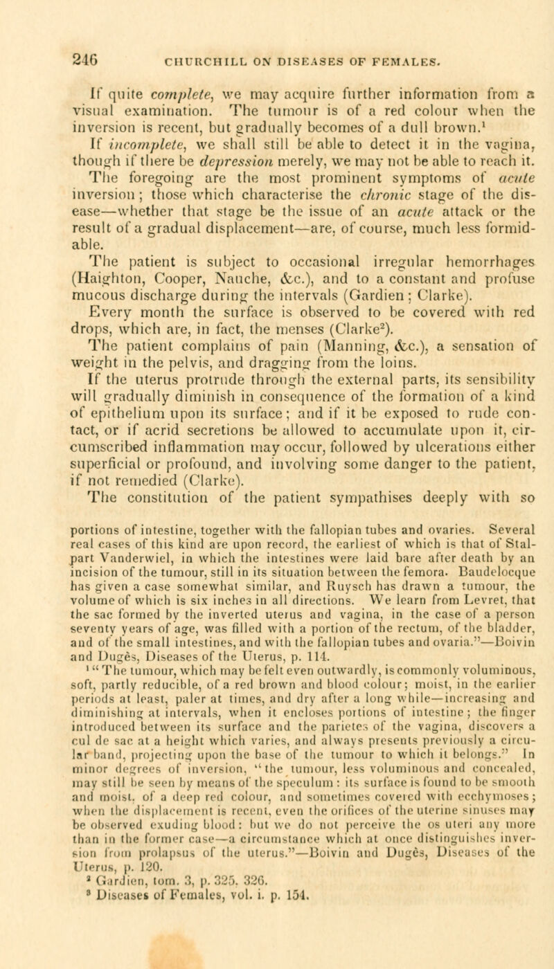If quite complete, we may acquire further information from a visual examination. The tumour is of a red colour when the inversion is recent, hut gradually becomes of a dull brown.1 If incomplete, we shall still be able to detect it in the vagina, though if there be depression merely, we may not be able to reach it. The foregoing are the most prominent symptoms of acute inversion; those which characterise the chronic stage of the dis- ease—whether that stage be the issue of an acute attack or the result of a gradual displacement—are. of course, much less formid- able. The patient is subject to occasional irregular hemorrhages (Haighton, Cooper, Nauche, &c), and to a constant and profuse mucous discharge during the intervals (Gardien; Clarke). Every month the surface is observed to be covered with red drops, which are, in fact, the menses (Clarke2). The patient complains of pain (Manning, (fee), a sensation of weight in the pelvis, and dragging from the loins. If the uterus protrude through the external parts, its sensibility will gradually diminish in consequence of the formation of a kind of epithelium upon its surface; and if it be exposed to rude con- tact, or if acrid secretions be allowed to accumulate upon it, cir- cumscribed inflammation may occur, followed by ulcerations either superficial or profound, and involving some danger to the patient, if not remedied (Clarko). The constitution of the patient sympathises deeply with so portions of intestine, together with the fallopian tubes and ovaries. Several real cases of this kind are upon record, the earliest of which is that of Stal- part Vanderwiel, in which the intestines were laid bare after death by an incision of the tumour, still in its situation between the femora. Baudeloeque has given a case somewhat similar, and Ruysch has drawn a tumour, the volume of which is six inches in all directions. We learn from Levret, that the sac formed by the inverted uterus and vagina, in the case of a person seventy years of age, was filled with a portion of the rectum, of the bladder, and of the small intestines, and with the fallopian tubes and ovaxia.—Boivin and Duges, Diseases of the Uterus, p. 111. 1  The tumour, which may be felt even outwardly, is commonly voluminous, soft, partly reducible, of a red brown and blood colour; moist, in the earlier periods at least, paler at times, and dry after a long while—increasing and diminishing at intervals, when it encloses portions of intestine; the Bngef introduced between its surface and the parietes of the vagina, discovers a cul de sac at a height which varies, and always presents previously a circu- lar1 band, projecting upon the base of the tumour to which it belongs. In minor degrees of inversion, the tumour, less voluminous and concealed, may still be seen by means of the speculum : its surface i> found to be smooth and moist, of a deep red colour, and sometimes covered with ecchymoses; when the displacement is recent, even the orifices of tlie uterine sinuses may bo observed exuding blood: but we do not perceive the os uteri any more than in the former case -a circumstance which at once distinguishes inver- sion from prolapsus id' the uterus.'-—Boivin and Duges, Disea:<es, of the Uterus, p. 120. 2 Gardien, ton.. ::. p. 325, 326. 3 Diseases of Females, vol. i. p. 154.