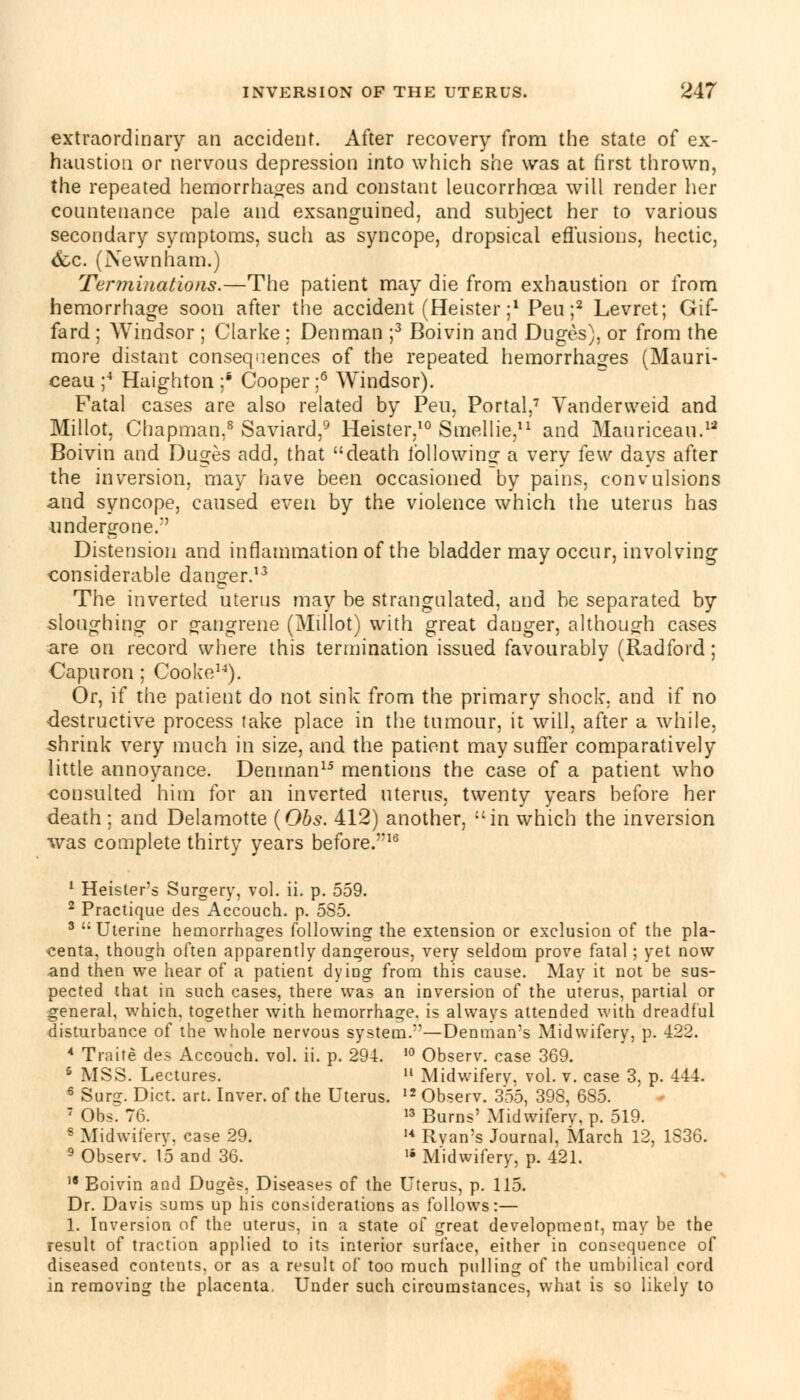 extraordinary an accident. After recovery from the state of ex- haustion or nervous depression into which she was at first thrown, the repeated hemorrhages and constant leucorrhcea will render her countenance pale and exsanguined, and subject her to various secondary symptoms, such as syncope, dropsical effusions, hectic, ccc. (jNewnham.) Terminations.—The patient may die from exhaustion or from hemorrhage soon after the accident (Heister ;' Peu ;2 Levret; Gif- fard ; Windsor ; Clarke ; Den man ;3 Boivin and Duges), or from the more distant consequences of the repeated hemorrhages (Mauri- ceau ;4 Haighton ;* Cooper ;6 Windsor). Fatal cases are also related by Peu, Portal,7 Vandenveid and Millot, Chapman,8 Saviard,9 Heister,10 Smellie,11 and Mauriceau.12 Boivin and Duges add, that death fbllowino: a very few days after the inversion, may have been occasioned by pains, convulsions and syncope, caused even by the violence which the uterus has undergone/' Distension and inflammation of the bladder may occur, involving considerable danger.13 The inverted uterus may be strangulated, and be separated by sloughing or gangrene (Millot) with great danger, although cases are on record where this termination issued favourably (Radford; Capuron ; Cooke14). Or, if the patient do not sink from the primary shock, and if no destructive process take place in the tumour, it will, after a while, shrink very much in size, and the patient may suffer comparatively little annoyance. Denman15 mentions the case of a patient who consulted him for an inverted uterus, twenty years before her death; and Delamotte {Obs. 412) another, in which the inversion was complete thirty years before.*'16 1 Heisler's Surgery, vol. ii. p. 559. 2 Practique des Accouch. p. 5S5. 3 'Uterine hemorrhages following the extension or exclusion of the pla- centa, though often apparently dangerous, very seldom prove fatal; yet now and then we hear of a patient dyiDg from this cause. May it not be sus- pected that in such cases, there was an inversion of the uterus, partial or general, which, together with hemorrhage, is always attended with dreadful disturbance of the whole nervous system/'—Denman's Midwifery, p. 422. 4 Traite des Accouch. vol. ii. p. 294. I0 Observ. case 369. 5 MSS. Lectures.  Midwiferv, vol. v. case 3, p. 444. 6 Sur?. Diet. art. Inver. of the Uterus. 12 Observ. 355, 398, 685. 7 Ob$r 76. 13 Burns' Midwiferv, p. 519. s Midwiferv. case 29. M Rvan's JourDal, March 12, 1S36. 9 Observ. 15 and 36. ,4 Midwifery, p. 421. 18 Boivin and Duges, Diseases of the Uterus, p. 115. Dr. Davis sums up his considerations as follows:— 1. Inversion of the uterus, in a state of great development, may be the result of traction applied to its interior surface, either in consequence of diseased contents, or as a result of too much pulling of the umbilical cord in removing the placenta. Under such circumstances, what is so likely to