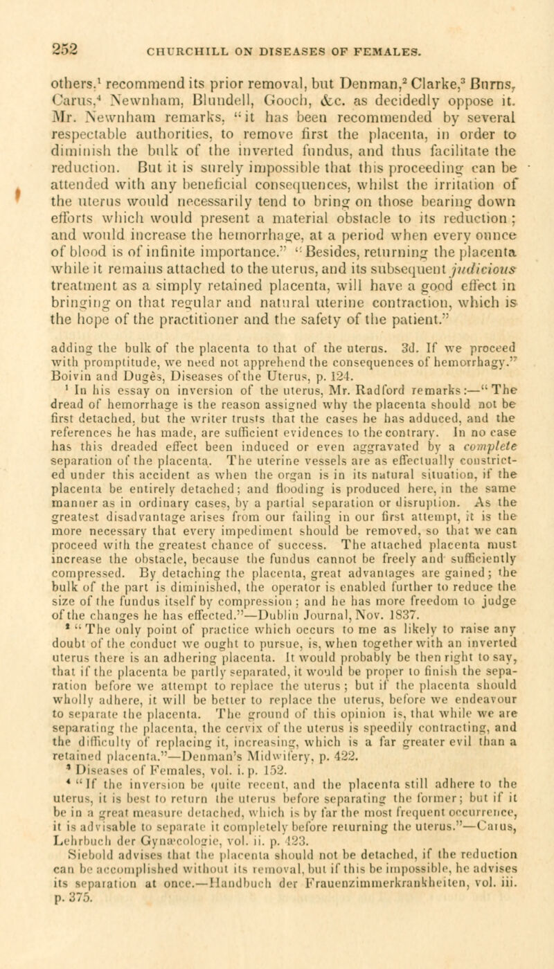 others.1 recommend its prior removal, but Denman,2 Clarke,3 Burns, Cams,4 Newnham, Blnndell, Gooch, &c. as decidedly oppose it. Mr. Newnham remarks. it has been recommended by several respectable authorities, to remove first the placenta, in order to diminish the bulk of the inverted fundus, and thus facilitate the reduction. But it is surely impossible that this proceeding1 can be attended with any beneficial consequences, whilst the irritation of the uterus would necessarily tend to bring on those bearing down efforts which would present a material obstacle to its reduction ; and would increase the hemorrhage, at a period when every ounce of blood is of infinite importance/' ': Besides, returning the placenta while it remains attached to the uterus, and its subsequent judicious treatment as a simply retained placenta, will have a good effect in bringing on that regular and natural uterine contraction, which is the hope of the practitioner and the safety of the patient/' adding the bulk of the placenta to that of the uterus. 3d. If we proceed with promptitude, we need not apprehend the consequences of hemorrhagy. Boivin and Duges, Diseases of the Uterus, p. 124. 1 In his essay on inversion of the uterus, Mr. Radford remarks:—The dread of hemorrhage is the reason assigned why the placenta should not be first detached, but the writer trusts that the cases he has adduced, and the references he has made, are sufficient evidences to the contrary. In no case has this dreaded effect been induced or even aggravated by a complete separation of the placenta. The uterine vessels are as effectually constrict- ed under this accident as when the organ is in its natural situation, if the placenta be entirely detached; and flooding is produced here, in the same manner as in ordinary cases, by a partial separation or disruption. As the greatest disadvantage arises from our failing in our first attempt, it is the more necessary that every impediment should be removed, so that we can proceed with the greatest chance of success. The attached placenta must increase the obstacle, because the fundus cannot be freely and sufficiently compressed. By detaching the placenta, great advantages are gained; the bulk of the part is diminished, the operator is enabled further to reduce the size of the fundus itself by compression; and he has more freedom to judge of the changes he has effected.—Dublin Journal, Nov. J837. * The only point of practice which occurs to me as likely to raise any doubt of the conduct we ought to pursue, is, when together with an inverted uterus there is an adhering placenta. It would probably be then right to say, that if the placenta be partly separated, it would be proper to finish the sepa- ration before we attempt to replace the uterus; but if the placenta should wholly adhere, it will be better to replace the uterus, before we endeavour to separate the placenta. The ground of this opinion is. thai while we are separating the placenta, the cervix of the uterus is speedily contracting, and the difficulty of replacing it, increasing, which is a far greater evil than a retained placenta.—Denman's Midwifery, p. 422. 1 Diseases of Females, vol. i.p. 152. * If the inversion be quite recent, and the placenta still adhere to the uterus, it is besl to return the uterus before separating the former; but if it be in a great measure detached, which i> by far the most frequent occurrence, it ia ad\ isable to separate it completely before returning the uterus.— (laius, Lehrbuch der Gynacologie, vol. ii. p. 123. Siebold advises thai the placenta should not be detached, if the reduction ran be accomplished without its removal, but if this be impossible, he advises paration at once.—Handbuch der Frauenzimmerkrankheiten, vol. iii. p. 375.