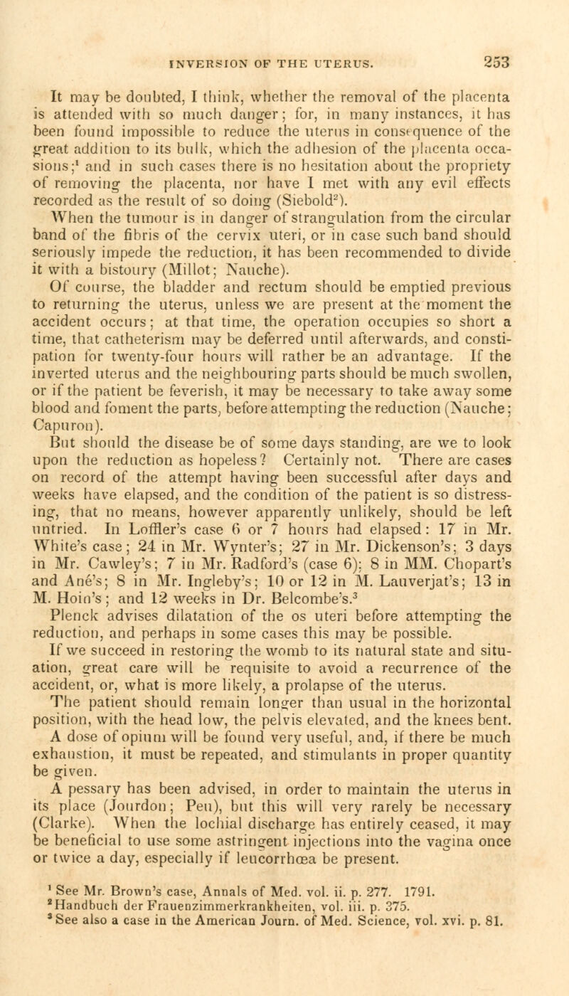 It may be doubted, I think, whether the removal of the placenta is attended with so much danger; for, in many instances, it has been found impossible to reduce the uterus m consequence of the great addition to its bulk, which the adhesion of the placenta occa- sions;1 and in such cases there is no hesitation about the propriety of removing the placenta, nor have I met with any evil effects recorded as the result of so doing (Siebold2). When the tumour is in danger of strangulation from the circular band of the fibris of the cervix uteri, or in case such band should seriously impede the reduction, it has been recommended to divide it with a bistoury (Millot; Nauche). Of course, the bladder and rectum should be emptied previous to returning the uterus, unless we are present at the moment the accident occurs; at that time, the operation occupies so short a time, that catheterism may be deferred until afterwards, and consti- pation for twenty-four hours will rather be an advantage. If the inverted uterus and the neighbouring parts should be much swollen, or if the patient be feverish, it may be necessary to take away some blood and foment the parts, before attempting the reduction (Nauche: Capuron). But should the disease be of some days standing, are we to look upon the reduction as hopeless? Certainly not. There are cases on record of the attempt having been successful after days and weeks have elapsed, and the condition of the patient is so distress- ing, that no means, however apparently unlikely, should be left untried. In Loffler's case 6 or 7 hours had elapsed: 17 in Mr. White's case ; 24 in Mr. Wynter's; 27 in Mr. Dickenson's; 3 days in Mr. Cawley's; 7 in Mr. Radford's (case 6); 8 in MM. Chopart's and Ane's; 8 in Mr. Ingleby's; 10 or 12 in M. Lauverjat's; 13 in M. Hoin's ; and 12 weeks in Dr. Belcombe;s.3 Plenck advises dilatation of the os uteri before attempting the reduction, and perhaps in some cases this may be possible. If we succeed in restoring the womb to its natural state and situ- ation, great care will be requisite to avoid a recurrence of the accident, or, what is more likely, a prolapse of the uterus. The patient should remain longer than usual in the horizontal position, with the head low, the pelvis elevated, and the knees bent. A dose of opium will be found very useful, and, if there be much exhaustion, it must be repeated, and stimulants in proper quantity be given. A pessary has been advised, in order to maintain the uterus in its place (Jourdon; Pen), but this will very rarely be necessary (Clarke). When the lochial discharge has entirely ceased, it may be beneficial to use some astringent injections into the vagina once or twice a day, especially if leucorrhosa be present. 1 See Mr. Brown's case, Annals of Med. vol. ii. p. 277. 1791. 2Handbuch der Frauenzimmerkrankheiten, vol. iii. p. 375. *See also a case in the American Journ. of Med. Science, vol. xvi. p. 81.