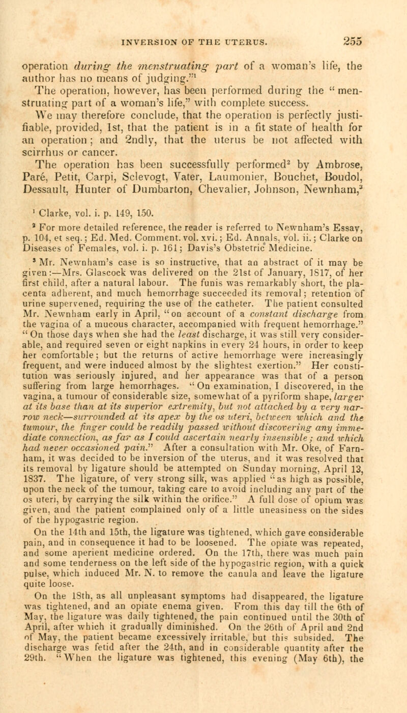 operation during the menstruating part of a woman's life, the author has no means of judging.1 The operation, however, has been performed during the  men- struating part of a woman's life, with complete success. We may therefore conclude, that the operation is perfectly justi- fiable, provided, 1st, that the patient is in a fit state of health for an operation ; and 2ndly, that the uterus be not affected with scirrhus or cancer. The operation has been successfully performed2 by Ambrose, Pare, Petit, Carpi, Sclevogt, Vater, Laumonier, Bouchet, Boudol, Dessault, Hunter of Dumbarton, Chevalier, Johnson, Newnham,3 1 Clarke, vol. i. p. L49, 150. 3 For more detailed reference, the reader is referred to Newnham's Essay, p. 104, et seq.; Ed. Med. Comment, vol. xvi.; Ed. Annals, vol. ii.; Clarke on Diseases of Females, vol. i. p. 161; Davis's Obstetric'Medicine. 3 Mr. Newnham's case is so instructive, that an abstract of it may be given:—Mrs. Glascock was delivered on the 21st of January, 1S17, of her first child, after a natural labour. The funis was remarkably short, the pla- centa adherent, and much hemorrhage succeeded its removal; retention of urine supervened, requiring the use of the catheter. The patient consulted Mr. Xewnham early in April, on account of a constant discharge from the vagina of a mucous character, accompanied with frequent hemorrhage.  On those days when she had the least discharge, it was still very consider- able, and required seven or eight napkins in every 24 hours, in order to keep her comfortable; but the returns of active hemorrhage were increasingly frequent, and were induced almost by the slightest exertion. Her consti- tution was seriously injured, and her appearance was that of a person suffering from large hemorrhages.  On examination, I discovered, in the vagina, a tumour of considerable size, somewhat of a pyriform shape, larger at its base than at its superior extremity, but not attached by a very nar- row neck—surrounded at its apex by the os uteri, between which and the tumour, the finger could be readily passed without discovering any imme- diate connection, as far as I could ascertain, nearly insensible ; and which had never occasioned pain. After a consultation with Mr. Oke, of Farn- ham, it was decided to be inversion of the uterus, and it was resolved that its removal by ligature should be attempted on Sunday morning, April 13, 1837. The ligature, of very strong silk, was applied  as high as possible, upon the neck of the tumour, taking care to avoid including any part of the os uteri, by carrying the silk within the orifice. A full dose of opium was given, and the patient complained only of a little uneasiness on the sides of the hypogastric region. On the 14th and 15th, the ligature was tightened, which gave considerable pain, and in consequence it had to be loosened. The opiate was repeated, and some aperient medicine ordered. On the 17th, there was much pain and some tenderness on the left side of the hypogastric region, with a quick pulse, which induced Mr. N. to remove the canula and leave the ligature quite loose. On the ISth. as all unpleasant symptoms had disappeared, the ligature was tightened, and an opiate enema given. From this day till thel3th of May. the ligature was daily tightened, the pain continued until the 30th of April, after which it gradually diminished. On the 26th of April and 2nd of May, the patient became excessively irritable, but this subsided. The discharge was fetid after the 24th, and in considerable quantity after the 29th. When the ligature was tightened, this evening (May 6th), the
