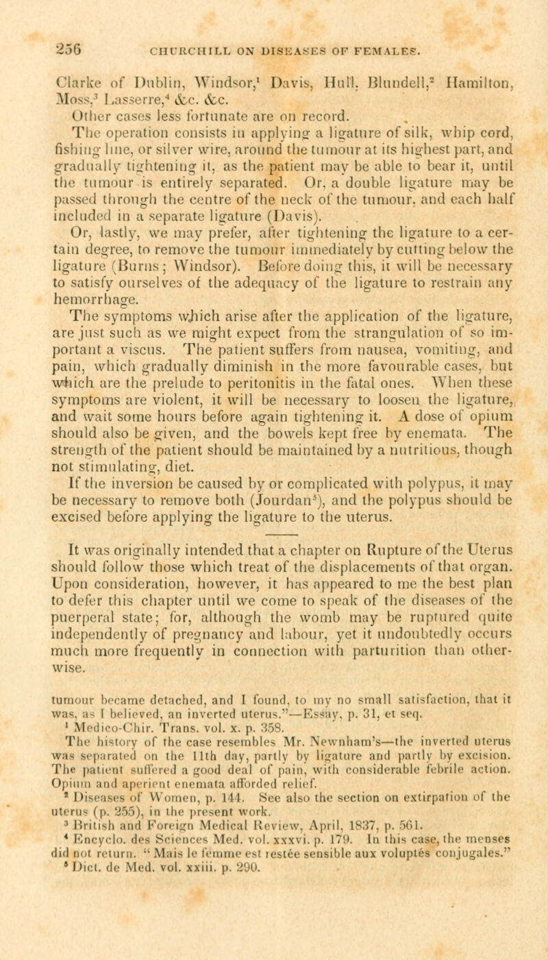 Clarke oi Dublin, Windsor,1 Davis, Hull. Blundell,2 Hamilton. Moss, L isserre,4 &c. &c. Other cases less fortunate are on record. The operation consists in applying a ligature of silk, whip cord, fishing line, or silver wire, around the tumour at its highest part, and gradually tightening it, as the patient may be able to bear it, until the tumour is entirely separated. Or, a double ligature may be passed through the centre of the neck of the tumour, and each half included in a separate ligature (Davis). Or, lastly, we may prefer, after tightening the ligature to a cer- tain degree, to remove the tumour immediately by cutting below the ligature (Burns; Windsor). Before doing this, it will be necessary to satisfy ourselves of the adequacy of the ligature to restrain any hemorrhage. The symptoms wjiich arise after the application of the ligature, are just such as we might expect from the strangulation of so im- portant a viscus. The patient suffers from nausea, vomiting, and pain, which gradually diminish in the more favourable cases, but which are the prelude to peritonitis in the fatal ones. When these symptoms are violent, it will be necessary to loosen the ligature, and wait some hours before again tightening it. A dose of opium should also be given, and the bowels kept free by encmata. The strength of the patient should be maintained by a nutritious, though not stimulating, diet. If the inversion be caused by or complicated with polypus, it may be necessary to remove both (Jourdan5), and the polypus should be excised before applying the ligature to the uterus. It was originally intended that a chapter on Rupture of the Uterus should follow those which treat of the displacements of that organ. Upon consideration, however, it has appeared to me the best plan to defer this chapter until we come to speak of the diseases of the puerperal state: for, although the womb may be ruptured quite independently of pregnancy and labour, yet it undoubtedly occurs much more frequently in connection with parturition than other- wise. tumour became detached, and I found, to my no small satisfaction, that it was, a- I believed, an inverted uterus.—Es&y, p. 31, et seq, 1 Medieo-Chir. Trans, vol. x. p. 35S. The history of the case resembles Mr. Newnham's—the inverted oterus eparated on the llth day, partly by Ligature and partly by excision. The paiieni Buffered a good deal of pain, with considerable febrile action. Opium and aperient enemata afforded relief 2 Diseases of Women, p. 111. Sec also tin1 section on extirpation of the litem- (p, 356), m I he present work. ■ British and Foreign Medical Review, April, 1837, p. 561. 4 Bncyclo. dea Sciences Med. v.»l. xwvi. p. 179. In this case, the menses did nut return.  Mais le fe'mme est res tee sensible aux voluptes conjugales. 9 Did. de Med. vol. xxiii. p.
