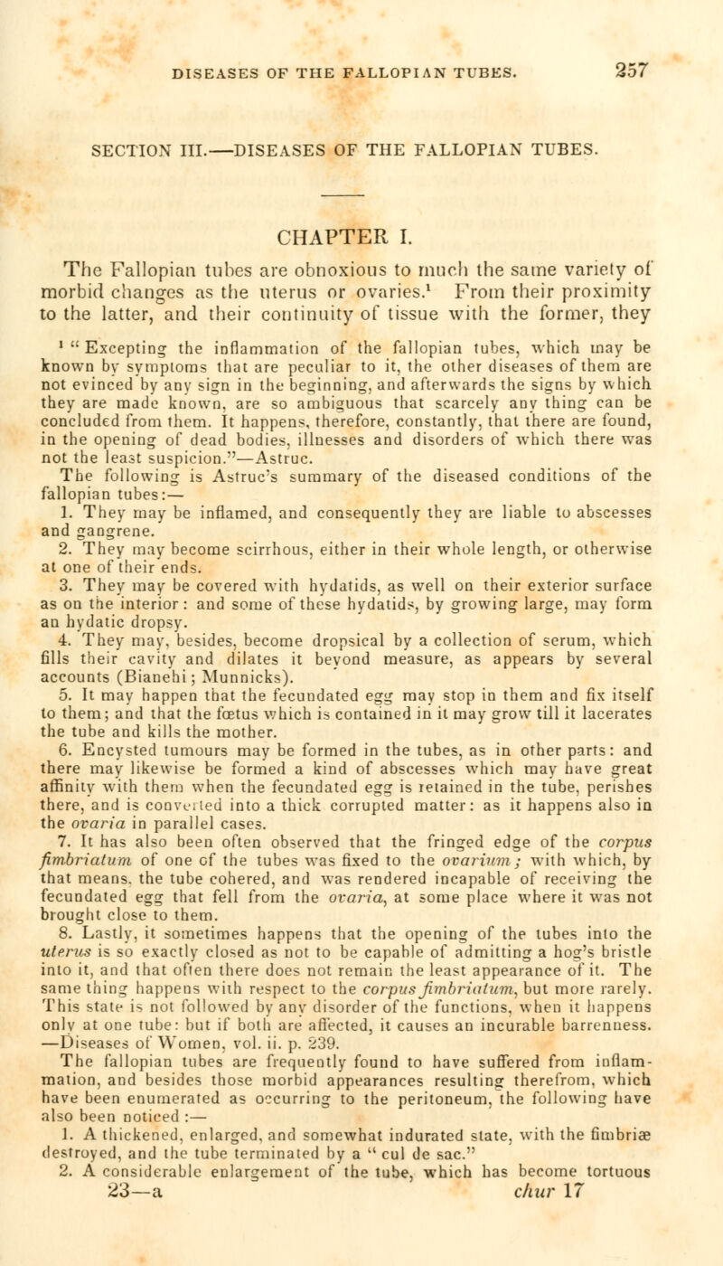 SECTION III.—DISEASES OF THE FALLOPIAN TUBES. CHAPTER I. The Fallopian tubes are obnoxious to much the same variety of morbid changes as the uterus or ovaries.1 From their proximity to the latter, and their continuity of tissue with the former, they 'Excepting the inflammation of the fallopian tubes, which may be known by symptoms that are peculiar to it, the other diseases of them are not evinced by any sign in the beginning, and afterwards the signs by which they are made known, are so ambiguous that scarcely any thing can be concluded from them. It happens, therefore, constantly, that there are found, in the opening of dead bodies, illnesses and disorders of which there was not the least suspicion.—Astruc. The following is Astruc's summary of the diseased conditions of the fallopian tubes: — 1. They may be inflamed, and consequently they are liable to abscesses and gangrene. 2. They may become scirrhous, either in their whole length, or otherwise at one of their ends. 3. They may be covered with hydatids, as well on their exterior surface as on the interior : and some of these hydatids, by growing large, may form an hydatic dropsy. 4. They may, besides, become dropsical by a collection of serum, which fills their cavity and dilates it beyond measure, as appears by several accounts (Bianehi; Munnicks). 5. It may happen that the fecundated egg may stop in them and fix itself to them; and that the foetus which is contained in it may grow till it lacerates the tube and kills the mother. 6. Encysted tumours may be formed in the tubes, as in other parts: and there may likewise be formed a kind of abscesses which may have great affinity with them when the fecundated egg is retained in the tube, perishes there, and is convened into a thick corrupted matter: as it happens also in the ovaria in parallel cases. 7. It has also been often observed that the fringed edge of the corpus fimbriatum of one of the tubes was fixed to the ovarium; with which, by that means, the tube cohered, and was rendered incapable of receiving the fecundated egg that fell from the ovaria, at some place where it was not brought close to them. 8. Lastly, it sometimes happens that the opening of the tubes into the uterus is so exactly closed as not to be capable of admitting a hog's bristle into it, and that often there does not remain the least appearance of it. The same thing happens with respect to the corpus Jimbriaium, but more rarely. This state is not followed by any disorder of the functions, when it happens only at one tube: but if both are affected, it causes an incurable barrenness. —Diseases of Women, vol. ii. p. 239. The fallopian tubes are frequently found to have suffered from inflam- mation, and besides those morbid appearances resulting therefrom, which have been enumerated as occurring to the peritoneum, the following have also been noticed :— 1. A thickened, enlarged, and somewhat indurated state, with the fimbriae destroyed, and the tube terminated by a M cul de sac. 2. A considerable enlargement of the tube, which has become tortuous 23—a char 17