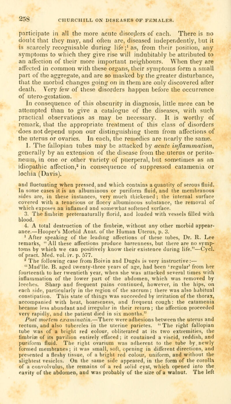 participate in all the more acute disorders of each. There is no doubt that they may, and often are, diseased independently, but it is scarcely recognisable during life;1 as, from their position, any symptoms to which they give rise will indubitably be attributed to an affection of their more important neighbours. When they are affected in common with these organs, their symptoms form a small part of the aggregate, and are so masked by the greater disturbance, that the morbid changes going on in them are only discovered after death. Very few of these disorders happen before the occurrence of utero-gestation. In consequence of this obscurity in diagnosis, little more can be attempted than to give a catalogue of the diseases, with such practical observations as may be necessary. It is worthy of remark, that the appropriate treatment of this class of disorders does not depend upon our distinguishing them from affections of the uterus or ovaries. In each, the remedies are nearly the same. 1. The fallopian tubes may be attacked by acute inflammation, generally by an extension of the disease from the uterus or perito- neum, in one or other variety of puerperal, but sometimes as an idiopathic affection,2 in consequence of suppressed catamenia or lochia (Davis). and fluctuating when pressed, and which contains a quantity of serous fluid. In some cases it is an albuminous or puriform fluid, and the membranous sides are, in these instances, very much thickened ; the internal surface covered with a tenacious or floccy albuminous substance, the removal of which exposes an inflamed and somewhat softened surface. 3. The fimbria preternaturally florid, and loaded with vessels filled with blood. 4. A total destruction of the fimbriae, without any other morbid appear- ance.—Hooper's Morbid Anat. of the Human Uterus, p. 3. 1 After speaking of the leading affections of these tubes, Dr. R. Lee remarks, All these affections produce barrenness, but there are no symp- toms by which we can positively know their existence during life.—Cycl. of pract. Med. vol. iv. p. 577. 2 The following case from Boivin and Duges is very instructive:— Mad'lle. B. aged twenty-three years of age, had been 'regular' from her fourteenth to her twentieth year, when she was attacked several times with inflammation of the lower part of the abdomen, which was removed by leeches. Sharp and frequent pains continued, however, in the hips, on each side, particularly in the region of the sacrum ; there was also habitual constipation. This state of things was succeeded by irritation of the thorax, accompanied with heat, hoarseness, and frequent cough: the catamenia became less abundant and irregular in their return; the affection proceeded very rapidly, and the patient died in six months. Post mortem examinatin.—There were adhesions between the uterus and rectum, and also tubercles in the uterine parietes. ''The right fallopian tube was of a blight red colour, obliterated at its two extremities, the fimbria! of its pavilion entirely effaced; it contained a viscid, reddish, and puriform fluid. The right ovarium was Adherent to the tube by newly formed membranes; it was small, soli, opening in different directions, and presented a fleshy tissue, of a bright red colour, uniform, and without the ■lightest vesicles. On the same side appeared, in the form of the corolla of a convolvulus, the remains of a red solid cyst, which opened into the cavity of the abdomen, and was probably of the size of a walnut. The left