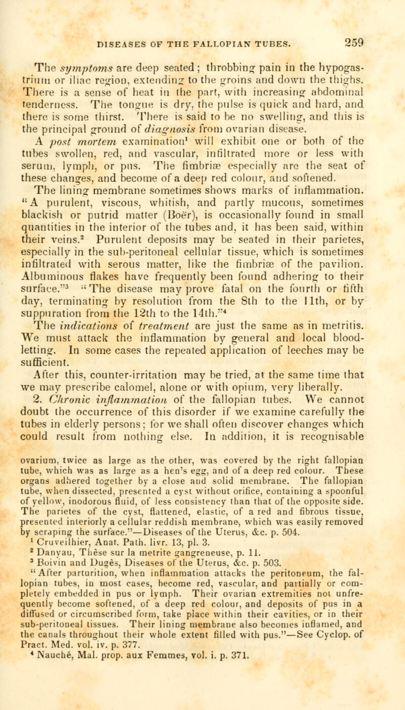 The symptoms are deep seated ; throbbing pain in the hypogas- triuni or iliac region, extending to the groins and down the thighs. There is a sense of heat in the part, with increasing abdominal tenderness. The tongue is dry. the pnlse is quick and hard, and there is some thirst. There is said to be no swelling, and this is the principal ground of diagnosis from ovarian disease. A post mortem examination1 will exhibit one or both of the tubes swollen, red, and vascular, infiltrated more or less with serum, lymph, or pus. The fimbriae especially are the seat of these changes, and become of a deep red colour, and softened. The lining membrane sometimes shows marks of inflammation. A purulent, viscous, whitish, and partly mucous, sometimes blackish or putrid matter (Boer), is occasionally found in small quantities in the interior of the tubes and, it has been said, within their veins.2 Purulent deposits may be seated in their parietes, especially in the sub-peritoneal cellular tissue, which is sometimes infiltrated with serous matter, like the fimbriae of the pavilion. Albuminous flakes have frequently been found adhering to their surface.3 ;c The disease may prove fatal on the fourth or fifth day, terminating by resolution from the 8th to the I lth, or by suppuration from the 12th to the 14th/*4 The indications of treatment are just the same as in metritis. We must attack the inflammation by general and local blood- letting. In some cases the repeated application of leeches may be sufficient. After this, counter-irritation may be tried, at the same time that we may prescribe calomel, alone or with opium, very liberally. 2. Chronic inflammation of the fallopian tubes. We cannot doubt the occurrence of this disorder if we examine carefully the tubes in elderly persons; for we shall often discover changes which could result from nothing else. In addition, it is recognisable ovarium, twice as large as the other, was covered by the right fallopian tube, which was as large as a hen's egg, and of a deep red colour. These organs adhered together by a close and solid membrane. The fallopian tube, when dissected, presented a cyst without orifice, containing a spoonful of yellow, inodorous fluid, of less consistency than that of the opposite side. The parietes of the cyst, flattened, elastic, of a red and fibrous tissue, presented interiorly a cellular reddish membrane, which was easily removed by scraping the surface.—Diseases of the Uterus, &c. p. 504. 1 Cruveilhier, Anat. Path. livr. 13, pi. 3. 2 Danyau, These sur la metrite gangreneuse, p. 11. 3 Boivin and Duges, Diseases of the Uterus, &c. p. 503. After parturition, when inflammation attacks the peritoneum, the fal- lopian tubes, in most cases, become red, vascular, and partially or com- pletely embedded in pus or lymph. Their ovarian extremities not unfre- quentiy become softened, of a deep red colour, and deposits of pus in a diffused or circumscribed form, take place within their cavities, or in their sub-peritoneal tissues. Their lining membrane also becomes inflamed, and the canals throughout their whole extent filled with pus.—See Cyclop, of Pract. Med. vol. iv. p. 377. 4 Nauche, Mai. prop, aux Femmes, vol. i. p. 371.