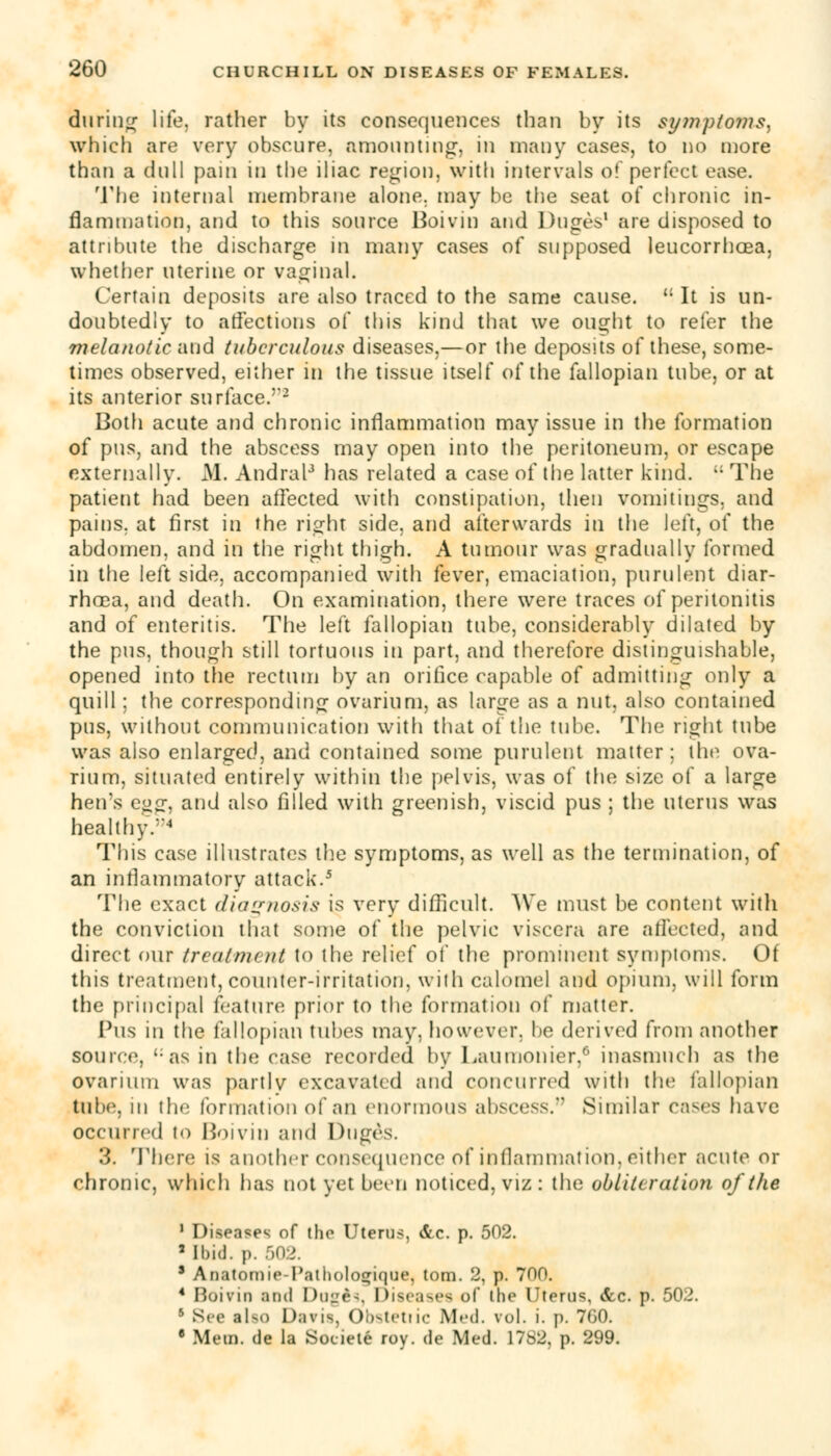 during life, rather by its consequences than by its symptoms, which are very obscure, amounting, in many cases, to no more than a dull pain in the iliac region, with intervals of perfect ease. The internal membrane alone, may be the seat of chronic in- flammation, and to this source Boivin and Duges1 are disposed to attribute the discharge in many cases of supposed leucorrhcea, whether uterine or vaginal. Certain deposits are also traced to the same cause. u It is un- doubtedly to affections of this kind that we ought to refer the melanotic and tuberculous diseases,—or the deposits of these, some- times observed, either in the tissue itself of the fallopian tube, or at its anterior surface.2 Both acute and chronic inflammation may issue in the formation of pus, and the abscess may open into the peritoneum, or escape externally. M. Andral3 has related a case of the latter kind. i; The patient had been affected with constipation, then vomitings, and pains, at first in the right side, and afterwards in the left, of the abdomen, and in the right thigh. A tumour was gradually formed in the left side, accompanied with fever, emaciation, purulent diar- rhoea, and death. On examination, there were traces of peritonitis and of enteritis. The left fallopian tube, considerably dilated by the pus, though still tortuous in part, and therefore distinguishable, opened into the rectum by an orifice capable of admitting only a quill: the corresponding ovarium, as large as a nut, also contained pus, without communication with that of the tube. The right tube was also enlarged, and contained some purulent matter: the ova- rium, situated entirely within the pelvis, was of the size of a large hen's eg<r, and also filled with greenish, viscid pus ; the uterus was healthy.4 This case illustrates the symptoms, as well as the termination, of an inflammatory attack.5 The exact diagnosis is verv difficult. We must be content with the conviction that some of the pelvic viscera are affected, and direct our treatment to the relief of the prominent symptoms. Of this treatment, counter-irritation, with calomel and opium, will form the principal feature prior to the formation of matter. Pus in the fallopian tubes may, however, be derived from another source, as in the rase recorded by I ^aiimonier,6 inasmuch as the ovarium was partly excavated and concurred with the fallopian tube, in the formation of an enormous abscess. Similar cases have occurred to Boivin and Duges. 3. There is another consequence of inflammation, either acute or chronic, which has not yet been noticed, viz : the obliteration of the 1 Diseases of the Uterus, &c. p. 502. 2 Ibid. p. 502. ' Anatomie-Palholo^ique, torn. 2, p. 700. 4 Boivin and Dugta, Diseases of the Uterus, &c. p. 502. 5 See tlso Davis, Obstetiic Med. vol. i. p. 7G0. 8 Mem. de la Soeiete roy. de Med. 1782. p. 299.