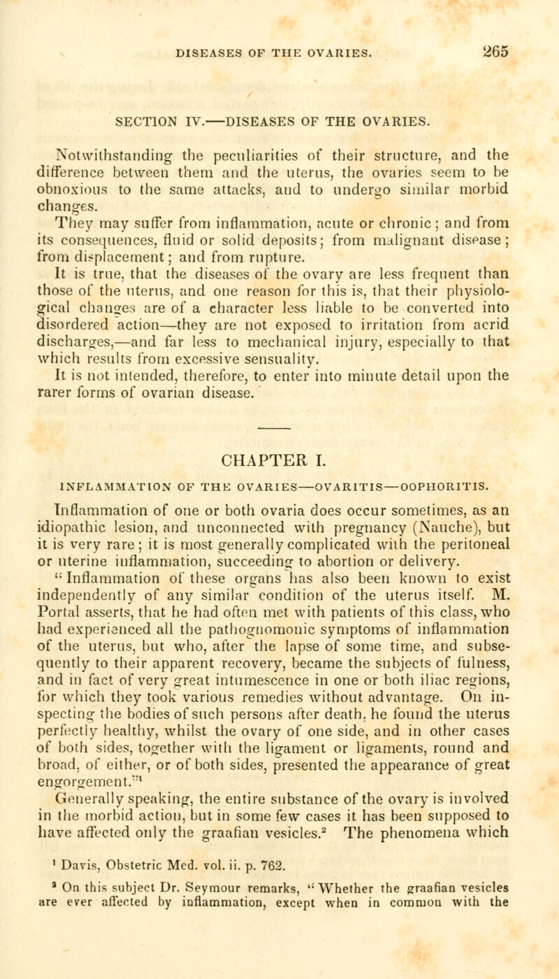 SECTION IV. DISEASES OF THE OVARIES. Notwithstanding the peculiarities of their structure, and the difference between them and the uterus, the ovaries seem to be obnoxious to the same attacks, and to undergo similar morbid changes. They may suffer from inflammation, acute or chronic; and from its consequences, fluid or solid deposits; from malignant disease; from displacement; and from rupture. It is true, that the diseases of the ovary are less frequent than those of the uterus, and one reason for this is, that their physiolo- gical changes are of a character less liable to be converted into disordered action—they are not exposed to irritation from acrid discharges,—and far less to mechanical injury, especially to that which results from excessive sensuality. It is not intended, therefore, to enter into minute detail upon the rarer forms of ovarian disease. CHAPTER I. INFLAMMATION OF THE OVARIES—OVARITIS — OOPHORITIS. Inflammation of one or both ovaria does occur sometimes, as an idiopathic lesion, and unconnected with pregnancy (Nauche), but it is very rare; it is most generally complicated with the peritoneal or uterine inflammation, succeeding to abortion or delivery. 11 Inflammation of these organs has also been known to exist independently of any similar condition of the uterus itself. M. Portal asserts, that he had often met with patients of this class, who had experienced all the pathognomonic symptoms of inflammation of the uterus, but who, after the lapse of some time, and subse- quently to their apparent recovery, became the subjects of fulness, and in fact of very great intumescence in one or both iliac regions, for which they took various remedies without advantage. On in- specting the bodies of such persons after death, he found the uterus perfectly healthy, whilst the ovary of one side, and in other cases of both sides, together with the ligament or ligaments, round and broad, of either, or of both sides, presented the appearance of great engorgement/'1 Generally speaking, the entire substance of the ovary is involved in the morbid action, but in some few cases it has been supposed to have affected only the graafian vesicles.2 The phenomena which 1 Davis, Obstetric Med. vol. ii. p. 762. a On this subject Dr. Seymour remarks, ''Whether the graafian vesicles are ever affected by inflammation, except when in common with the