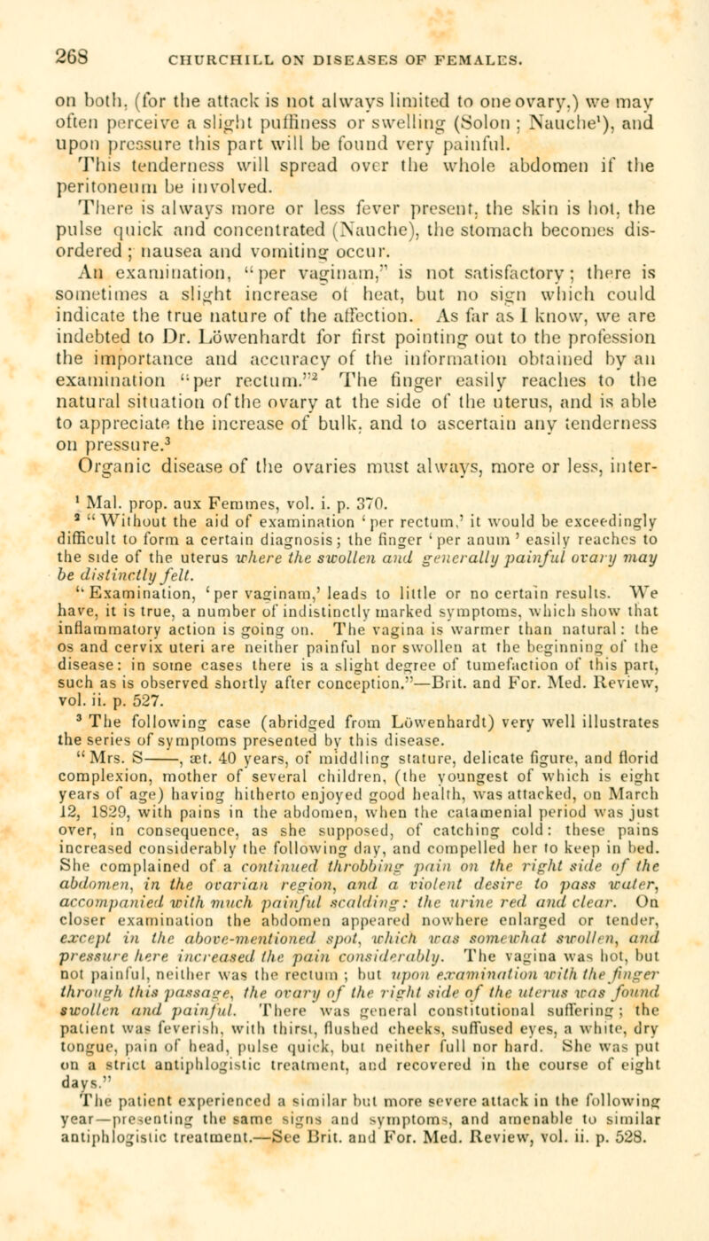 on both, (for the attack is not always limited to one ovary.) we may often perceive a slight puffiness or swelling (Solon ; Nauche1), and upon pressure this part will be found very painful. This tenderness will spread over the whole abdomen if the peritoneum be involved. There is always more or less fever present, the skin is hot. the pulse quick and concentrated (Nauche), the stomach becomes dis- ordered ; nausea and vomiting occur. An examination, '-per vagi nam,'1 is not satisfactory; there is sometimes a slight increase ot heat, but no sign which could indicate the true nature of the affection. As far as I know, we are indebted to Dr. Lowenhardt for iirst pointing out to the profession the importance and accuracy of the information obtained by an examination per rectum.''2 The finger easily reaches to the natural situation of the ovary at the side of the uterus, and is able to appreciate the increase of bulk, and to ascertain any tenderness on pressure.3 Organic disease of the ovaries must always, more or less, inter- 1 Mai. prop, auz Femmes, vol. i. p. 370. 3 Without the aid of examination 'per rectum.' it would be exceedingly difficult to form a certain diagnosis; the finger 'per anum ' easily reaches to the side of the uterus where the swollen and generally painful ovary may be distinctly felt. ''Examination, ' per vasfinam,'leads to little or no certain results. We have, it is true, a number of indistinctly marked symptoms, which show that inflammatory action is going on. The vagina is warmer than natural: the os and cervix uteri are neither pninful nor swollen at the beginning of the disease: in some cases there is a slight degree of tumefaction of this part, such as is observed shortly after conception.—Brit, and For. Med. Review, vol. ii. p. 527. 3 The following case (abridged from Lowenhardt) very well illustrates the series of symptoms presented by this disease. Mrs. S , set. 40 years, of middling stature, delicate figure, and florid complexion, mother of several children, (the youngest of which is eight years of age) having hitherto enjoyed good health, was attacked, on March 12, 1829, with pains in the abdomen, when the calamenial period was just over, in consequence, as she supposed, of catching cold: these pains increased considerably the following day, and compelled her to keep in bed. She complained of a continued throbbing pain on the right side of the abdomen, in the ovarian region, and a violent desire to pass water, accompanied with much painful scalding: the urine red and clear. On closer examination the abdomen appeared nowhere enlarged or tender, except in the above-mentioned spot, which was somewhat swollen^ and pressure here increased the pain considerably. The vagina was hot, but not painful, neither was the rectum ; but upon examination with the finger through this passage^ the ovarii of the right side of the uterus iras found swollen and painful. There was general constitutional suffering; in- patient was feverish, with thirst, flushed cheeks, suffused eyes, a white, dry tongue, paio of head, pulse quick, but neither full nor hard. She was put 00 a strict antiphlogistic treatment, and recovered in the course of eight days. The patient experienced a similar but more severe attack in the following year —presenting the same signs and symptoms, and amenable to similar antiphlogistic treatment.—See Brit, and For. Med. Review, vol. ii. p. 528.