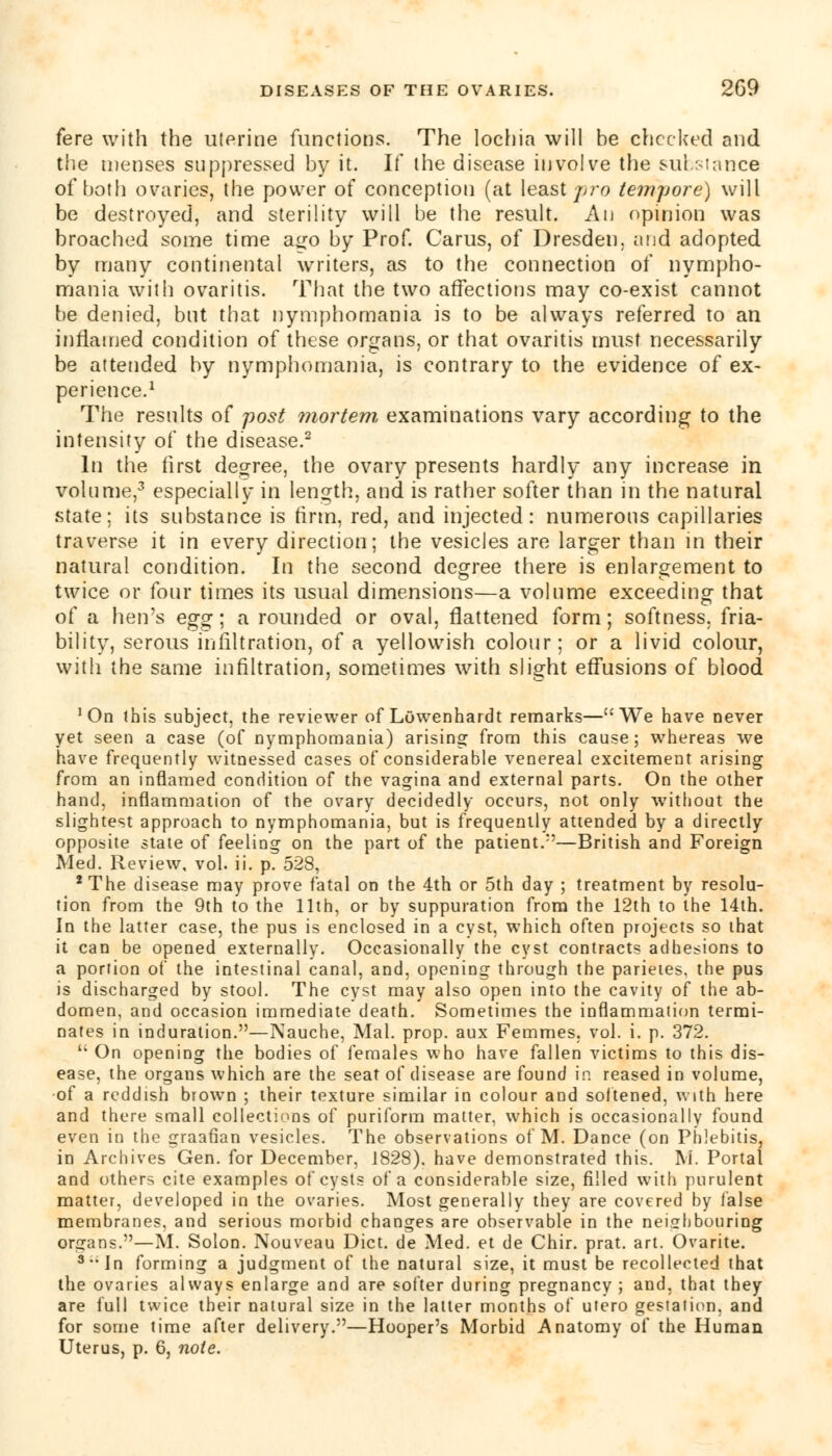 fere with the uterine functions. The lochia will be checked and the menses suppressed by it. If the disease involve the substance of both ovaries, the power of conception (at least jiro tempore) will be destroyed, and sterility will be the result. An opinion was broached some time a^o by Prof. Carus, of Dresden, and adopted by many continental writers, as to the connection of nympho- mania with ovaritis. That the two affections may co-exist cannot be denied, but that nymphomania is to be always referred to an inflamed condition of these organs, or that ovaritis must necessarily be attended by nymphomania, is contrary to the evidence of ex- perience.1 The results of post mortem examinations vary according to the intensity of the disease.2 In the first degree, the ovary presents hardly any increase in volume,3 especially in length, and is rather softer than in the natural state; its substance is firm, red, and injected: numerous capillaries traverse it in every direction; the vesicles are larger than in their natural condition. In the second degree there is enlargement to twice or four times its usual dimensions—a volume exceeding that of a hen's egg; a rounded or oval, flattened form; softness, fria- bility, serous infiltration, of a yellowish colour; or a livid colour, with the same infiltration, sometimes with slight effusions of blood 'On this subject, the reviewer of LOwenhardt remarks—We have never yet seen a case (of nymphomania) arising from this cause; whereas we have frequently witnessed cases of considerable venereal excitement arising from an inflamed condition of the vagina and external parts. On the other hand, inflammation of the ovary decidedly occurs, not only without the slightest approach to nymphomania, but is frequently attended by a directly opposite state of feeling on the part of the patient.1'—British and Foreign Med. Review, vol. ii. p. 528, 'The disease may prove fatal on the 4th or 5th day ; treatment by resolu- tion from the 9th to the 11th, or by suppuration from the 12th to the 14th. In the latter case, the pus is enclosed in a cyst, which often projects so that it can be opened externally. Occasionally the cyst contracts adhesions to a portion of the intestinal canal, and, opening through the parieies, the pus is discharged by stool. The cyst may also open into the cavity of the ab- domen, and occasion immediate death. Sometimes the inflammation termi- nates in induration.—Nauche, Mai. prop, aux Femmes. vol. i. p. 372.  On opening the bodies of females who have fallen victims to this dis- ease, the organs which are the seat of disease are found in reased in volume, of a reddish brown ; their texture similar in colour and softened, with here and there small collections of puriform matter, which is occasionally found even in the graafian vesicles. The observations of M. Dance (on Phlebitis, in Archives Gen. for December, 1828), have demonstrated this. M. Portal and others cite examples of cysts of a considerable size, filled with purulent matter, developed in the ovaries. Most generally they are covered by false membranes, and serious morbid changes are observable in the neighbouring organs.—M. Solon. Nouveau Diet, de Med. et de Chir. prat. art. Ovarite. 3 In forming a judgment of the natural size, it must be recollected that the ovaries always enlarge and are softer during pregnancy ; and, that they are full twice their natural size in the latter months of utero gestation, and for some time after delivery.—Hooper's Morbid Anatomy of the Human Uterus, p. 6, note.