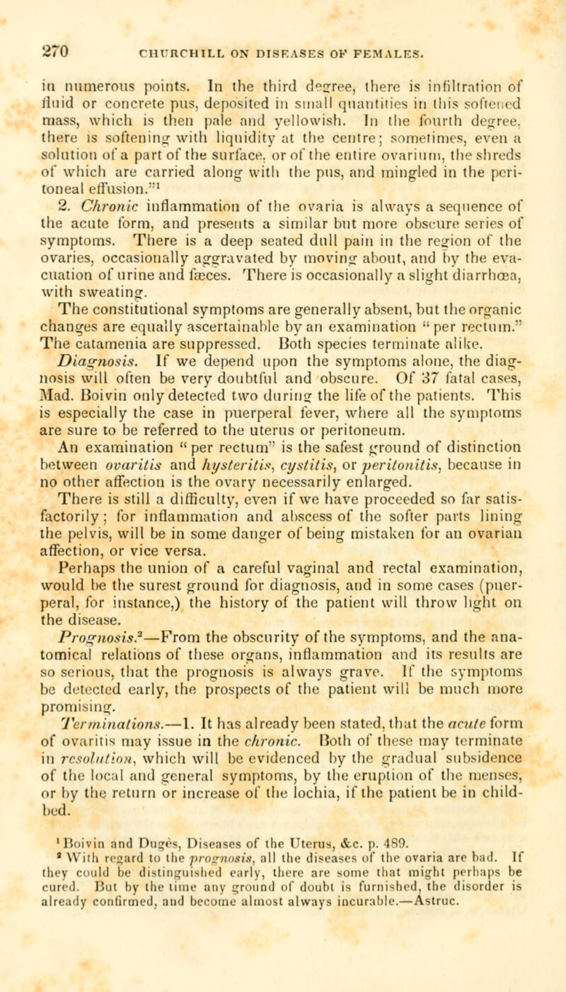 in numerous points. In the third decree, there is infiltration of iluid or concrete pus, deposited in small quantities in this softened mass, which is then pale and yellowish. In the fourth degree, there is softening with liquidity at the centre; sometimes, even a solution of a part of the surface, or of the entire ovarium, the shreds of which are carried along with the pus, and mingled in the peri- toneal effusion.1 2. Chronic inflammation of the ovaria is always a sequence of the acute form, and presents a similar hut more obscure series of symptoms. There is a deep seated dull pain in the region of the ovaries, occasionally aggravated by moving about, and by the eva- cuation of urine and faeces. There is occasionally a slight diarrhoea, with sweating. The constitutional symptoms are generally absent, but the organic changes are equally ascertainable by an examination per rectum. The catamenia are suppressed. Both species terminate alike. Diagnosis. If we depend upon the symptoms alone, the diag- nosis will often be very doubtful and obscure. Of 37 fatal cases, Mad. Boivin only detected two during the life of the patients. This is especially the case in puerperal fever, where all the symptoms are sure to be referred to the uterus or peritoneum. An examination per rectum' is the safest ground of distinction between ovaritis and hysteritis, cystitis, or peritonitis, because in no other affection is the ovary necessarily enlarged. There is still a difficulty, even if we have proceeded so far satis- factorily; for inflammation and abscess of the softer parts lining the pelvis, will be in some danger of being mistaken for an ovarian affection, or vice versa. Perhaps the union of a careful vaginal and rectal examination, would be the surest ground for diagnosis, and in some cases (puer- peral, for instance,) the history of the patient will throw light on the disease. Prognosis.2—From the obscurity of the symptoms, and the ana- tomical relations of these organs, inflammation and its results are so serious, that the prognosis is always grave. If the symptoms be detected early, the prospects of the patient will be much more promising. Tcr ruinations.—1. It has already been stated, that the acute form of ovaritis may issue in the chronic. Both of these may terminate in resolution, which will be evidenced by the gradual subsidence of the local and general symptoms, by the eruption of the menses, or by the return or increase of the lochia, if the patient be in child- bed. 'Boivin and Dugds, Diseases of the Uterus, &c. p. 489. 8 Willi regard lo the progfl09ist all the diseases of the ovaria are had. If they could he distinguished early, there rue some that might perhaps be cured. Hut hy the Hint' any ground of doubt is furnished, the disorder is already confirmed, and become almost always incurable.—Astruc.