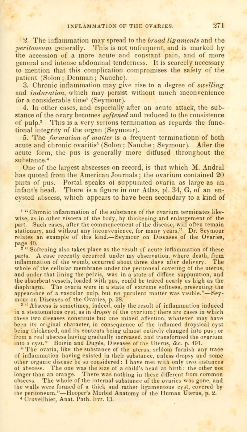 2. The inflammation may spread to the broad ligaments and the veritoneum generally. This is not nnfreqnent, and is marked by the accession of a more acute and constant pain, and of more general and intense abdominal tenderness. It is scarcely necessary to mention that this complication compromises the safety of the patient (Solon ; Denman ; Naucbe). 3. Chronic inflammation may give rise to a degree of swelling and induration, which may persist without much inconvenience for a considerable time1 (Seymour). 4. In other cases, and especially after an acute attack, the sub- stance of the ovary becomes softened and reduced to the consistence of pulp.2 This is a very serious termination as regards the func- tional integrity of the organ (Seymour). 5. The formation of matter is a frequent terminationn of both acute and chronic ovaritis3 (Solon ; Nauche ; Seymour). After the acute form, the pus is generally more diffused throughout the substance.4 One of the largest abscesses on record, is that which M. Andral has quoted from the American Journals ; the ovarium contained 20 pints of pus. Portal speaks of suppurated ovaria as large as an infant's head. There is a figure in our Atlas, pi. 34, G, of an en- cysted abscess, which appears to have been secondary to a kind of 1 Chronic inflammation of the substance of the ovarium terminates like- wise, as in other viscera of the body, by thickening and enlargement of the part. Such cases, after the commencement of the disease, will often remain stationary, and without any inconvenience, for many years. Dr. Seymour relates an example of this kind.—Seymour on Diseases of the Ovaries, page 40. *  Softening also takes place as the result of acute inflammation of these parts. A case recently occurred under my observation, where death, from inflammation of the womb, occurred about three days after delivery. The whole of the cellular membrane under the peritoneal covering of the uterus, and under that lining the pelvis, was in a state of diffuse suppuration, and the absorbent vessels, loaded with pus, could be traced nearly as high as the diaphragm. The ovaria were in a state of extreme softness, presenting the appearance of a vascular pulp, but no purulent matter was visible.''—Sey- mour on Diseases of the Ovaries, p. 38. 3 Abscess is sometimes, indeed, only the result of inflammation induced in a steatomatous cyst, as in dropsy of the ovarium ; there are cases in which these two diseases constitute but one mixed affection, whatever may have been its original character, in consequence of the inflamed dropsical cyst being thickened, and its contents being almost entirely changed into pus; or from a real abscess having gradually increased, and transformed the ovarium into a cyst. Boivin and Duges, Diseases of the Uterus, &c. p. 491. The ovaria, like the substance of the uterus, seldom furnish any trace of inflammation having existed in their substance, unless dropsy and some other organic disease be so considered : I have met with only two instances of abscess. The one was the size of a child's head at birth: the other not longer than an orange. There was nothing in these different from common abscess. The whole of the internal substance of the ovaries was gone, and the walls were formed of a thick and rather ligamentous cyit, covered by the peritoneum.—Hooper's Morbid Anatomy of the Human Uterus, p. 2. * Cruveilhier, Anat. Path. livr. 13.