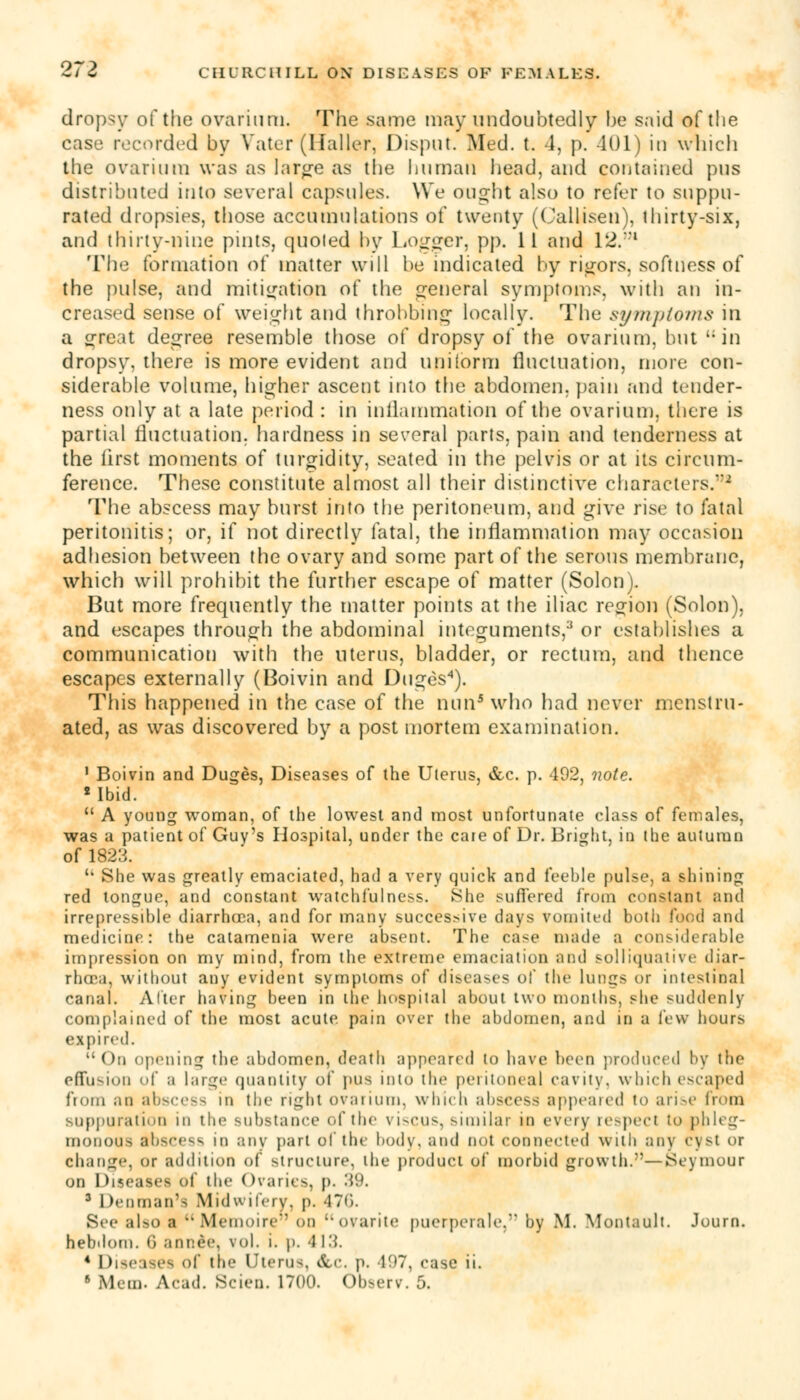 dropsy of the ovarium. The .same may undoubtedly be said of the case recorded by Vater (Ifaller, Disput. Med. t. 4, p. 401) in which the ovarium was as larg-e as the human head, and contained pus distributed into several capsules. We aught also to refer to suppu- rated dropsies, those accumulations of twenty (Callisen), thirty-six, and thirty-nine pints, quoted by Logger, pp. 11 and 12.:n The formation of matter will be indicated by rigors, softness of the pulse, and mitigation of the general symptoms, with an in- creased sense of weight and throbbing locally. The symptoms in a great decree resemble those of dropsy of the ovarium, but in dropsy, there is more evident and uniform fluctuation, more con- siderable volume, higher ascent into the abdomen, pain and tender- ness only at a late period : in inflammation of the ovarium, there is partial fluctuation, hardness in several parts, pain and tenderness at the first moments of turgidity, seated in the pelvis or at its circum- ference. These constitute almost all their distinctive characters.'2 The abscess may burst into the peritoneum, and give rise to fatal peritonitis; or, if not directly fatal, the inflammation may occasion adhesion between the ovary and some part of the serous membrane, which will prohibit the further escape of matter (Solon). But more frequently the matter points at the iliac region (Solon), and escapes through the abdominal integuments,3 or establishes a communication with the uterus, bladder, or rectum, and thence escapes externally (Boivin and Duges4). This happened in the case of the nun5 who had never menstru- ated, as was discovered by a post mortem examination. 1 Boivin and Duges, Diseases of the Uterus, &c. p. 402, note. ■Ibid.  A young woman, of the lowest and most unfortunate class of females, was a patient of Guy's Hospital, under the care of Dr. Bright, in the autumn of 1823.  She was greatly emaciated, had a very quick and feeble pulse, a shining red tongue, and constant watchfulness. She suffered from constant and irrepressible diarrhoea, and for many successive day* vomited both food and medicine: the catamenia were absent. The case made a considerable impression on my mind, from the extreme emaciation and solliquative diar- rhoea, without any evident symptoms of diseases ol* the lungs or intestinal canal. Alter having been in the hospital about two months, she suddenly complained of the most acute pain over the abdomen, and in a few hours expired. On opening the abdomen, death appeared to have been produced by the effusion of a huge quantity of pus into the peritoneal cavity, which escaped from an abscess in the right ovarium, which abscess appealed to arise from suppuration in the substance id'the viscus, similar in every respect to phleg- monous abscess in any part of the body, and not connected with any cyst or change, or addition of structure, the product of morbid growth.—Seymour on Diseases of the Ovaries, p. 39. 3 Denman'a Midwifery, p. 470. See also ■ Memoire' on ovarite puerperale, by M. Montault. Journ. hebdom. li ;tiit:ee. vol. i. p. -J 13. 4 Diseases of the Uterus, dbc. p. 497, case ii.