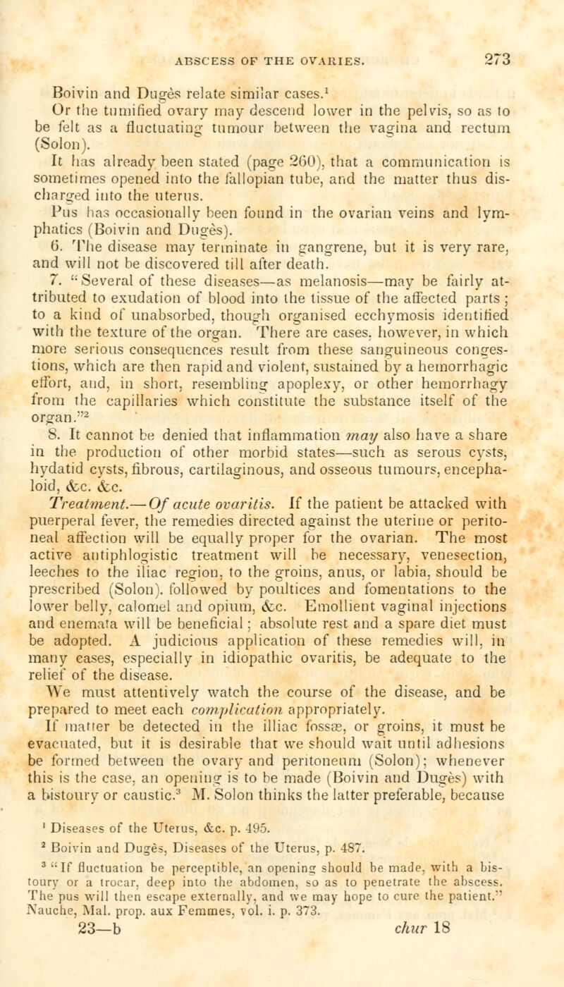 Boivin and Duges relate similar cases.1 Or the tumified ovary may descend lower in the pelvis, so as to be felt as a fluctuating tumour between the vagina and rectum (Solon). It has already been stated (page 260), that a communication is sometimes opened into the fallopian tube, and the matter thus dis- charged into the uterus. Pus has occasionally been found in the ovarian veins and lym- phatics (Boivin and Duges). 6. The disease may terminate in gangrene, but it is very rare, and will not be discovered till after death. 7.  Several of these diseases—as melanosis—may be fairly at- tributed to exudation of blood into the tissue of the affected parts ; to a kind of unabsorbed, though organised ecchymosis identified with the texture of the organ. There are cases, however, in which more serious consequences result from these sanguineous conges- tions, which are then rapid and violent, sustained by a hemorrhagic effort, and, in short, resembling apoplexy, or other hemorrhagy from the capillaries which constitute the substance itself of the organ/'2 8. It cannot be denied that inflammation may also have a share in the production of other morbid states—such as serous cysts, hydatid cysts, fibrous, cartilaginous, and osseous tumours, encepha- loid, &c. &c. Treatment.— Of acute ovaritis. If the patient be attacked with puerperal fever, the remedies directed against the uterine or perito- neal affection will be equally proper for the ovarian. The most active antiphlogistic treatment will be necessary, venesection, leeches to the iliac region, to the groins, anus, or labia, should be prescribed (Solon), followed by poultices and fomentations to the lower belly, calomel and opium, (fee. Emollient vaginal injections and enemata will be beneficial; absolute rest and a spare diet must be adopted. A judicious application of these remedies will, in many eases, especially in idiopathic ovaritis, be adequate to the relief of the disease. We must attentively watch the course of the disease, and be prepared to meet each complication appropriately. If matter be detected in the illiac fossae, or groins, it must be evacuated, but it is desirable that we should wait until adhesions be formed between the ovary and peritoneum (Solon); whenever this is the case, an opening is to be made (Boivin and Duges) with a bistoury or caustic.3 M. Solon thinks the latter preferable, because 1 Diseases of the Uterus, &c. p. 495. 2 Boivin and Duges, Diseases of the Uterus, p. 487. 3 c;If fluctuation he perceptible, an opening should be made, with a bis- toury or a trocar, deep into the abdomen, so as to penetrate the abscess. The pus will then escape externally, and we may hope to cure the patient.*' Nauche, Mai. prop, aux Femmes, vol. i. p. 373. 23—b chur 18