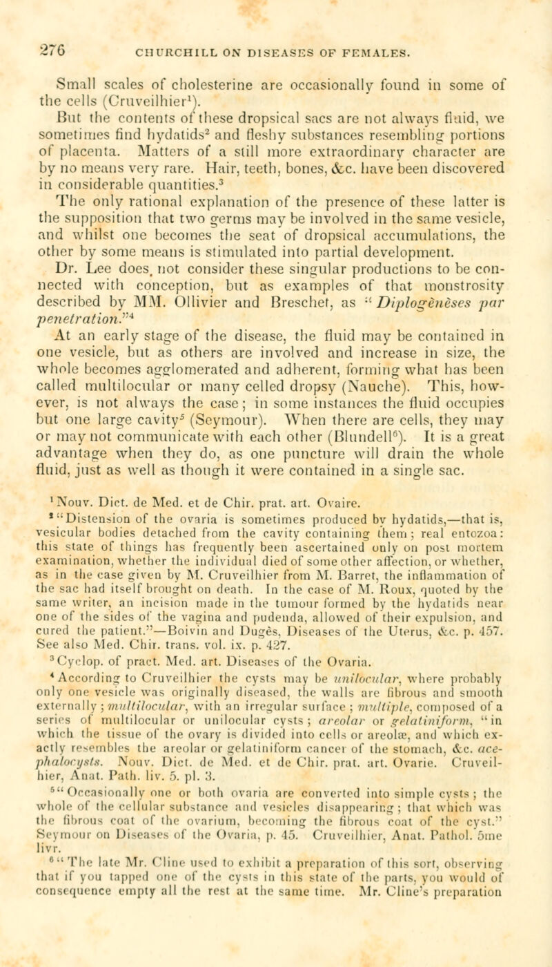Small scales of cholesterine are occasionally found in some of the cells (Cruveilhier1). l>ut the contents of these dropsical sacs are not always fluid, we sometimes find hydatids2 and fleshy substances resembling portions of placenta. Matters of a still more extraordinary character are by no means very rare. Hair, teeth, bones, &c. have been discovered in considerable quantities.3 The only rational explanation of the presence of these latter is the supposition that two q-erms may be involved in the same vesicle, and whilst one becomes the seat of dropsical accumulations, the other by some means is stimulated into partial development. Dr. Lee does, not consider these singular productions to be con- nected with conception, but as examples of that monstrosity described by MM. Ollivier and Brescher, as '-'• Diplogenescs par penetrationr4 At an early stage of the disease, the fluid may be contained in one vesicle, but as others are involved and increase in size, the whole becomes agglomerated and adherent, forming what has been called multilocular or many celled dropsy (Nauche). This, how- ever, is not always the case; in some instances the fluid occupies but one large cavity5 (Seymour). When there are cells, they may or may not communicate with each other (Blundell6). It is a great advantage when they do, as one puncture will drain the whole fluid, just as well as though it were contained in a single sac. 1 Nouv. Diet, de Med. et de Chir. prat. art. Ovaire. ,:: Distension of the ovaria is sometimes produced by hydatids,—that is, vesicular bodies detached from the cavity containing them; real entozoa: this state of things has frequently been ascertained only on post mortem examination, whether the individual died of some other affection, or whether, as in the case given by M. Cruveilhier from M. Barret, the inflammation of the sac had itself brought on death. In the case of M. Roux, quoted by the same writer, an incision made in the tumour formed by the hydatids near one of the sides of the vagina and pudenda, allowed of their expulsion, and cured the patient.—Boivin and Duges, Diseases of the Uterus. &c. p. 457. See also Med. Chir. trans, vol. ix. p. 427. 3Cyclop, of pract. Med. art. Diseases of the Ovaria. 4 According to Cruveilhier the cysts may be unilocular where probably only one vesicle was originally diseased, the walls are fibrous and smooth externally ; multilocular^ with an irregular surface ; multiple^ composed of a series of multilocular or unilocular cysts; areolar or gelatiniform. in which the tissue of the ovary is divided into cells or areola', and which ex- actly resembles the areolar or gelatiniform cancer of the stomach. &c. ace- phalocytte. Nouv. Diet, de Med. et de Chir. prat. art. Ovarie. Cruveil- hier, Anat. Path. liv. 5. pi. 3. sOccasionally one or both ovaria are converted into simple cvsts ; the whole of the cellular substance and resides disappearing: that which was the fibrous coal <>f the ovarium, becoming the fibrous coat of the cyst. Seymour On Diseases of the Ovaria. p. 45. Cruveilhier. Anat. Pathol. ;'ime livr. f'  The late Mr. ('line U6ed to exhibit a preparation of this sort, observing that if you tapped one of the cysts in this state of the parts, you would of consequence empty all the rest at the same time. Mr. Cline's preparation
