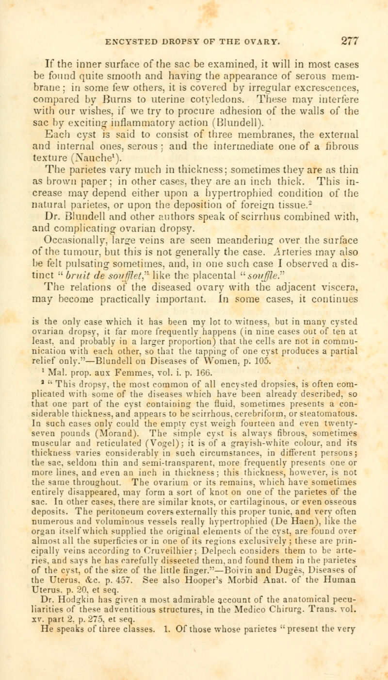 If the inner surface of the sac be examined, it will in most cases be found quite smooth and having the appearance of serous mem- brane; in some few others, it is covered by irregular excrescences, compared by Bums to uterine cotyledons. These may interfere with our wishes, if we try to procure adhesion of the walls of the sac by exciting inflammatory action (Blundell). Each cyst is said to consist of three membranes, the external and internal ones, serous ; and the intermediate one of a fibrous texture (Nauche1). The parietes vary much in thickness; sometimes they are as thin as brown paper: in other cases, they are an inch thick. This in- crease may depend either upon a hypertrophied condition of the natural parietes, or upon the deposition of foreign tissue.2 Dr. Blundell and other authors speak of scirrhus combined with, and complicating ovarian dropsy. Occasionally, large veins are seen meandering over the surface of the tumour, but this is not generally the case. .Arteries may also be felt pulsating sometimes, and, in one such case I observed a dis- tinct  bruit de sovfflet,n like the placental souffle. The relations of the diseased ovary with the adjacent viscera, may become practically important, in some cases, it continues is the only case which it has been ray lot to witness, but in many cysted ovarian dropsy, it far more frequently happens (in nine cases out of ten at least, and probably in a larger proportion) that the cells are not in commu- nication with each other, so that the tapping of one cyst produces a partial relief only.;:—Blundell on Diseases of Women, p. 105. 1 Mai. prop, aux Femmes, vol. i. p. 166. a :' This dropsy, the most common of all encysted dropsies, is often com- plicated with some of the diseases which have been already described, so that one part of the cvst containing the fluid, sometimes presents a con- siderable thickness, and appears to be scirrhous, cerebriform, or steatomatous. In such cases only could the empty cyst weigh fourteen and even twenty- seven pounds (Morand). The simple cyst is always fibrous, sometimes muscular and reticulated (Vogel); it is of a grayish-white colour, and its thickness varies considerablv in such circumstances, in different persons; the sac, seldom thin and semi-transparent, more frequently presents one or more lines, and even an inch in thickness; this thickness, however, is not the same throughout. The ovarium or its remains, which have sometimes entirely disappeared, may form a sort of knot on one of the parietes of the sac. In other cases, there are similar knots, or cartilaginous, or even osseous deposits. The peritoneum covers externally this proper tunic, and very often numerous and voluminous vessels really hypertrophied (De Haen), like the organ itself which supplied the original elements of the cyst, are found over almo-t all the superficies or in one of its regions exclusively; these are prin- cipally veins according to Cruveilhier; Delpech considers them to be arte- ries, and says he has carefully dissected them, and found them in the parietes of the cyst, of the size of the little finger.—Boivin and Duges. Diseases of the Uterus. &c. p. 457. See also Hooper's Morbid Anat. of the Human Uterus, p. 20. et seq. Dr. Hodgkin has given a most admirable account of the anatomical pecu- liarities of these adventitious structures, in the Medico Chirurg. Trans, vol. xv. part 2. p. 275, et seq. He speaks of three classes. 1. Of those whose parietes present the very