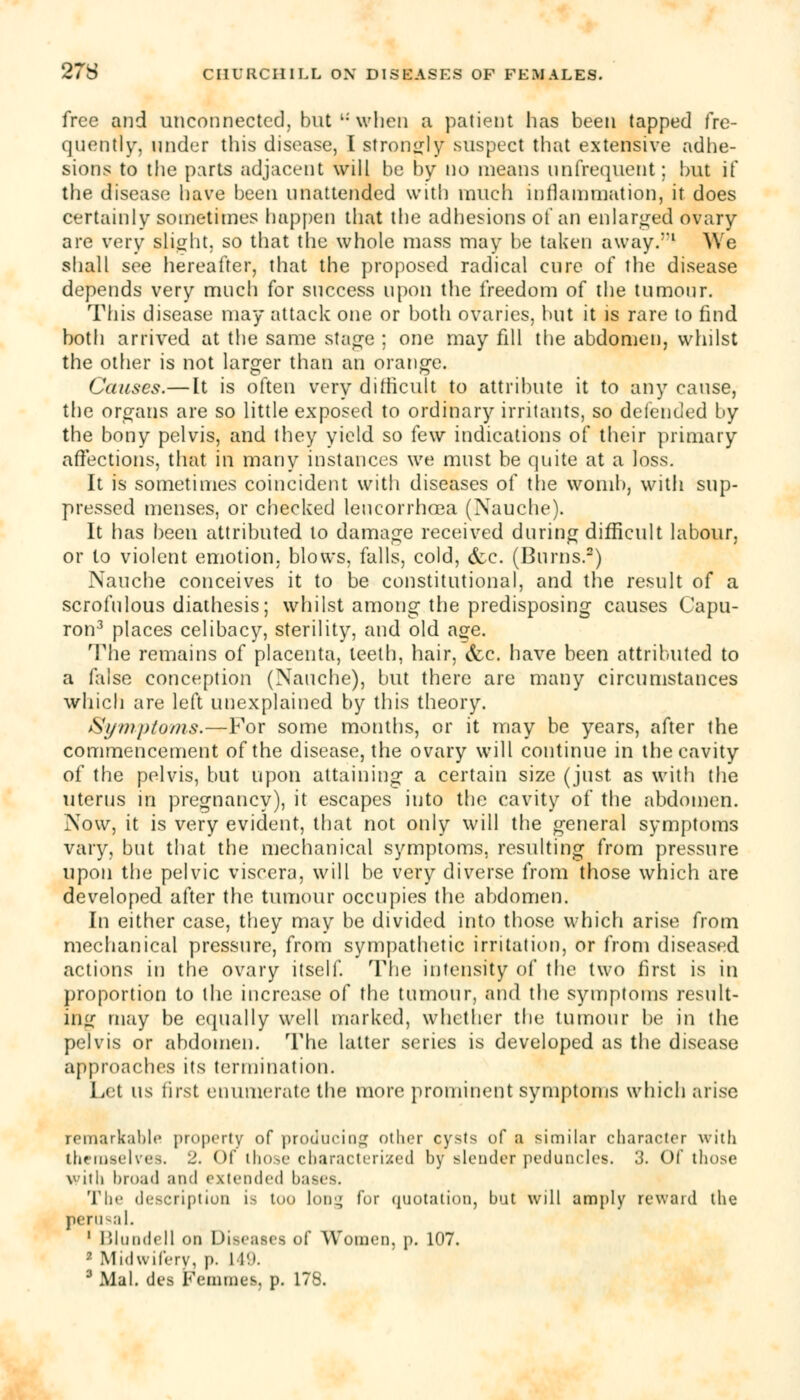 free and unconnected, but when a patient lias been tapped fre- quently, under this disease, I strongly suspect that extensive adhe- sions to the parts adjacent will be by no means nnfrequent; but if the disease have been unattended with much inflammation, it does certainly sometimes happen that the adhesions of an enlarged ovary are very slight, so that the whole mass may be taken away/'1 AYe shall see hereafter, that the proposed radical cure of the disease depends very much for success upon the freedom of the tumour. This disease may attack one or both ovaries, but it is rare to find both arrived at the same stage ; one may fill the abdomen, whilst the other is not larger than an orange. Causes.—It is often very difficult to attribute it to any canse, the organs are so little exposed to ordinary irritants, so defended by the bony pelvis, and they yield so few indications of their primary affections, that in many instances we must be quite at a loss. It is sometimes coincident with diseases of the womb, with sup- pressed menses, or checked leucorrhoea (Nauche). It has been attributed to damage received during difficult labour, or to violent emotion, blows, falls, cold, &c. (Burns.2) Nauche conceives it to be constitutional, and the result of a scrofulous diathesis; whilst among the predisposing causes Capu- ron3 places celibacy, sterility, and old age. The remains of placenta, teeth, hair, &c. have been attributed to a false conception (Nauche), but there are many circumstances which are left unexplained by this theory. Symptoms.—For some months, or it may be years, after the commencement of the disease, the ovary will continue in the cavity of the pelvis, but upon attaining a certain size (just as with the uterus in pregnancy), it escapes into the cavity of the abdomen. Now, it is very evident, that not only will the general symptoms vary, but that the mechanical symptoms, resulting from pressure upon the pelvic viscera, will be very diverse from those which are developed after the tumour occupies the abdomen. In either case, they may be divided into those which arise from mechanical pressure, from sympathetic irritation, or from diseased actions in the ovary itself. The intensity of the two first is in proportion to the increase of the tumour, and the symptoms result- ing may be equally well marked, whether the tumour he in the pelvis or abdomen. The latter series is developed as the disease approaches its termination. Let us first enumerate the more prominent symptoms which arise remarkable property of producing other cysts of a similar character with themselves. 2. Of those characterized by slender peduncles. 3. Of those vith broad and extended bases. The description is too long for quotation, but will amply reward the perusal. 1 Blundell on Diseases of Women, p. 107. ■ Midwifery, p. L49. 3 Mai. des Femmes. p. 178.