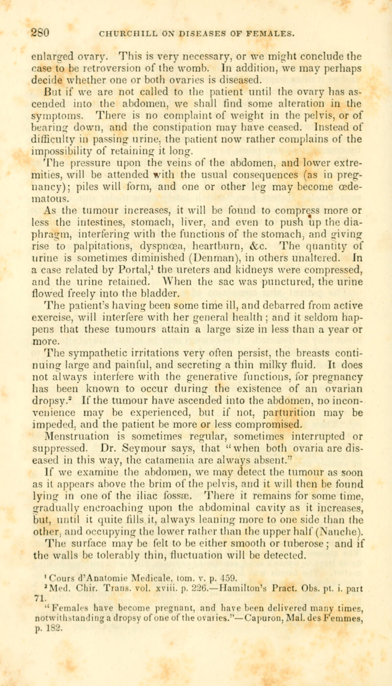 enlarged ovary. This is very necessary, or we might conclude the case to be retroversion of the womb. In addition, we may perhaps decide whether one or both ovaries is diseased. But if we are not called to the patient until the ovary has as- cended into the abdomen, we shall find some alteration in the symptoms. There is no complaint of weight in the pelvis, or of bearing down, and the constipation may have ceased. Instead of difficulty in passing- urine, the patient now rather complains of the impossibility of retaining it long. The pressure upon the veins of the abdomen, and lower extre- mities, will be attended with the usual consequences (as in preg- nancy); piles will form, and one or other leg may become cede- matous. As the tumour increases, it will be found to compress more or less the intestines, stomach, liver, and even to push up the dia- phragm, interfering with the functions of the stomach, and giving rise to palpitations, dyspnoea, heartburn, &c. The quantity of urine is sometimes diminished (Denrnan), in others unaltered. Jn a case related by Portal,1 the ureters and kidneys were compressed, and the urine retained. When the sac was punctured, the urine flowed freely into the bladder. The patients having been some time ill, and debarred from active exercise, will interfere with her general health ; and it seldom hap- pens that these tumours attain a large size in less than a year or more. The sympathetic irritations very often persist, the breasts conti- nuing large and painful, and secreting a thin milky fluid. It does not always interfere with the generative functions, for pregnancy has been known to occur during the existence of an ovarian dropsy.2 If the tumour have ascended into the abdomen, no incon- venience may be experienced, but if not, parturition may be impeded, and the patient be more or less compromised. Menstruation is sometimes regular, sometimes interrupted or suppressed. Dr. Seymour says, that when both ovaria are dis- eased in this way, the catamenia are always absent.*' If we examine the abdomen, we may detect the tumour as soon as it appears above the brim of the pelvis, and it will then be found lying in one of the iliac fossae. There it remains for some time, gradually encroaching upon the abdominal cavity as it increases, but, until it (piite fills it, always leaning more to one side than the other, and occupying the lower rather than the upper hall' (Nanche). The surface may be felt to be either smooth or tuberose; and if the walls be tolerably thin, fluctuation will be detected. '('ours d'Anatomie Medicale, torn. v. p. 159. 'Med. Chir. Trans, vol. xviii. p. 226.— Hamilton's Tract. Obs. pt. i. part 71. Females have become pregnant, and have been delivered many times, notwithstanding a dropsy of one of the ovaries.—Capuron, Mai. des Femmes, p. 132.