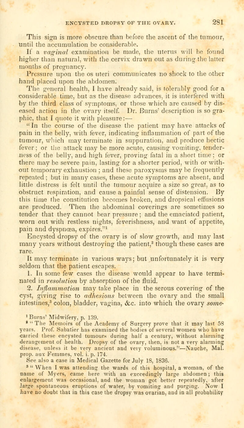 This sign is more obscure than before the ascent of the tumour, until the accumulation be considerable. If a vaginal examination be made, the uterus will be found higher than natural, with the cervix drawn out as during the latter months of pregnancy. Pressure upon the os uteri communicates no shock to the other hand placed upon the abdomen. The general health, I have already said, is tolerably good for a considerable time, but as the disease advances, it is interfered with by the third class of symptoms, or those which are caused by dis- eased action in the ovary itself. Dr. Burns' description is so gra- phic, that I quote it with pleasure:—  In the course of the disease the patient may have attacks of pain in the belly, with fever, indicating- inflammation of part of the tumour, which may terminate in suppuration, and produce hectic fever; or the attack may be more acute, causing vomiting, tender- ness of the belly, and high fever, proving fatal in a short time : or there may be severe pain, lasting for a shorter period, with or with- out temporary exhaustion ; and these paroxysms may be frequently repeated ; but in many cases, these acute symptoms are absent, and little distress is felt until the tumour acquire a size so great, as to obstruct respiration, and cause a painful sense of distension. By this time the constitution becomes broken, and dropsical effusions are produced. Then the abdominal coverings are sometimes so tender that they cannot bear pressure; and the emaciated patient, worn out with restless nights, feverishness, and want of appetite, pain and dyspnoea, expires.'1 Encysted dropsy of the ovary is of slow growth, and may last many years without destroying the patient,2 though these cases are rare. It may terminate in various ways; but unfortunately it is very seldom that the patient escapes. 1. In some few cases the disease would appear to have termi- nated in resolution by absorption of the fluid. 2. Inflammation may take place in the serous covering of the cyst, giving rise to adhesions between the ovary and the small intestines,3 colon, bladder, vagina, &c. into which the ovary some- 'Burns' Midwifery, p. 139. a ;,The Memoirs of the Academy of Surgery prove that it may last 58 years. Prof. Sabatier has examined the bodies of several women who have ■carried these encysted tumours during half a century, without alarming derangement of health. Dropsy of the ovary, then, is not a very alarming disease, unless it be very ancient and veiy voluminous.—Nauche, Mai. prop, aux Femmes, vol. i. p. 174. See also a case in Medical Gazette for July 18, 1836. * When I was attending the wards of this hospital, a woman, of the name of Myers, came here with an exceedingly large abdomen; this enlargement was occasional, and the woman got better repeatedly, after large spontaneous eruptions of water, by vomiting and purging. Now I have no doubt that in this case the dropsy was ovarian, aud in all probability