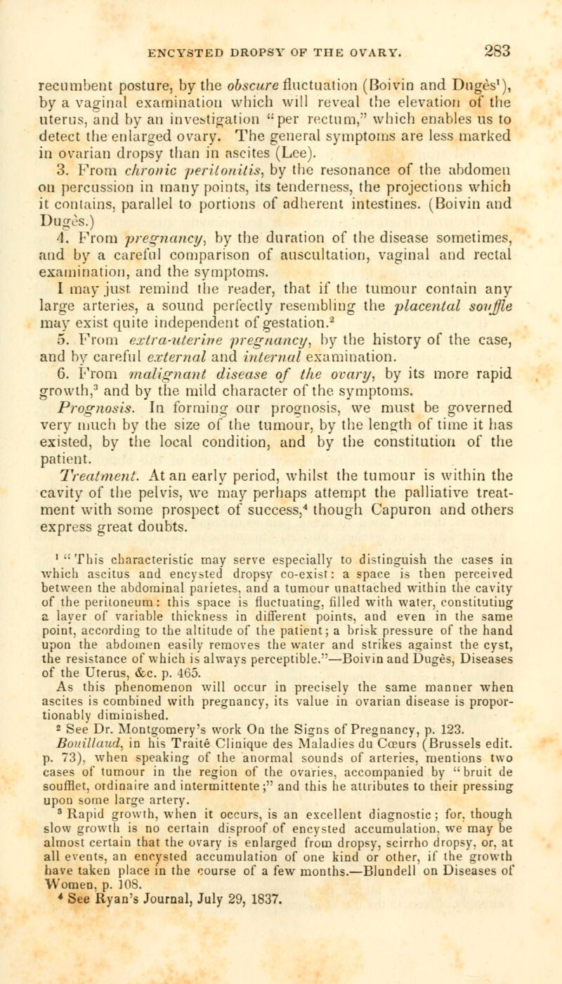 recumbent posture, by the obscure fluctuation (Boivin and Duges1), by a vaginal examination which will reveal the elevation of the uterus, and by an investigation per rectum,'' which enables us to detect the enlarged ovary. The general symptoms are less marked in ovarian dropsy than in ascites (Lee). 3. From chronic peritonitis, by the resonance of the abdomen on percussion in many points, its tenderness, the projections which it contains, parallel to portions of adherent intestines. (Boivin and Duges.) A. From pregnancy, by the duration of the disease sometimes, and by a careful comparison of auscultation, vaginal and rectal examination, and the symptoms. I may just, remind the reader, that if the tumour contain any large arteries, a sound perfectly resembling the placental souffle may exist quite independent of gestation.2 5. From extra-uterine pregnancy, by the history of the case, and by careful external and internal examination. 6. From malignant disease of the ovary, by its more rapid growth,3 and by the mild character of the symptoms. Prog7iosis. In forming our prognosis, we must be governed very much by the size of the tumour, by the length of time it has existed, by the local condition, and by the constitution of the patient. Treatment. At an early period, whilst the tumour is within the cavity of the pelvis, we may perhaps attempt the palliative treat- ment with some prospect of success,4 though Capuron and others express great doubts. 1 This characteristic may serve especially to distinguish the cases in which ascitus and encysted dropsy co-exist: a space is then perceived between the abdominal parietes. and a tumour unattached within the cavity of the peritoneum: this space is fluctuating, filled with water, constituting a layer of variable thickness in different points, and even in the same point, according to the altitude of the patient; a brisk pressure of the hand upon the abdomen easily removes the water and strikes against the cyst, the resistance of which is always perceptible.—Boivin and Duges, Diseases of the Uterus, &c. p. 465. As this phenomenon will occur in precisely the same manner when ascites is combined with pregnancy, its value in ovarian disease is propor- tionably diminished. 2 See Dr. Montgomery's work On the Signs of Pregnancy, p. 123. Bouillaud, in his Traite Clinique des Maladies du Cceurs (Brussels edit. p. 73), when speaking of the anormal sounds of arteries, mentions two cases of tumour in the region of the ovaries, accompanied by  bruit de soufflet, ordinaire and intermittente; and this he attributes to their pressing upon some large artery. 3 Rapid growth, when it occurs, is an excellent diagnostic; for, though slow growth is no certain disproof of encysted accumulation, we may be almost certain that the ovary is enlarged from dropsy, scirrho dropsy, or, at all events, an encysted accumulation of one kind or other, if the growth have taken place in the course of a few months.—Blundell on Diseases of Women, p. 308. 4 See Ryan's Journal, July 29, 1837.