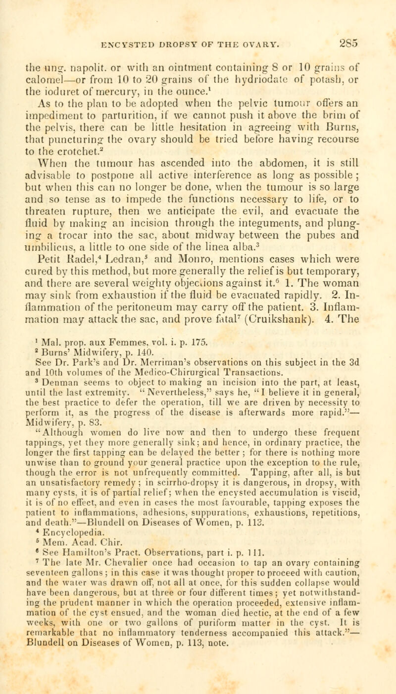 the ling, napolit. or with an ointment containing S or 10 grains of calomel—or from 10 to 20 grains of the hydriodate of potash, or the iodnret of mercury, in the ounce.1 As to the plan to be adopted when the pelvic tumour offers an impediment to parturition, if we cannot push it above the brim of the pelvis, there can be little hesitation in agreeing with Burns, that puncturing the ovary should be tried before having recourse to the crotchet.2 When the tumour has ascended into the abdomen, it is still advisable to postpone all active interference as long as possible ; but when this can no longer be done, when the tumour is so large and so tense as to impede the functions necessary to life, or to threaten rupture, then we anticipate the evil, and evacuate the fluid by making an incision through the integuments, and plung- ing a trocar into the sac, about midway between the pubes and umbilicus, a little to one side of the linea alba.3 Petit Kadel,4 Ledran,5 and Monro, mentions cases which were cured by this method, but more generally the relief is but temporary, and there are several weighty objections against it.6 1. The woman may sink from exhaustion if the fluid be evacuated rapidly. 2. In- flammation of the peritoneum may carry off the patient. 3. Inflam- mation may attack the sac, and prove fatal7 (Cruikshank). 4. The 1 Mai. prop, aux Femmes. vol. i. p. 175. 2 Burns' Midwifery, p. 140. See Dr. Park's and Dr. Merriman's observations on this subject in the 3d and 10th volumes of the Medico-Chirurgical Transactions. 3 Denman seems to object to making an incision into the part, at least, until the last extremity. Nevertheless, says he, I believe it in general, the best practice to defer the operation, till we are driven by necessity to perform it, as the progress of the disease is afterwards more rapid.— Midwifery, p. 83. Although women do live now and then to undergo these frequent tappings, yet they more generally sink; and hence, in ordinary practice, the longer the first tapping can be delayed the better ; for there is nothing more unwise than to ground your general practice upon the exception to the rule, though the error is not unfrequently committed. Tapping, after all, is but an unsatisfactory remedy; in scirrho-dropsy it is dangerous, in dropsy, with many cysts, it is of partial relief; when the encysted accumulation is viscid, it is of no effect, and even in cases the most favourable, tapping exposes the patient to inflammations, adhesions, suppurations, exhaustions, repetitions, and death.—Blundell on Diseases of Women, p. 113. 4 Encyclopedia. 5 Mem. Acad. Chir. 6 See Hamilton's Pract. Observations, part i. p. 111. 7 The late Mr. Chevalier once had occasion to tap an ovary containing seventeen gallons ; in this case it was thought proper to proceed with caution, and the water was drawn ofF, not all at once, for this sudden collapse would have been dangerous, but at three or four different times; yet notwithstand- ing the prudent manner in which the operation proceeded, extensive inflam- mation of the cyst ensued, and the woman died hectic, at the end of a few weeks, with one or two gallons of puriform matter in the cyst. It is remarkable that no inflammatory tenderness accompanied this attack.— Blundell on Diseases of Women, p. 113, note.