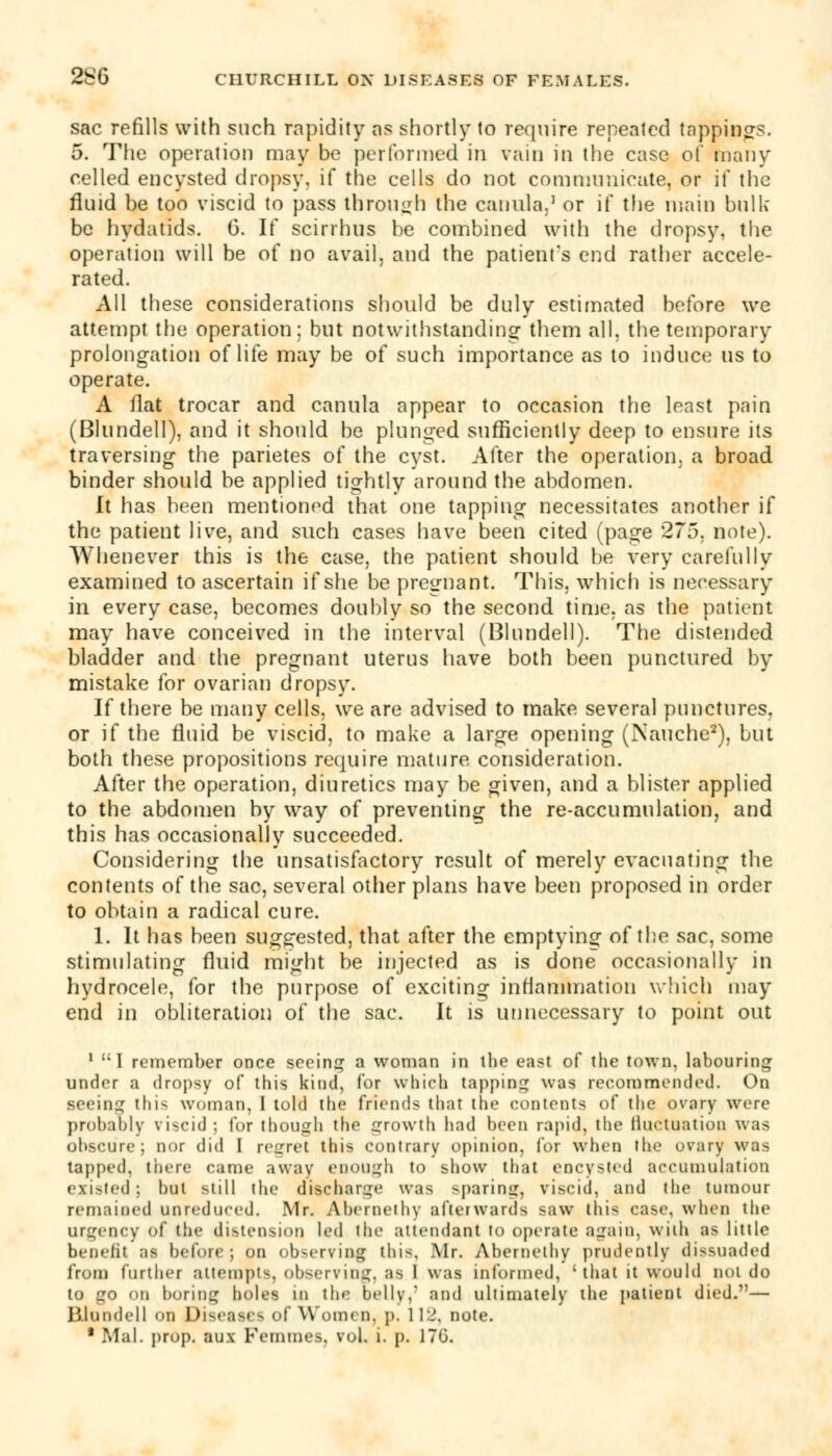 sac refills with such rapidity as shortly to require repeated tappings. 5. The operation may be performed in vain in the case of many celled encysted dropsy, if the cells do not communicate, or if the fluid be too viscid to pass through the canula.1 or if the main bulk be hydatids. G. If scirrhus he combined with the dropsy, the operation will be of no avail, and the patient's end rather accele- rated. All these considerations should be duly estimated before we attempt the operation; but notwithstanding them all, the temporary prolongation of life may be of such importance as to induce us to operate. A flat trocar and canula appear to occasion the least pain (Blundell), and it should be plunged sufficiently deep to ensure its traversing the parietes of the cyst. After the operation, a broad binder should be applied tightly around the abdomen. It has been mentioned that one tapping necessitates another if the patient live, and such cases have been cited (page 275, note). Whenever this is the case, the patient should he very carefully examined to ascertain if she be pregnant. This, which is necessary in every case, becomes doubly so the second time, as the patient may have conceived in the interval (Blundell). The distended bladder and the pregnant uterus have both been punctured by mistake for ovarian dropsy. If there be many cells, we are advised to make several punctures, or if the fluid be viscid, to make a large opening (Nauche2), but both these propositions require mature consideration. After the operation, diuretics may be given, and a blister applied to the abdomen by way of preventing the re-accumulation, and this has occasionally succeeded. Considering the unsatisfactory result of merely evacuating the contents of the sac, several other plans have been proposed in order to obtain a radical cure. 1. It has been suggested, that after the emptying of the sac, some stimulating fluid might be injected as is done occasionally in hydrocele, for the purpose of exciting inflammation which may end in obliteration of the sac. It is unnecessary to point out 1 I remember once seeing a woman in the east of the town, labouring under a dropsy of this kind, for which tapping was recommended. On seeing this woman, I told the friends that the contents of the ovary were probably viscid ; for though the growth had been rapid, the fluctuation was obscure; nor did I regret this contrary opinion, for when the ovary was tapped, there came away enough to show that encysted accumulation existed; hut still the discharge was sparing, viscid, and the tumour remained unreduced. Mr. Ahernethy aftei wards saw this case, when the urgency of the distension led the attendant to operate again, with as little benefit as before; on observing this, Air. Ahernethy prudently dissuaded from further attempts, observing, as I was informed, 'that it would not do to go on boring holes in the belly,: and ultimately the patient died.— Blundell on Diseases of Women, p. 112, note. * Mai. prop, aux Femmes, vol. i. p. J70.